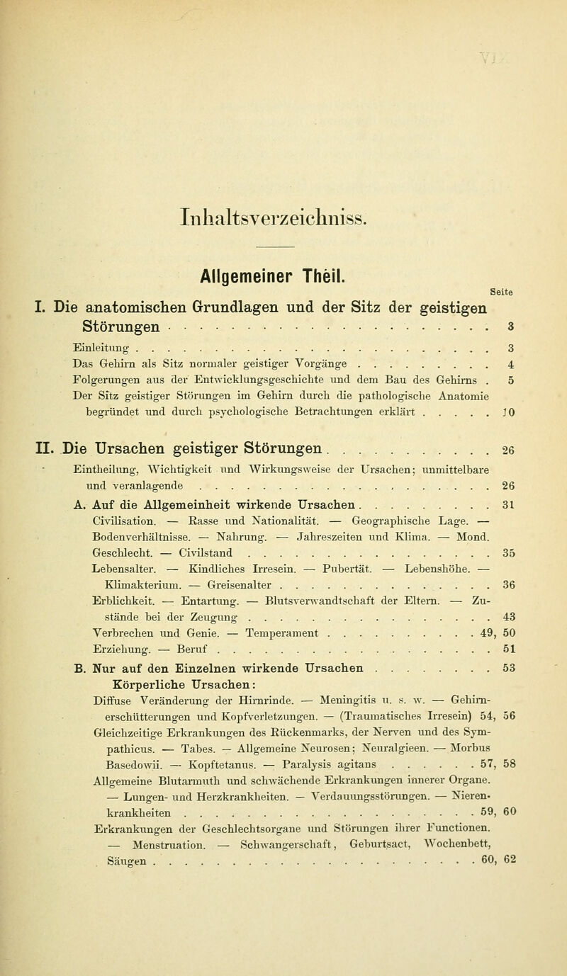 Inlialtsverzeicliniss. Aiigemeiner Theil. Seite I. Die anatomischen Grundlagen und der Sitz der geistigen Störungen 3 Einleitung 3 Das Gehirn als Sitz normaler geistiger Vorgänge 4 Folgerungen aus äer Entwicklungsgeschichte und dem Bau des Gehirns . 5 Der Sitz geistiger Störungen im Gehirn durch die pathologische Anatomie beginindet imd durch psychologische Betrachtungen erklärt JO II. Die Ursachen geistiger Störungen 26 Eintheilung, Wichtigkeit und Wirkungsweise der Ursachen; unmittelbare und veranlagende 26 A. Auf die Allgemeinheit wirkende Ursachen 31 Civilisation. — Kasse und Nationalität. — Geographische Lage. — Bodenverhältnisse. — Nahrung. — Jahreszeiten und Klima. — Mond. GescUecht. — Civilstand 35 Lebensalter. — Kindliches Irresein. — Pubertät. — Lebenshöhe. — Klimakterium. — Greisenalter 36 Erblichkeit. — Entartung. — Blutsverwandtschaft der Eltern. — Zu- stände bei der Zeugung 43 Verbrechen und Genie. — Temperament 49, 50 Erziehung. — Beruf 51 B. Nur auf den Einzelnen wirkende Ursachen 53 Körperliche Ursachen: Diflruse Veränderung der Hirnrinde. — Meningitis u. s. av. — Gehirn- erschütterungen und Kopfverletzungen. — (Traumatisches Irresein) 54, 56 Gleichzeitige Erkrankungen des Rückenmarks, der Nerven und des Sym- pathicus. — Tabes. — Allgemeine Neurosen; Neuralgieen. — Morbus Basedowii. — Kopftetanus. — Paralysis agitans 57, 58 Allgemeine Blutarmuth und schwächende Erkrankungen innerer Organe. — Lungen- und Herzkrankheiten. — Verdauimgsstörungen. — Nieren- krankheiten 59, 60 Erkrankungen der Geschlechtsorgane und Störungen ihrer Functionen. — Menstruation. — Schwangerschaft, Geburtsact, Wochenbett, Säugen 60, 62