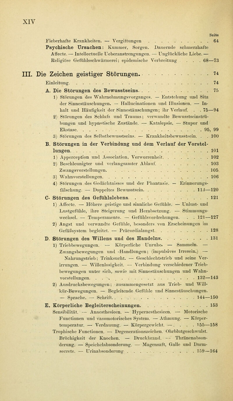 Seite Fieberhafte Krankheiten. — Vergiltungen 64 Psychische Ursachen: Kummer, Sorgen. Dauernde schmerzhafte Afifecte. — Intellectuelle Ueberanstrengungen. — Unglückliche Liebe. — ßeligiö-se Gefühlsschwärmerei; epidemische Verbreitung .... 68—73 III. Die Zeichen geistiger Störungen 74 Einleitung 74 A. Die Störungen des Bewusstseins 75 1) Störungen des Wahrnehmungsvorganges. — Entstehung iTnd Sitz der Sinnestäuschungen. — Hallucinationen und Illusionen. — In- halt und Häufigkeit der Sinnestäuschungen; ihr Verlauf. . . 75—94 2) Störungen des Schlafs und Traums; verwandte Bewusstseinstiü- bungen und hypnotische Zustände. — Katalepsie. — Stupor und Ekstase 95, 99 3) Störungen des Selbstbewusstseins. — Krankheitsbewusstsein. . . 100 B. Störungen in der Verbindung und dem Verlauf der Vorstel- lungen 101 1) Apperception und Association. Verworrenheit 102 2) Beschleunigter und verlangsamter Ablauf. 103 Zwangsvorstellungen 105. 3) Wahnvorstellungen 106 4) Störungen des Gedächtnisses und der Phantasie. — Erinnenings- fälschung. — Doppeltes Bewusstsein 113—120 C- Störungen des Gefühlslebens 121 1) Aifecte. — Höhere geistige und sinnliche Gefühle. — Unlust- und Lustgefühle, ihre Steigerung und Herabsetzung. — Stimmungs- wechsel. — Temperamente. —■ Gefühlsverdrehungen. . . 121—127 2) Angst und verwandte Gefühle, besonders von Erscheinungen im Gefäßsystem begleitet. — Präcordialangst 128 D. Störungen des Willens und des Handelns 131 1) Triebbewegungen. — Körperliche Unruhe. — Sammeln. — Zwangsbewegungen und -Handlungen; (impulsives Irresein.) — JTahrungstrieb; Trinksucht. — Geschlechtstrieb und seine Ver- irrungen. — Willenlosigkeit. — Verbindung verschiedener Trieb- bewegungen unter sich, sowie mit Sinnestäuschungen iind Wahn- vorstellungen. . . ' > 132—143 2) Allsdrucksbewegungen; zusammengesetzt aus Trieb- und Will- kür-Bewegungen. — Begleitende Gefühle und Sinnestäuschungen. — Sprache. — Schrift 144—150 E. Körperliche Begleiterscheinungen 153 Sensibilität. — Anaesthesieen. — Hyperaesthesieen. — Motorische Functionen und vasomotorisches System. — Athmung. — Körper- temperatui. — Verdauung. — Köi-pergewicht. —. . . . 155—158 Trophische Functionen. — Degeneratiönszeichen. Ohrblutgeschwulst. Brüchigkeit der Knochen. — Druckbrand. -- Thränenabson- derung. — Speichelabsonderung. — ^lagensaft, Galle und Darm- secrete. — Urinabsonderung 159 —164