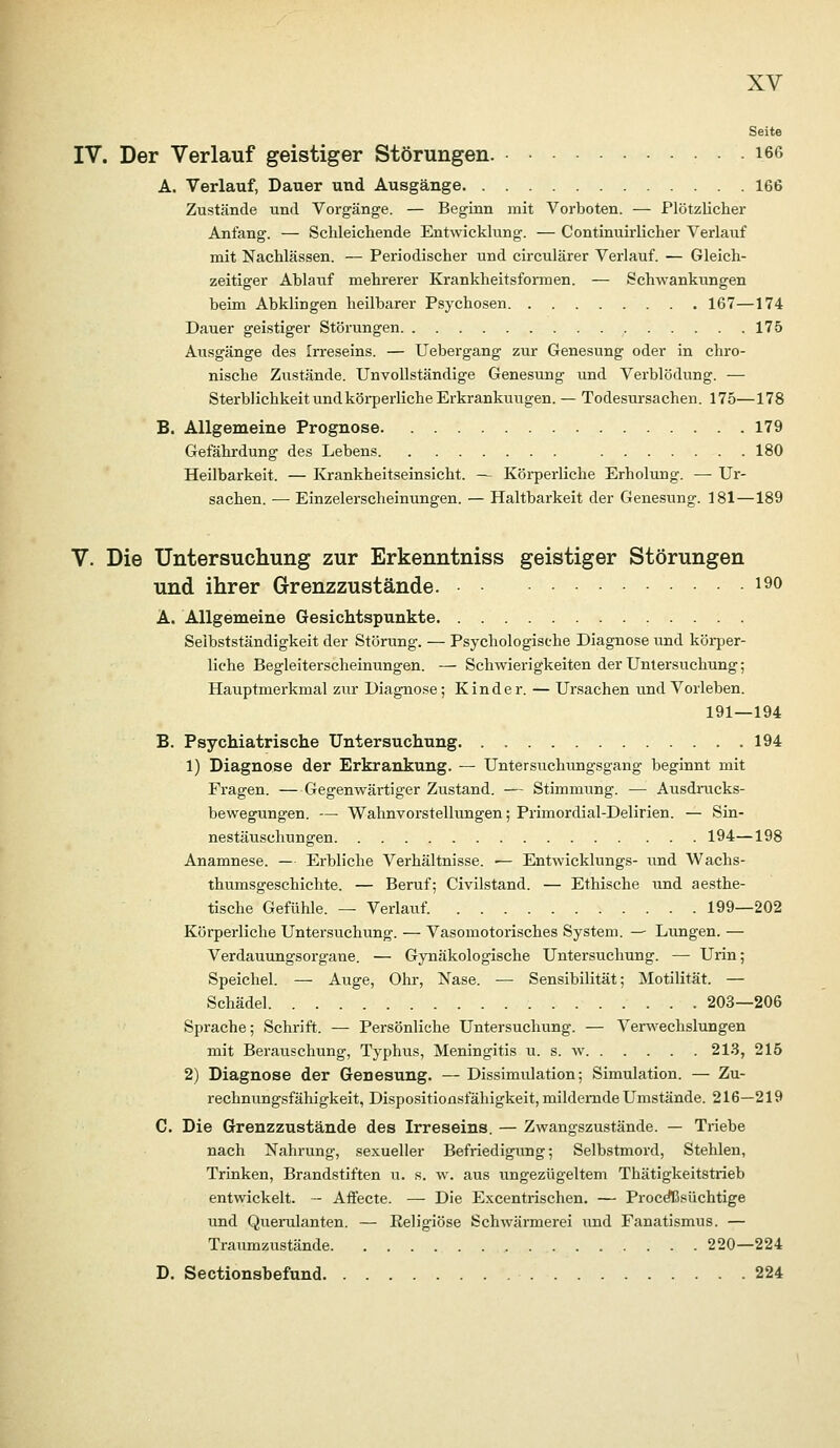 Seite IV. Der Verlauf geistiger Störungen. i66 A. Verlauf, Dauer und Ausgänge 166 Zustände und Vorgänge. — Beginn mit Vorboten. — Plötzlicher Anfang. — Schleicliende Entwicklung. — Continuirlicher Verlauf mit Nachlässen. — Periodischer und circulärer Verlauf. — Gleich- zeitiger Ablauf mehrerer Krankheitsformen. — Schwankungen heim Abklingen heilbarer Psychosen 167—174 Dauer geistiger Störungen 175 Ausgänge des Irreseins. — Uebergang zur Genesung oder in chro- nische Ziistände. Unvollständige Genesung und Verblödung. — Sterblichkeit undköi-perliche Erkrankungen. — Todesursachen. 175—178 B. Allgemeine Prognose 179 Gefährdung des Lebens 180 Heilbarkeit. — Krankheitseinsicht. — Körperliche Erholung. — Ur- sachen. •— Einzelerscheinungen. — Haltbarkeit der Genesung. 181—189 V. Die Untersuchung zur Erkenntniss geistiger Störungen und ihrer Grenzzustände. i^o A. Allgemeine Gesichtspunkte Selbstständigkeit der Störung. — Psychologische Diagnose und köi-j^er- liche Begleiterscheinungen. — Schwierigkeiten der Umersvichung; Hauptmerkmal zur Diagnose; Kinder. — Ursachen und Vorleben. 191—194 B. Psychiatrische Untersuchung 194 1) Diagnose der Erkrankung. — Untersuchungsgang beginnt mit Fragen. —Gegenwärtiger Ziistand. — Stimmung. — Ausdrucks- bewegungen. —• Wahnvorstellungen; Primordial-Delirien. — Sin- nestäuschungen 194—198 Anamnese. — Erbliche Verhältnisse. •— Entwicklungs- und Wachs- thumsgeschichte. — Beruf; Civilstand. — Ethische xmd aesthe- tische Gefühle. — Verlauf. 199—202 Körperliche Untersuchung. — Vasomotorisches System. — Lungen. — Verdauungsorgane. — Gynäkologische Untersuchung. — Urin; Speichel. — Auge, Ohr, Nase. — Sensibilität; Motilität. — Schädel 203—206 Sprache; Schrift. — Persönliche Untersuchung. — Verwechslungen mit Berauschung, Typhus, Meningitis u. s. w 2 LS, 215 2) Diagnose der Genesung. — Dissimulation; Simulation. — Zu- rechnungsfähigkeit, Dispositionsfähigkeit, mildernde Umstände. 216—219 C. Die Grenzzustände des Irreseins. — Zwangszustände. — Triebe nach Nahrung, sexueller Befriedigiing; Selbstmord, Stehlen, Trinken, Brandstiften u. s. w. aus ungezügeltem Thätigkeitstrieb entwickelt. - Affecte. — Die Excentrischen. — Proc^süchtige und Querulanten. — Religiöse Schwärmerei und Fanatismus. — Traumzustände 220—224 D. Sectionsbefund 224