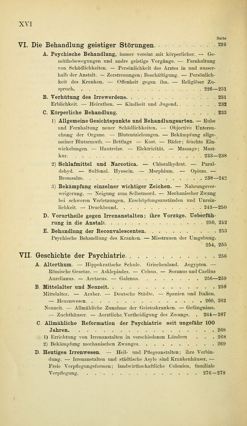 Seite VI. Die Behandlung geistiger Störungen. . . • 226 A. Psychische Behandlung, immer vereint mit körperlicher..— Ge- müthsbewegungen ixnd andre geistige Vorgänge. — Femhaltung von Schädlichkeiten. — Persönlichkeit des Arztes in und ausser- halb der Anstalt. — Zerstreuungen; Beschäftigung. — Persönlich- keit des Kranken. — Offenheit gegen ihn. — Religiöser Zu- spnich 226—231 B. Verhütung des Irrewerdens. 231 Erblichkeit. — Heirathen. — Kindheit und Jugend 232 C. Körperliche Behandlung 233 1) Allgemeine Gesichtspunkte und Behandlungsarten. — Euhe und Fei'nhaltung neuer Schädlichkeiten. — Objective Untersu- chiing der Organe. — Blutentziehungen. — Bekämpfung allge- meiner Blutanuuth. — Bettlage — Kost. — Bäder; feuchte Ein- Nvickelungen. ■— Hautreize. — Elektricität. — Massage; Mast- kur . 283—238 2) Schlafmittel und Narcotica. — Chloralhydrat. — Paral- dehyd. — Sulfonal. Hyoscin. — Moi-phium. — Opium. — Bromsalze 238—242 3) Bekämpfung einzelner wichtiger Zeichen. — Nahnxngsver- weigei-ung. — Xeigung zum Selbstmord. — Mechanischer Zwang bei schweren Verletzungen, Erschöpfungszuständen und Unrein- lichkeit. — Druckbrand 243—250 D. Vorurtheile gegen Irrenanstalten; ihre Vorzüge. Ueberfüh- rung in die Anstalt 250, 252 E. Behandlung der Reconvalescenten. 253 Psychische Behandlung des Kranken. — Misstrauen der Umgebung. 254, 255 VII. Geschichte der Psychiatrie 256 A. Alterthum. — Hippokratische Schule. Griechenland. Aegypten. — Kömische Gesetze. — Asklepiades. — Celsus. — Soranus und Caelius Aurelianus. — Aretaeus. — Galenus 256—259 B. Mittelalter und Neuzeit 259 Mittelalter. — Araber. — Deutsche Städte. — Spanien und Italien. — Hexenwesen 260, 262 Neuzeit. — Allmähliche Zunahme der Geisteskranken. —■ Gefängnisse. .— Zuchthäuser. — Aerztliche Vertheidigung des Zwangs. . 264—267 C. Allmähliche Reformation der Psychiatrie seit ungefähr 100 Jahren 268 1) Errichtung von Irrenanstalten in verschiedenen Ländern . . . 268 2) Bekämpfung mechanischen Zwanges 269 D. Heutiges Irrenwesen. — Heil- und Pflegeanstalten: ihre Verbin- dung. — Irrenanstalten und städtische Asyle sind Krankenhäuser. — Freie Verpflegungsformen; landwirthschaftliche Colonien, familiale Verpflegung 276—278