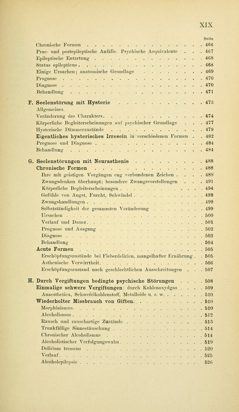 Seite Chronische Fonuen 466 Prae- und postepileptische Anfälle. Psychische Aequivalente . . . 46? Epileptische Entartung 468 Status epilepticus 468 Einige Ursachen; anatomische Grundlage 469 Prognose 470 Diagnose 470 Behandlung 471 F. Seelenstörung mit Hysterie 473 Allgemeines. Veränderung des Charakters 474 Körperliche Begleiterscheinungen auf psychischer Grundlage . . .477 Hysterische Dämmerzustände 479 Eigentliches hysterisches Irresein in verschiedenen Formen . . 482 Prognose und Diagnose 484 Behandlung . 484 G. Seelenstörungen mit Neurasthenie 488 Chronische Formen 488 Ihre mit geistigen Vorgängen eng verbundenen Zeichen .... 489 Zwangsdenken überhaupt; besondere Zwangsvorstellungen . . .491 Körperliche Begleiterscheinungen 494 Gefühle von Angst, Furcht, Schwindel 498 Zwangshandlungen 499 Selbstständigkeit der gesammten Veränderung 499 Ursachen 500 Verlauf und Dauer 501 Prognose und Ausgang 502 Diagnose 503 Behandlung 504 Acute Formen 505 Erschöpfungszustände bei Fieberdelirien, mangelhafter Ernährung . . 505 Asthenische Verwirrtheit 506 Erschöpfungszustand nach geschlechtlichen Ausschreitungen . . . 507 H. Durch Vergiftungen bedingte psychische Störungen .... 508 Einmalige schwere Vergiftungen: durch Kohlenoxydgas .... 509 Anaesthetica, Schwefelkohlenstoff, Metalloide u. s. w 510 Wiederholter Missbrauch von Giften. 510 Morphinismus 510 Alcoholismus 512 Rausch und rauschartige Zustände 513 Trunkfällige Sinnestäuschung < 514 Chronischer Alcoholismus 514 Alcoholistischer Verfolgungswahn 519 Delirium tremens .... 520 Verlauf 525 Alcoholepilepsie 526