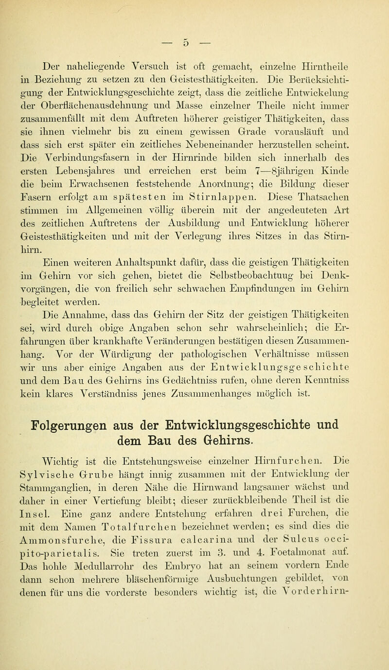 Der naheliegende Versuch ist oft gemacht, einzelne Hirntheile in Beziehung zu setzen zu den Geistesthätigkeiten. Die Berücksichti- gung der Entwickkmgsgeschichte zeigt, dass die zeithche EntAvickekmg der Oberflächenausdehnung und Masse einzekier Theile nicht immer zusammenfällt mit dem Auftreten höherer geistiger Thätigkeiten, dass sie ihnen vielmehr bis zu einem gewissen Grade vorausläuft und dass sich erst später ein zeitliches Nebeneinander herzustellen scheint. Die Verbindungsfasern in der Hirnrinde bilden sich innerhalb des ersten Lebensjahres und erreichen erst beim 7—8jährigen Kinde die beim Erwachsenen feststehende Anordnung; die Bildung dieser Fasern erfolgt am spätesten im Stirnlappen. Diese Thatsachen stimmen im Allgemeinen völlig überein mit der angedeuteten Ai't des zeitlichen Auftretens der Ausbildung und Entwicklung höherer Geistesthätigkeiten und mit der Verlegung ihres Sitzes in das Stirn- hirn. Einen weiteren Anhaltspunkt dafür, dass die geistigen Thätigkeiten im Gehü'n vor sich gehen, bietet die Selbstbeobachtung bei Denk- vorgängen, die von freilich sehr schwachen Empfindungen im Gehirn begleitet werden. Die Annahme, dass das Gehirn der Sitz der geistigen Thätigkeiten sei, wird durch obige Angaben schon sehr wahrscheinlich; die Er- fahrungen über krankhafte Veränderungen bestätigen diesen Zusammen- hang. Vor der Würdigung der pathologischen Verhältnisse müssen wir uns aber einige Angaben aus der Entwicklungsgeschichte und dem Bau des Gehirns ins Gedächtniss rufen, ohne deren Kemitniss kein klares Verständniss jenes Zusammenhanges möglich ist. Folgerungen aus der Entwicklungsgeschichte und dem Bau des Gehirns. Wichtig ist die Entstehungsweise einzelner Hirnfurchen. Die Sylvische Grube hängt innig zusammen mit der EntAvicklung der Stammganglien, in deren Nähe die Hhnwand langsamer wächst und daher in einer Vertiefung bleibt; dieser zurückbleibende Theil ist die Insel. Eine ganz andere Entstehung erfahren drei Furchen, die mit dem Namen Totalfurchen bezeichnet werden; es smd dies die Ammonsfurche, die Fissura calcarina und der Sulcus occi- pito-parletalis. Sie treten zuerst im 3. und 4. Foetalmonat auf. Das hohle Medullarrohr des Embryo hat an seinem vordem Ende dann schon mehrere bläschenförmige Ausbuchtungen gebildet, von denen für uns die vorderste besonders wichtig ist, die Vorderhim-