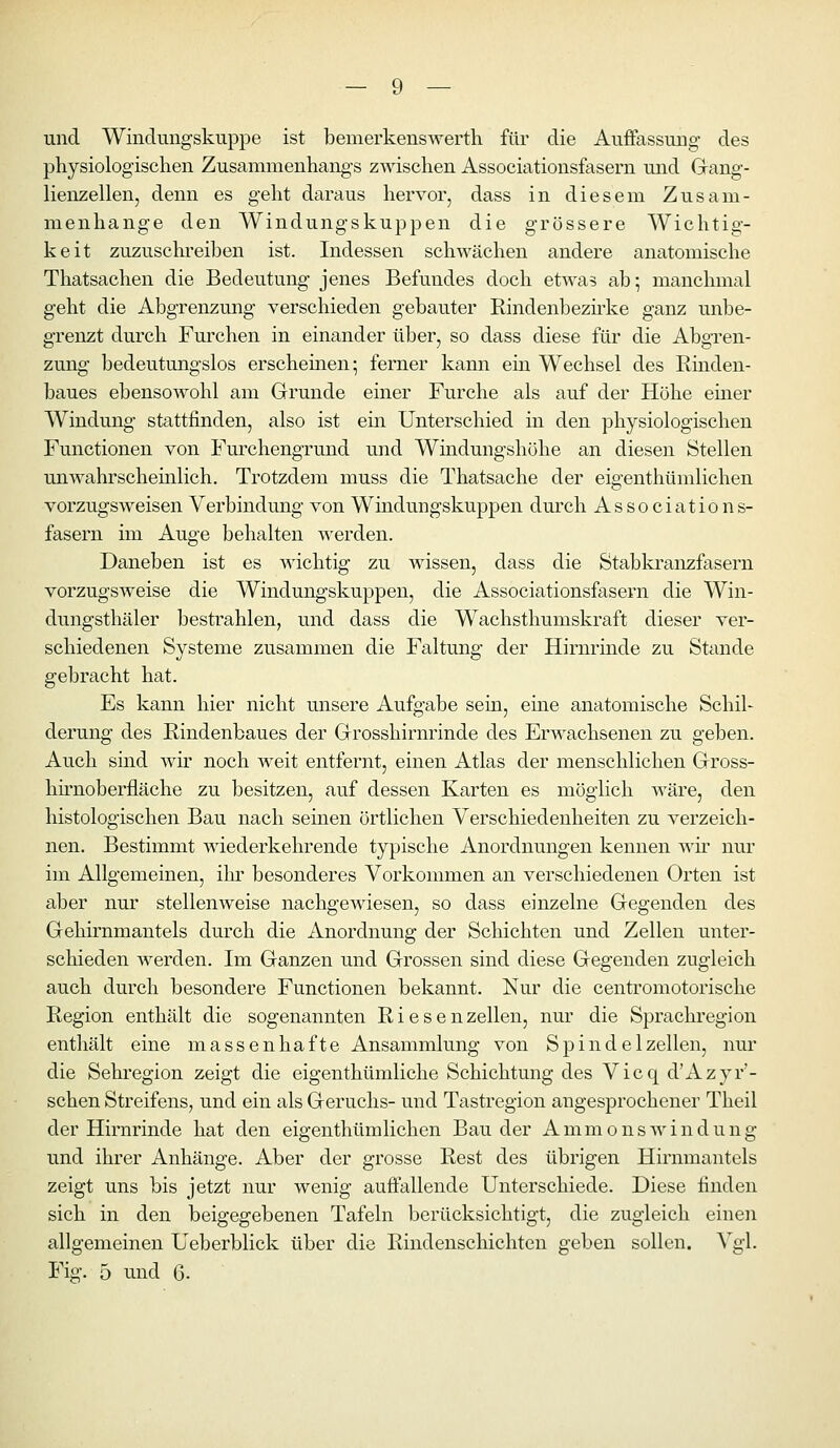 und Windungskuppe ist bemerkenswerth für die Auffassung des physiologischen Zusammenhangs zwischen Associationsfasern mid Gang- lienzellen, denn es geht daraus hervor, dass in diesem Zusam- menhange den Windungskuppen die grössere Wichtig- keit zuzuschreiben ist. Indessen schwächen andere anatomische Thatsachen die Bedeutung jenes Befundes doch etwas ab; manchmal geht die Abgrenzung verschieden gebauter Kindenbezirke ganz unbe- grenzt durch Furchen in einander über, so dass diese für die Abgren- zung bedeutungslos erscheinen; ferner kann ein Wechsel des Rmden- baues ebensowohl am Grunde einer Furche als auf der Höhe einer Windung stattfinden, also ist ein Unterschied in den physiologischen Functionen von Furchengrund und Windungshöhe an diesen Stellen unwahr schemlich. Trotzdem muss die Thatsache der eigenthümlichen vorzugsweisen Verbindung von Windungskuppen durch Associations- fasern im Auge behalten werden. Daneben ist es wichtig zu Avissen, dass die Stabla'anzfasern vorzugsweise die Windungskuppen, die Associationsfasern die Win- dungsthäler bestrahlen, und dass die Wachsthumskraft dieser ver- schiedenen Systeme zusammen die Faltung der Hirnrinde zu Stande gebracht hat. Es kann hier nicht unsere Aufgabe sein, eine anatomische Schil- derung des Rindenbaues der Grosshirnrinde des Erwachsenen zu geben. Auch sind wir noch weit entfernt, einen Atlas der menschlichen Gross- hirnoberfläche zu besitzen, auf dessen Karten es möglich wäre, den histologischen Bau nach seinen örtlichen Verschiedenheiten zu verzeich- nen. Bestimmt wiederkehrende typische Anordnungen kennen Avir nur im Allgemeinen, ihr besonderes Vorkommen an verschiedenen Orten ist aber nur stellenweise nachgewiesen, so dass einzelne Gegenden des Gehirnmantels durch die Anordnung der Schichten und Zellen unter- schieden werden. Im Ganzen und Grossen sind diese Gegenden zugleich auch durch besondere Functionen bekannt. Nur die centromotorische Region enthält die sogenannten Riesen Zeilen, nur die Sprachregion enthält eine massenhafte Ansammlung von Spindelzellen, nur die Sehregion zeigt die eigenthümliche Schichtung des Vicq d'Azyr'- schen Streifens, und ein als Geruchs- und Tastregion angesprochener Theil der Hirnrinde hat den eigenthümlichen Bau der AmmonsAvindung und ihrer Anhänge. Aber der grosse Rest des übrigen Hirnmantels zeigt uns bis jetzt nur wenig auffallende Unterschiede. Diese finden sich in den beigegebenen Tafeln berücksichtigt, die zugleich einen allgemeinen Ueberblick über die Rindenschichten geben sollen. Vgl. Fig. 5 und Q.