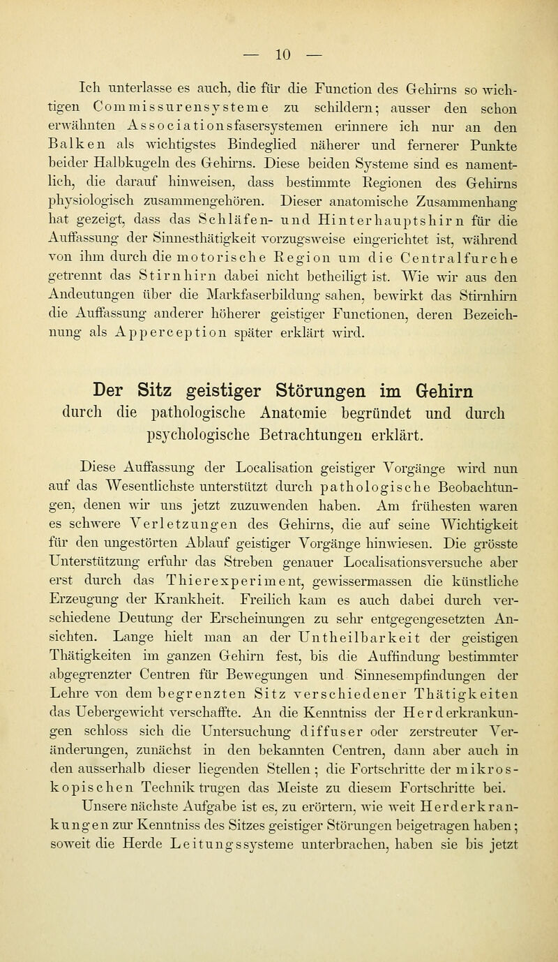 Ich miterlasse es aiich, die für die Function des Geliirns so wich- tigen CommissurensySterne zu schildern; ausser den schon erAA'ähnten Associationsfasersystemen erinnere ich nur an den Balken als wichtigstes Bindeglied näherer und fernerer Punkte beider Halbkugeln des Grehii^ns. Diese beiden Systeme sind es nament- lich, die darauf hinweisen, dass bestimmte Regionen des Grehirns physiologisch zusammengehören. Dieser anatomische Zusammenhang hat gezeigt, dass das Schläfen- und Hinterhauptshir n für die Auffassung der Sinnesthätigkeit vorzugsweise eingerichtet ist, wäln-end von ihm durch die motorische Region um die Centralfurche geti'ennt das Stirnhirn dabei nicht betheiligt ist. Wie wir aus den Andeutungen über die Markfaserbildung sahen, bewirkt das Stirnhirn die Auffassung anderer höherer geistiger Functionen, deren Bezeich- nung als Apperception später erklärt wird. Der Sitz geistiger Störungen im Gehirn durch die pathologische Anatomie begründet und durch psychologische Betrachtungen erklärt. Diese Auffassung der Localisation geistiger Vorgänge wird nun auf das Wesentlichste unterstützt durch pathologische Beobachtun- gen, denen wir uns jetzt zuzuwenden haben. Am frühesten waren es schwere Verletzungen des Gehirns, die auf seine Wichtigkeit für den ungestörten Ablauf geistiger Vorgänge hinwiesen. Die grösste Unterstützung erfuhr das Streben genauer Localisationsversuche aber erst durch das Thieresperiment, gewissermassen die künstliche Erzeugung der Krankheit. Freilich kam es auch dabei dm-ch ver- schiedene Deutmig der Erscheinungen zu sehr entgegengesetzten An- sichten. Lange hielt man an der Untheilbarkeit der geistigen Thätigkeiten im ganzen Gehirn fest, bis die Auffindung bestimmter abgegrenzter Centren für Bewegungen und Sinnesempfindungen der Lehre von dem begrenzten Sitz verschiedener Thätigkeiten das Uebergewicht verschaffte. An die Kenntniss der Herd erkrankun- gen schloss sich die Untersuchung diffuser oder zerstreuter Ver- änderungen, zunächst in den bekannten Centren, dann aber auch in den ausserhalb dieser liegenden Stellen; die Fortschritte der mikros- kopischen Technik trugen das Meiste zu diesem Fortsclu'itte bei. Unsere nächste Aufgabe ist es, zu erörtern, wie weit Herderkran- kungen zur Kenntniss des Sitzes geistiger Störungen beigetragen haben; soweit die Herde Leitungssysteme unterbrachen, haben sie bis jetzt