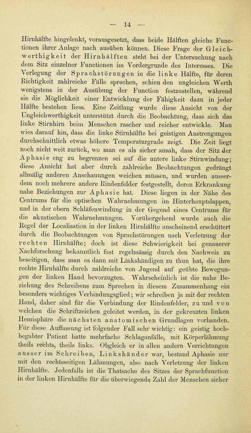 Himhälfte hingelenkt, vorausgesetzt, dass beide Hälften gleiche Func- tionen ihrer Anlage nach ausüben können. Diese Frage der Gleich- werthigkeit der Hirnhälften steht bei der Untersuchung nach dem Sitz einzelner Functionen im Vordergrunde des Interesses. Die Verlegung der Sprachstörungen in die linke Hälfte, für deren Richtigkeit zahlreiche Fälle sprechen, schien den ungleichen Werth Avenigstens in der Ausübung der Function festzustellen, während sie die Möghchkeit einer Entwicklung der Fähigkeit dazu in jeder Hälfte bestehen Hess. Eine Zeitlang wurde diese Ansicht von der Ungleichwerthigkeit unterstützt durch die Beobachtung, dass sich das linke Stirnhim beim Menschen rascher und reicher entwickle. Man wies darauf hin, dass die linke Stirnhälfte bei geistigen Anstrengungen durchschnittlich etwas höhere Temperaturgrade zeigt. Die Zeit liegt noch nicht weit zm^ück, wo man es als sicher ansah, dass der Sitz der Aphasie eng zu begrenzen sei auf die antere linke StiimAvindung; diese Ansicht hat aber durch zahlreiche Beobachtungen gedrängt allmälig anderen Anschauungen weichen müssen, und wurden ausser- dem noch mehi-ere andere Rindenfelder festgesteüt, deren Erki^ankung nahe Beziehungen zur Aphasie hat. Diese liegen in der Nähe des Centrums füi' die optischen Wahrnehmungen im Hinterhauptslappen, und in der obern Schläfenwindung in der Gegend eines Centrums für die akustischen Wahrnehmungen. Vorübergehend wurde auch die Regel der Localisation in der linken Himhälfte anscheinend erschüttert dm^ch die Beobachtungen von Sprachstörungen nach Verletzung der rechten Hirnhälfte; doch ist diese Schwierigkeit bei genauerer Nachforschung bekanntlich fast regelmässig dm-ch den Nachweis zu beseitigen, dass man es dann mit Linkshändigen zu thun hat, die ihre rechte Hirnhälfte dm^ch zahlreiche von Jugend auf geübte Bewegun- gen der linken Hand bevorzugten. Wahi'scheinlich ist die nahe Be- ziehung des Schreibens zum Sprechen in diesem Zusammenhang ein besonders wichtiges Verbindungsglied; wir schreiben ja mit der rechten Hand, daher sind für die Verbindung der Rindenfelder, zu und von welchen die Schriftzeichen geleitet werden, in der geki-euzten linken Hemisphäre die nächsten anatomischen Grundlagen vorhanden. Für diese Auffassung ist folgender Fall sehr wichtig: ein geistig hoch- begabter Patient hatte mehrfache Schlaganfälle, mit Körperlähmung theils rechts, theils links. Obgleich er in allen andern Verrichtungen ausser im Schreiben, Linkshänder war, bestand Aphasie nur mit den rechtsseitigen Lähmungen, also nach Verletzung der linken Hirnhälfte. Jedenfalls ist die Thatsache des Sitzes der Sprachfunction in der linken Hirnhälfte für die überwiegende Zahl der Menschen sicher