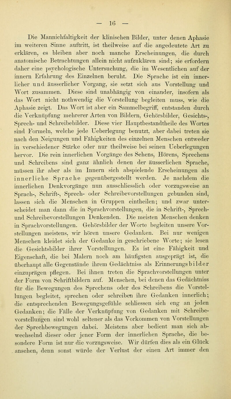 Die Manniclifaltigkeit der klinisclien Bilder, unter denen Aphasie im weiteren Sinne auftritt, ist theilweise auf die angedeutete Art zu erklären, es bleiben aber nocb manche Ersclieinungen, die dm'cli anatomische Betrachtungen allein nicht aufzuklären sind; sie erfordern daher eine psvchologische Untersuchung, die im Wesentlichen auf der innern Erfahrung des Einzelnen beruht. Die Sprache ist ein inner- licher und äusserlicher Vorgang, sie setzt sich aus Vorstellung und Wort zusammen. Diese sind unabhängig von einander, insofern als das Wort nicht noth^rendig die Vorstellung begleiten muss, wie die Aphasie zeigt. Das Wort ist aber ein Sammelbegriff, entstanden dm^ch die Verknüpfung mehrerer Arten von Bildern, Gehörsbilder, Gesichts-, Sprech- und Schreibebilder. Diese vier Hauptbestandtheile des Wortes sind Fonneln, welche jede Ueberlegung benutzt, aber dabei treten sie nach den Neigungen und Fähigkeiten des einzelnen Menschen entweder in verschiedener Stärke oder nm' theilweise bei seinen Ueberlegungen hervor. Die rein innerlichen Vorgänge des Sehens, Hörens, Sprechens und Schreibens sind ganz ähnlich denen der äusserHchen Sprache, müssen ihr aber als im Innern sich abspielende Erscheinungen als innerliche Sprache gegenübergestellt werden. Je nachdem die innerlichen Denkvorgänge nun ausschhesslich oder vorzugsweise an Sprach-, Schrift-, Sprech- oder Schi'eibevorstellungen gebunden sind, lassen sich die Menschen in Gruppen eintheilen; und ZAvar unter- scheidet man dann die in Sprachvorstellungen, die in Schi'ift-, Sprech- und Schreibevorstellungen Denkenden. Die meisten Menschen denken in Sprachvorstellungen. Gehörsbilder der Worte begleiten unsere Vor- stellungen meistens, wh- hören unsere Gedanken. Bei nur wenigen Menschen kleidet sich der Gedanke in geschriebene Worte; sie lesen die Gesichtsbilder ihi'er Vorstellungen. Es ist eine Fähigkeit und Eigenschaft, die bei Malern noch am häufigsten ausgeprägt ist, die überhaupt alle Gegenstände ihrem Gedächtniss als Erinnerungsbilder einzuprägen pflegen. Bei ihnen treten die Sprachvorstellungen unter der Form von Schriftbildern auf. Menschen, bei denen das Gedächtniss für die Bewegungen des Sprechens oder des Schreibens die Vorstel- lungen begleitet, sprechen oder schreiben ihre Gedanken innerlich; die entsprechenden Bewegungsgefühle schliessen sich eng an jeden Gedanken; die Fälle der Verknüpfung von Gedanken mit Schreibe- vorstellungen sind wohl seltener als das Vorkommen von Vorstellungen der Sprechbewegungen dabei. Meistens aber bedient man sich ab- wechselnd dieser oder jener Form der innerlichen Sprache, die be- sondere Form ist nur die vorzugsweise. Wir dürfen dies als ein Glück . ansehen, denn sonst mirde der Verlust der einen Art immer den