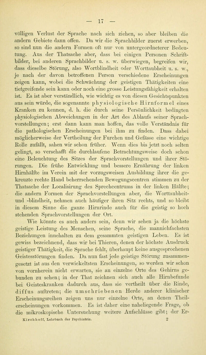 völligen Verlust der Sprache nach sich ziehen, so aber bleiben die andern Grebiete dann oflfen. Da wir die Sprachbilder zuerst ero-erben, so sind nun die andern Formen oft nui von untergeordneterer Bedeu- tung-. Aus der Thatsache aber, dass bei einigen Personen Schrift- bilder, bei anderen Sprachbilder u. s. w. überAviegen, begreifen wii', dass dieselbe Störung, also Wortblindheit oder Worttaubheit u. s. w., je nach der davon betroffenen Person verschiedene Erscheinungen zeigen kann, wobei die Schwächung der geistigen Thätigkeiten eine tiefgreifende sein kann oder noch eine grosse Leistungsfähigkeit erhalten ist. Es ist aber verständlich, wie wichtig es von diesen Gesichtspunkten aus sein würde, die sogenannte physiologische Hirnformel eines Kranken zu kennen, d. h. die durch seine Persönlichlceit bedingten physiologischen Abweichungen in der Art des Ablaufs seiner Sprach- vorstellungen; erst dann kann man hoffen, das volle Verständnis für die pathologischen Erscheinungen bei ihm zu finden. Dass dabei möglicherweise der Vertheilung der Furchen und Gefässe eine wichtige Rolle zufällt, sahen \nv schon früher. Wenn dies bis jetzt noch selten gelingi;, so verschafft die durchlaufene Betrachtungsweise doch schon eine Beleuchtung des Sitzes der Sprachvorstellungen und ihrer Stö- rungen. Die frühe Ent^vicklung und bessere Ernährung der linken Hirnhälfte im Verein mit der vorzugsweisen Ausbildung ihrer die ge- kreuzte rechte Hand beherrschenden Bewegungscentren stimmen zu der Thatsache der Locahsümng des Sprechcentrums in der linken Hälfte; die andern Formen der Sprachvorstellungen aber, die Worttaubheit- und -blindheit, nehmen auch häufiger ihren Sitz rechts, und so bleibt in diesem Sinne die ganze Hirnrinde auch für die geistig so hoch stehenden Sprachvorstellungen der Ort. Wie könnte es auch anders sein, denn wir sehen ja die höchste geistige Leistung des Menschen, seine Sprache, die mannichfachsten Beziehungen innehalten zu dem gesammten geistigen Leben. Es ist gewiss bezeichnend, dass wir bei Thieren, denen der höchste Ausdruck geistiger Thätigkeit, die Sprache fehlt, überhaupt keine ausgesprochenen Geistesstörungen finden. Da nun fast jede geistige Störung zusammen- gesetzt ist aus den verwickeltsten Erscheinungen, so werden wir schon von vornherein nicht erwarten, sie an einzelne Orte des Gehirns ge- bunden zu sehen; in der That zeichnen sich auch alle Hhnbefunde bei Geisteskranken dadurch aus, dass sie vertheilt über die Rinde, diffus auftreten; die umschriebenen Herde anderer klinischer Erscheinungsreihen zeigen uns nur einzelne Orte, an denen Theil- erscheinungen vorkommen. Es ist daher eine nahehegende Frage, ob die miki'oskopische Untersuchung weitere Aufschlüsse gibt; der Er- Kirchhoff, Lehrbuch der Psychiatrie. 2