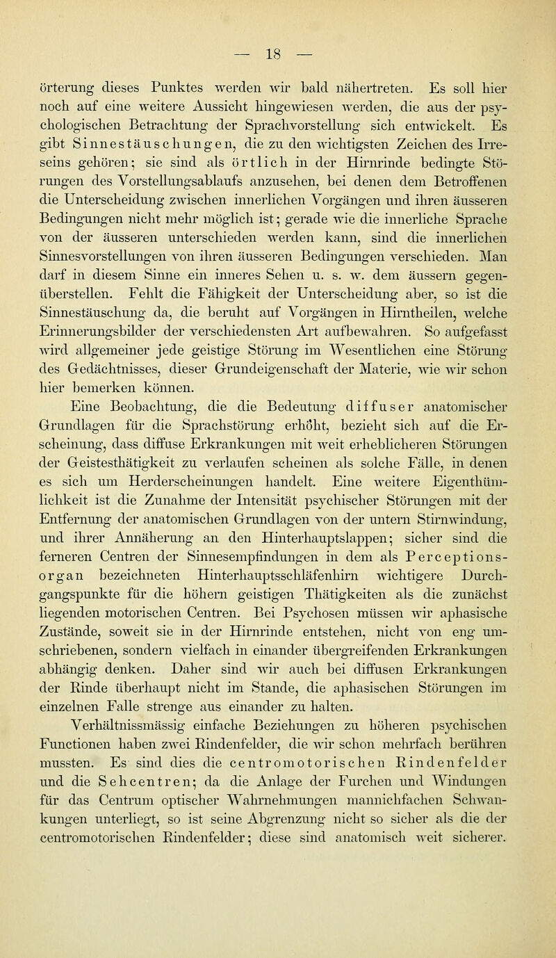 örterung dieses Punktes werden wir bald nähertreten. Es soll liier noch auf eine weitere Aussicht hingewiesen werden, die aus der psy- chologischen Betrachtung der Sprachvorstellung sich entwickelt. Es gibt Sinnestäuschungen, die zu den wichtigsten Zeichen des Irre- seins gehören; sie sind als örtlich in der Hirnrinde bedingte Stö- rungen des Vorstellungsablaufs anzusehen, bei denen dem Betroffenen die Unterscheidung zwischen innerlichen Vorgängen und ihren äusseren Bedingungen nicht mehr möglich ist; gerade wie die innerliche Sprache von der äusseren unterschieden werden kann, sind die innerlichen Sinnesvorstellungen von ihren äusseren Bedingungen verschieden. Man darf in diesem Sinne ein inneres Sehen u. s. w. dem äussern gegen- überstellen. Fehlt die Fähigkeit der Unterscheidung aber, so ist die Sinnestäuschung da, die beruht auf Vorgängen in Hirntheilen, welche Erinnerungsbilder der verschiedensten Art aufbewaln'en. So aufgefasst wird allgemeiner jede geistige Störung im Wesentlichen eine Störung des Gedächtnisses, dieser Grundeigenschaft der Materie, wie wir schon hier bemerken können. Eine Beobachtung, die die Bedeutung diffuser anatomischer Grundlagen für die Sprachstörung erhöht, bezieht sich auf die Er- scheinung, dass diffuse Erkrankungen mit weit erheblicheren Störungen der Geistesthätigkeit zu verlaufen scheinen als solche Fälle, in denen es sich um Herderscheinungen handelt. Eine weitere Eigenthüm- lichkeit ist die Zunahme der Intensität psychischer Störungen mit der Entfernung der anatomischen Grundlagen von der untern Stirnwindung, und ihrer Annäherung an den Hinterhauptslappen; sicher sind die ferneren Centren der Sinnesempfindungen in dem als Perceptions- organ bezeichneten Hinterhauptsschläfenhirn wichtigere Durch- gangspunkte für die hohem geistigen Thätigkeiten als die zunächst liegenden motorischen Centren. Bei Psychosen müssen wir aphasische Zustände, soweit sie in der Hirnrinde entstehen, nicht von eng um- schriebenen, sondern vielfach in einander übergreifenden Erkrankungen abhängig denken. Daher sind wir auch bei diffusen Erkrankungen der Rinde überhaupt nicht im Stande, die aphasischen Störungen im einzelnen Falle strenge aus einander zu halten. Verhältnissmässig einfache Beziehungen zu höheren psychischen Functionen haben zwei Rindenfelder, die wir schon mehrfach berühren mussten. Es sind dies die centromotorischen Rindenfelder und die Sehcentren; da die Anlage der Furchen und Windungen für das Centrum optischer Wahrnehmungen mannichfachen Schwan- kungen unterliegt, so ist seine Abgrenzung nicht so sicher als die der centromotorischen Rindenfelder; diese sind anatomisch weit sicherer.