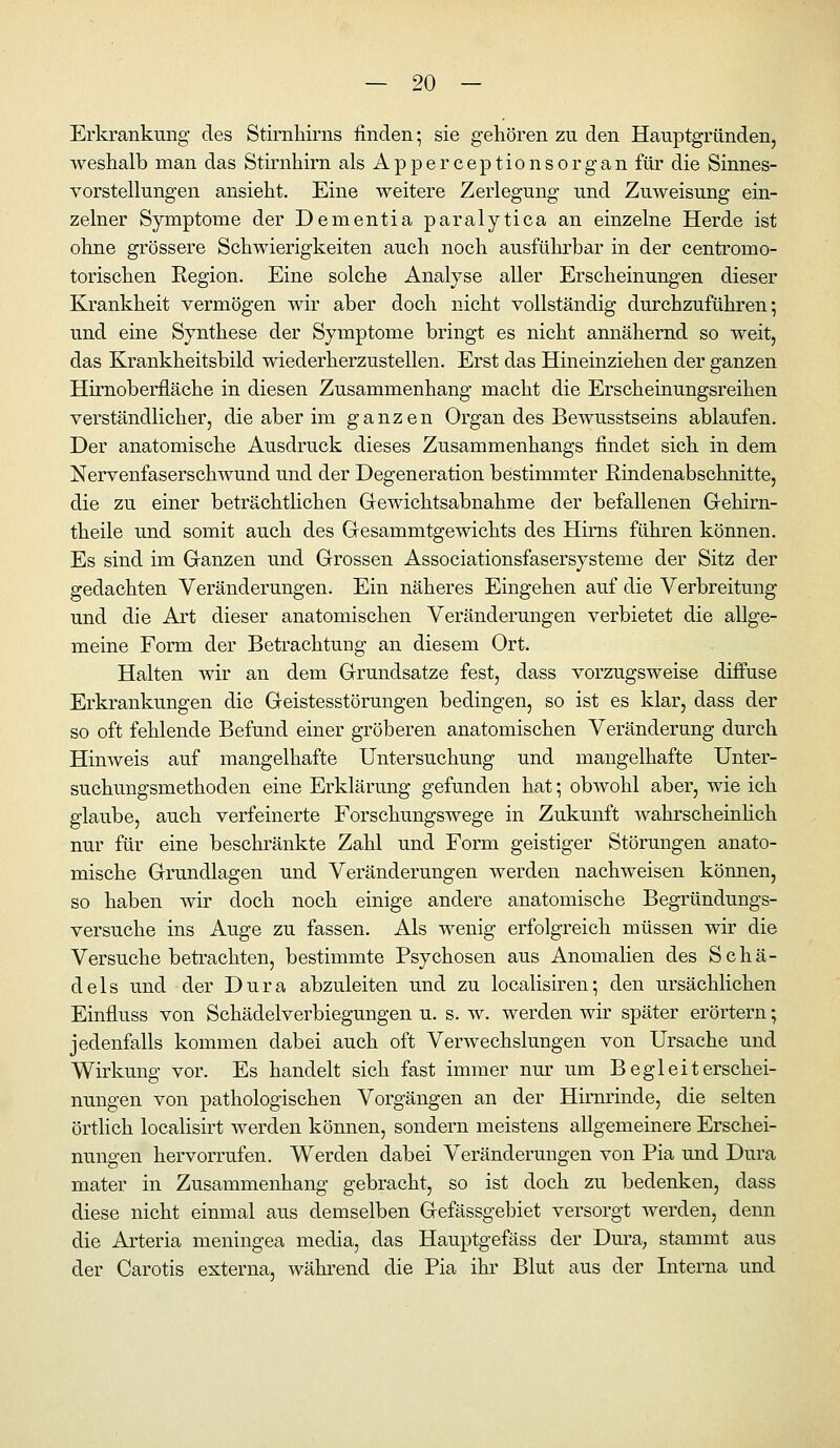 Erkrankung des Stirnhirns finden-, sie gehören zu den Hauptgründen, weshalb man das Stirnhirn als Apperceptionsorgan für die Sinnes- vorstellungen ansieht. Eine weitere Zerlegung und Zuweisung ein- zelner Symptome der Dementia paralytica an einzelne Herde ist ohne grössere Schwierigkeiten auch noch ausführbar in der centromo- torischen Region. Eine solche Analyse aller Erscheinungen dieser Krankheit vermögen wir aber doch nicht vollständig durchzuführen; und eine Synthese der Symptome bringt es nicht annähernd so weit, das Krankheitsbild wiederherzustellen. Erst das Hineinziehen der ganzen Hirnoberfläche in diesen Zusammenhang macht die Erscheinungsreihen verständlicher, die aber im ganzen Organ des Bewusstseins ablaufen. Der anatomische Ausdruck dieses Zusammenhangs findet sich in dem NervenfaserschAvund und der Degeneration bestimmter ßindenabschnitte, die zu einer beträchtlichen Gewichtsabnahme der befallenen Gehirn- theile und somit auch des Gresammtgewichts des Hirns führen können. Es sind im Ganzen und Grossen Associationsfasersysteme der Sitz der gedachten Veränderungen. Ein näheres Eingehen auf die Verbreitung und die Art dieser anatomischen Veränderungen verbietet die allge- meine Form der Betrachtung an diesem Ort. Halten wir an dem Grundsatze fest, dass vorzugsweise diffuse Erkrankungen die Geistesstörungen bedingen, so ist es klar, dass der so oft fehlende Befund einer gröberen anatomischen Veränderung durch Hinweis auf mangelhafte Untersuchung und mangelhafte Unter- suchungsmethoden eine Erklärung gefunden hat; obwohl aber, wie ich glaube, auch verfeinerte Forschungswege in Zukunft wahrscheinhch nur für eine beschränkte Zahl und Form geistiger Störungen anato- mische Grundlagen und Veränderungen werden nachweisen können, so haben wir doch noch einige andere anatomische Begründungs- versuche ins Auge zu fassen. Als wenig erfolgreich müssen wir die Versuche betrachten, bestimmte Psychosen aus Anomalien des Schä- dels und der Dura abzuleiten und zu localisiren; den ursächlichen Einfluss von Schädelverbiegungen u. s. w. werden wir später erörtern; jedenfalls kommen dabei auch oft Verwechslungen von Ursache und Wirkung vor. Es handelt sich fast immer nm- um Begleiterschei- nungen von pathologischen Vorgängen an der Hu'minde, die selten örtlich localisirt werden können, sondern meistens allgemeinere Erschei- nungen hervorrufen. Werden dabei Veränderungen von Pia und Dura mater in Zusammenhang gebracht, so ist doch zu bedenken, dass diese nicht einmal aus demselben Gefässgebiet versorgt werden, denn die Arteria meningea media, das Hauptgefäss der Dm-a, stammt aus der Carotis externa, während die Pia ihr Blut aus der Interna und