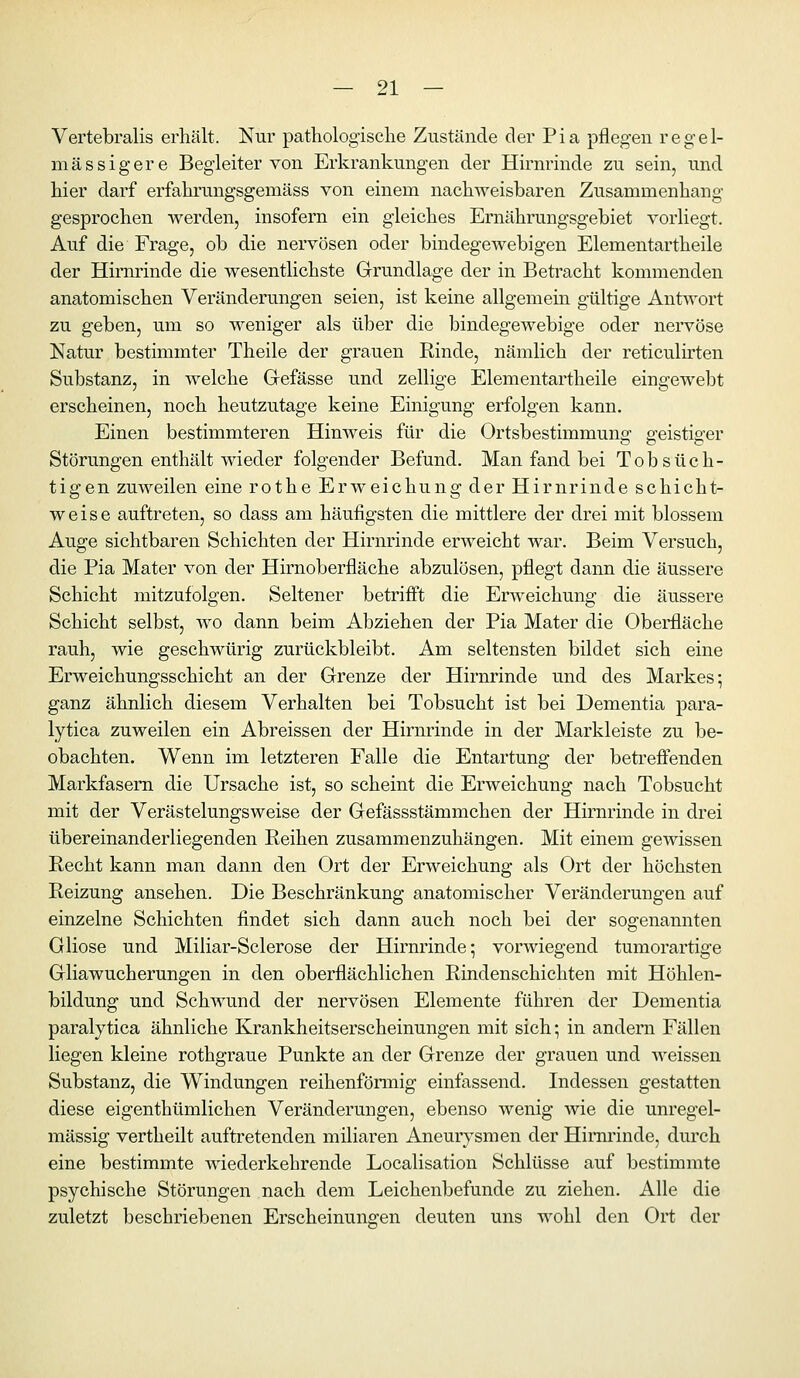 Vertebralis erhält. Nur pathologische Zustände der Pia pfleg-en regel- mässig er e Begleiter von Erkrankungen der Hirnrinde zu sein, und hier darf erfahrungsgemäss von einem nachweisbaren Zusammenhang gesprochen werden, insofern ein gleiches Ernährungsgebiet vorliegt. Auf die Frage, ob die nervösen oder bindegewebigen Elementartheile der Hirnrinde die wesentlichste Grundlage der in Betracht kommenden anatomischen Veränderungen seien, ist keine allgemem gültige Antwort zu geben, um so weniger als über die bindegewebige oder nervöse Natur bestimmter Theile der grauen Rinde, nämlich der reticulirten Substanz, in welche Gefässe und zellige Elementartheile eingewebt erscheinen, noch heutzutage keine Einigung erfolgen kann. Einen bestimmteren Hinweis für die Ortsbestimmuns' ^eistio-er Störungen enthält wieder folgender Befund. Man fand bei Tobsüch- tigen zuweilen eine rothe Erweichung der Hirnrinde schicht- weise auftreten, so dass am häufigsten die mittlere der drei mit blossem Auge sichtbaren Schichten der Hirnrinde erweicht war. Beim Versuch, die Pia Mater von der Hirnoberfläche abzulösen, pflegt dann die äussere Schicht mitzufolgen. Seltener betrifl!t die Erweichung die äussere Schicht selbst, wo dann beim Abziehen der Pia Mater die Oberfläche rauh, wie geschwürig zurückbleibt. Am seltensten bildet sich eine Erweichungsschicht an der Grenze der Hirnrinde und des Markes; ganz ähnlich diesem Verhalten bei Tobsucht ist bei Dementia para- lytica zuweilen ein Abreissen der Hirnrinde in der Markleiste zu be- obachten. Wenn im letzteren Falle die Entartung der betreffenden Markfasem die Ursache ist, so scheint die Erweichung nach Tobsucht mit der Verästelungsweise der Gefässstämmchen der Hirnrinde in drei übereinanderliegenden Reihen zusammenzuhängen. Mit einem gewissen Recht kann man dann den Ort der Erweichung als Ort der höchsten Reizung ansehen. Die Beschränkung anatomischer Veränderungen auf einzelne Schichten findet sich dann auch noch bei der sogenannten Gliose und Miliar-Sclerose der Hirnrinde; vorwiegend tumorartige Gliawucherungen in den oberflächlichen Rindenschichten mit Höhlen- bildung und Schwund der nervösen Elemente führen der Dementia paralytica ähnliche Krankheitserscheinungen mit sich; in andern Fällen liegen kleine rothgraue Punkte an der Grenze der grauen und weissen Substanz, die Windungen reihenförmig einfassend. Indessen gestatten diese eigenthümlichen Veränderungen, ebenso wenig wie die unregel- mässig vertheilt auftretenden miliaren Aneurysmen der Hirnrinde, durch eine bestimmte wiederkehrende Localisation Schlüsse auf bestimmte psychische Störungen nach dem Leichenbefunde zu ziehen. Alle die zuletzt beschriebenen Erscheinungen deuten uns wohl den Ort der