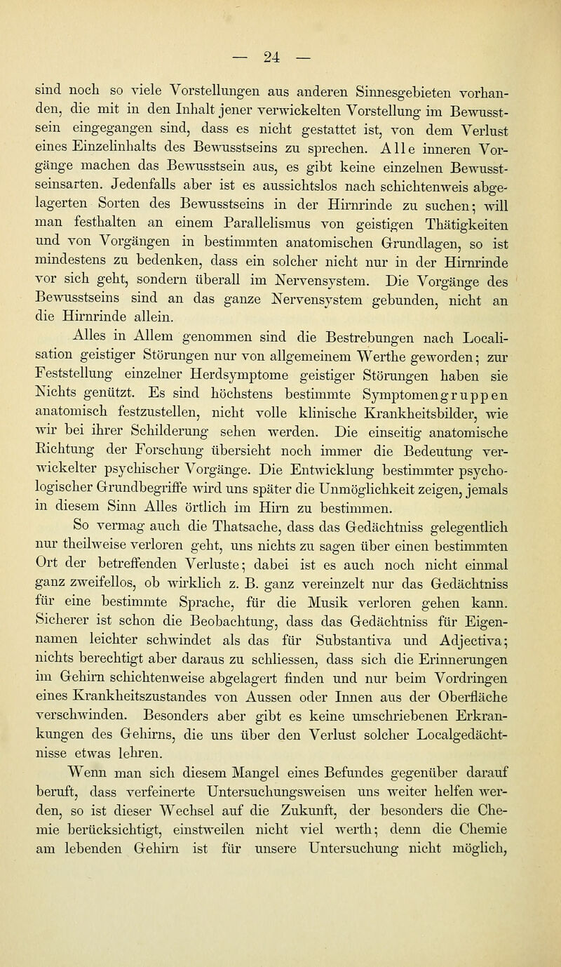 sind noch so viele Vorstellungen aus anderen Sinnesgebieten vorhan- den, die mit in den Inhalt jener verwickelten Vorstellung im Bewusst- sein eingegangen sind, dass es nicht gestattet ist, von dem Verlust eines Einzelinhalts des Bewusstseins zu sprechen. Alle inneren Vor- gänge machen das Bewusstsein aus, es gibt keine einzelnen Bewusst- seinsarten. Jedenfalls aber ist es aussichtslos nach schichtenweis abge- lagerten Sorten des Bewusstseins in der Hirnrinde zu suchen; will man festhalten an einem Parallelismus von geistigen Thätigkeiten und von Vorgängen in bestimmten anatomischen Grundlagen, so ist mindestens zu bedenken, dass ein solcher nicht nur in der Hirnrinde vor sich geht, sondern überall im Nervensystem. Die Vorgänge des Bewusstseins sind an das ganze Nervensystem gebunden, nicht an die Hirnrinde allein. Alles in Allem genommen sind die Bestrebungen nach Locali- sation geistiger Störungen nur von allgemeinem Werthe geworden; zur Feststellung einzelner Herdsymptome geistiger Störungen haben sie Nichts genützt. Es sind höchstens bestimmte Symptomengruppen anatomisch festzustellen, nicht volle klinische Krankheitsbilder, wie wir bei ihrer Schilderung sehen werden. Die einseitig anatomische Eichtung der Forschung übersieht noch immer die Bedeutung ver- wickelter psychischer Vorgänge. Die Entwicklung bestimmter psycho- logischer G-rundbegriffe wird uns später die Unmöglichkeit zeigen, jemals in diesem Sinn Alles örtlich im Hirn zu bestimmen. So vermag auch die Thatsache, dass das Gedächtniss gelegentlich nur theilweise verloren geht, uns nichts zu sagen über einen bestimmten Ort der betreffenden Verluste; dabei ist es auch noch nicht einmal ganz zweifellos, ob whklich z. B. ganz vereinzelt nur das Gedächtniss für eine bestimmte Sprache, für die Musik verloren gehen kann. Sicherer ist schon die Beobachtung, dass das Gedächtniss für Eigen- namen leichter schwindet als das für Substantiva und Adjectiva; nichts berechtigt aber daraus zu schliessen, dass sich die Erinnerungen im Gehirn schichtenweise abgelagert finden und nur beim Vordringen eines Krankheitszustandes von Aussen oder Innen aus der Oberfläche verschwinden. Besonders aber gibt es keine umschriebenen Erkran- kungen des Gehirns, die uns über den Verlust solcher Localgedächt- nisse etwas lehren. Wenn man sich diesem Mangel eines Befundes gegenüber darauf beruft, dass verfeinerte Untersuchungsweisen uns weiter helfen wer- den, so ist dieser Wechsel auf die Zukunft, der besonders die Che- mie berücksichtigt, einstweilen nicht viel werth; denn die Chemie am lebenden Gehirn ist für unsere Untersuchung nicht möglich,