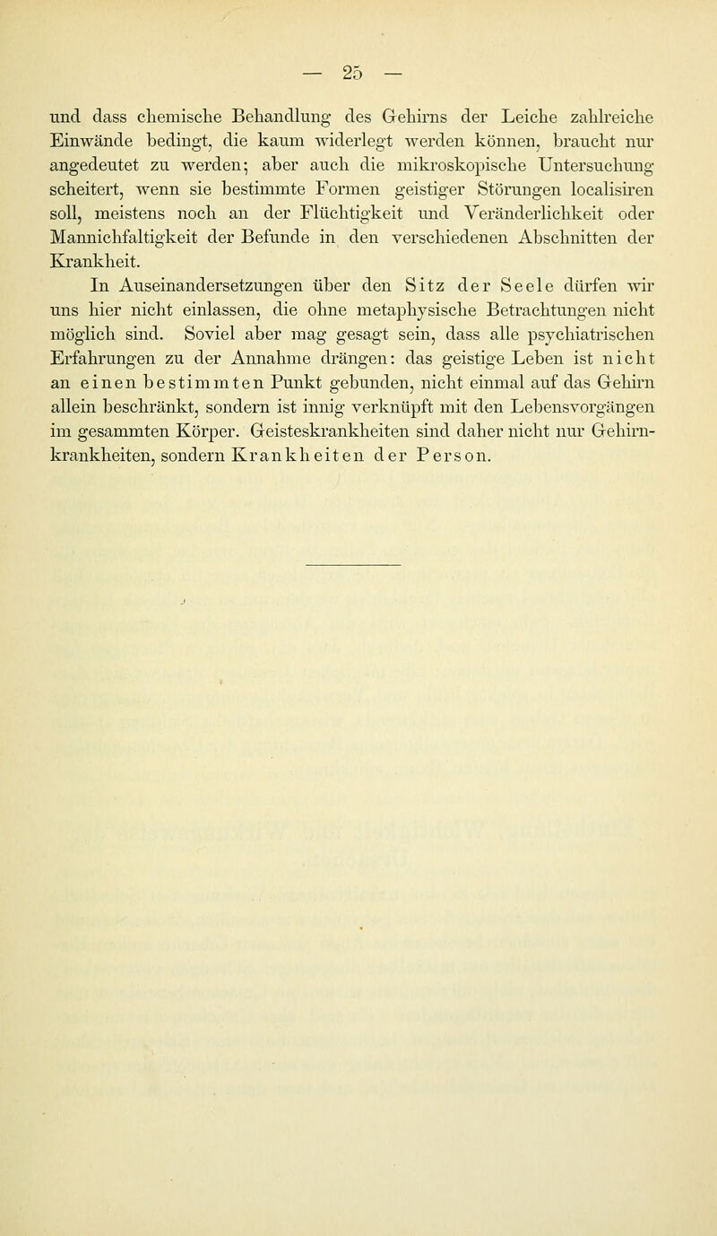 und dass cliemisclie Behandlung des Gehirns der Leiche zaUreiche Einwände bedingt, die kaum widerlegt werden können, braucht nur angedeutet zu werden- aber auch die mikroskopische Untersuchung scheitert, wenn sie bestimmte Formen geistiger Störungen localisiren soll, meistens noch an der Flüchtigkeit und Veränderlichkeit oder Mannichfaltigkeit der Befunde in den verschiedenen Abschnitten der Krankheit. In Auseinandersetzungen über den Sitz der Seele dürfen wir uns hier nicht einlassen, die ohne metaphysische Betrachtungen nicht möglich sind. Soviel aber mag gesagt sein, dass alle psychiatrischen Erfahrungen zu der Annahme drängen: das geistige Leben ist nicht an einen bestimmten Punkt gebunden, nicht einmal auf das Gehirn allein beschränkt, sondern ist innig verknüpft mit den Lebensvorgängen im gesammten Körper. Geisteskrankheiten sind daher nicht nur Gehim- krankheiten, sondern Krankheiten der Person.