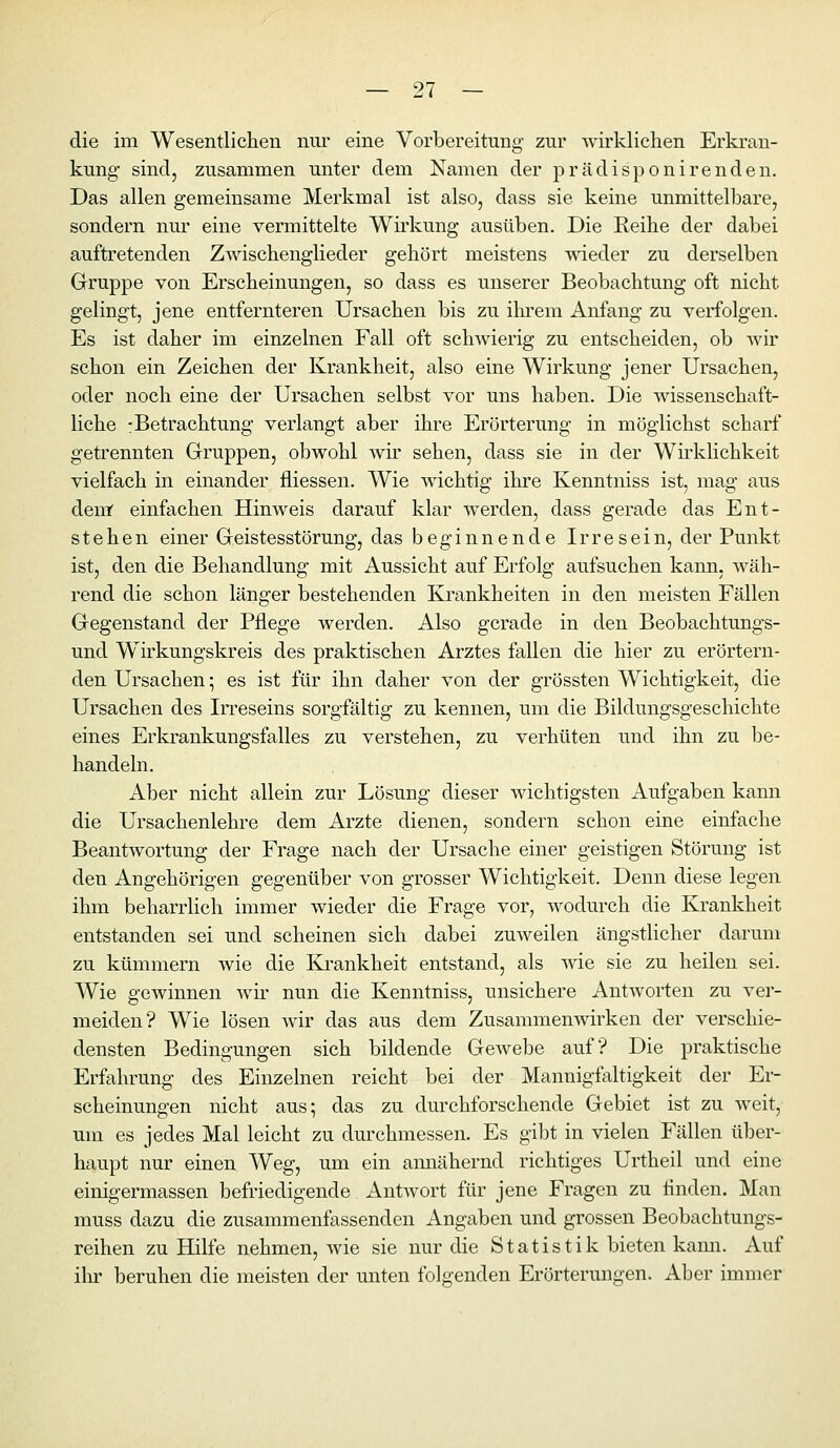 die im Wesentlichen nur eine Vorbereitung zur wirklichen Erkran- kung sind, zusammen unter dem Namen der prädisponirenden. Das allen gemeinsame Merkmal ist also, dass sie keine unmittelbare, sondern nm* eine vermittelte Wirkung ausüben. Die Reihe der dabei auftretenden Zwischenglieder gehört meistens wieder zu derselben Gruppe von Erscheinungen, so dass es unserer Beobachtung oft nicht gelingt, jene entfernteren Ursachen bis zu ihrem Anfang zu verfolgen. Es ist daher im einzelnen Fall oft schwierig zu entscheiden, ob wir schon ein Zeichen der Krankheit, also eine Wirkung jener Ursachen, oder noch eine der Ursachen selbst vor uns haben. Die wissenschaft- liche :Betrachtung verlangt aber ihre Erörterung in möglichst scharf getrennten Gruppen, obwohl wir sehen, dass sie in der Wirklichkeit vielfach in einander fliessen. Wie wichtig ihre Kenntniss ist, mag aus dem einfachen Hinweis darauf klar werden, dass gerade das Ent- stehen einer Geistesstörung, das beginnende Irresein, der Punkt ist, den die Behandlung mit Aussicht auf Erfolg aufsuchen kann, wäh- rend die schon länger bestehenden Krankheiten in den meisten Fällen Gegenstand der Pflege werden. Also gerade in den Beobachtungs- und Wirkungskreis des praktischen Arztes fallen die hier zu erörtern- den Ursachen; es ist für ihn daher von der grössten Wichtigkeit, die Ursachen des Irreseins sorgfältig zu kennen, um die Bildungsgeschichte eines Erkrankungsfalles zu verstehen, zu verhüten und ihn zu be- handeln. Aber nicht allein zur Lösung dieser wichtigsten Aufgaben kann die Ursachenlehre dem Arzte dienen, sondern schon eine einfache Beantwortung der Frage nach der Ursache einer geistigen Störung ist den Angehörigen gegenüber von grosser Wichtigkeit. Denn diese legen ihm beharrlich immer wieder die Frage vor, wodurch die Krankheit entstanden sei und scheinen sich dabei zuweilen ängstlicher darum zu kümmern wie die Kj-ankheit entstand, als wie sie zu heilen sei. Wie gewinnen wir nun die Kenntniss, unsichere Antworten zu ver- meiden? Wie lösen wir das aus dem Zusammenwirken der verschie- densten Bedingungen sich bildende Gewebe auf? Die praktische Erfahrung des Einzelnen reicht bei der Mannigfaltigkeit der Er- scheinungen nicht aus^ das zu durchforschende Gebiet ist zu weit, um es jedes Mal leicht zu durchmessen. Es gibt in vielen Fällen über- haupt nur einen Weg, um ein annähernd richtiges Urtheil und eine einigermassen befriedigende AntAvort für jene Fragen zu finden. Man muss dazu die zusammenfassenden Angaben und grossen Beobachtungs- reihen zu Hilfe nehmen, wie sie nur die Statistik bieten kami. Auf ihr beruhen die meisten der unten folgenden Erörterungen. Aber immer