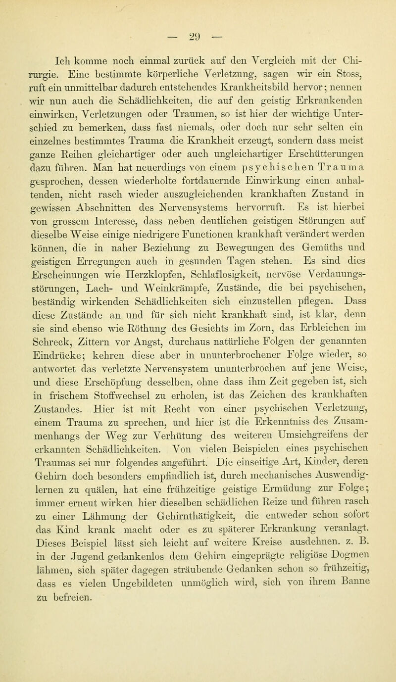 Ich komme noch einmal zurück auf den Vergleich mit der Chi- rargie. Eine bestimmte körperliche Verletzung, sagen wir ein Stoss, ruft ein unmittelbar dadurch entstehendes Krankheitsbild hervor •, nennen wir nun auch die Schädlichkeiten, die auf den geistig Erkrankenden einwirken, Verletzungen oder Traumen, so ist hier der wichtige Unter- schied zu bemerken, dass fast niemals, oder doch nur sehr selten ein einzelnes bestimmtes Trauma die Krankheit erzeugt, sondern dass meist ganze Reihen gleichartiger oder auch ungleichartiger Erschütterungen dazu fühi'en. Man hat neuerdings von einem psychischen Trauma gesprochen, dessen wiederholte fortdauernde Einwirkung einen anhal- tenden, nicht rasch wieder auszugleichenden ki'ankhaften Zustand in gewissen Abschnitten des Neiwensystems hei*vorruft. Es ist hierbei von grossem Interesse, dass neben deutlichen geistigen Störungen auf dieselbe Weise einige niedrigere Functionen krankhaft verändert werden können, die in naher Beziehung zu Bewegungen des Gemüths und geistigen Erregungen auch in gesunden Tagen stehen. Es sind dies Erscheinungen wie Herzklopfen, Schlaflosigkeit, nervöse Verdauungs- störungen, Lach- und Weinkrämpfe, Zustände, die bei psychischen, beständig wirkenden Schädlichkeiten sich einzustellen pflegen. Dass diese Zustände an und für sich nicht krankhaft sind, ist klar, denn sie sind ebenso wie Röthung des Gesichts im Zorn, das Erbleichen ün Schreck, Zittern vor Angst, durchaus natürliche Folgen der genannten Eindrücke; kehren diese aber in ununterbrochener Folge wieder, so antwortet das verletzte Nervensystem ununterbrochen auf jene Weise, und diese Erschöpfung desselben, ohne dass ihm Zeit gegeben ist, sich in frischem Stoffwechsel zu erholen, ist das Zeichen des ki'ankhaften Zustandes. Hier ist mit Recht von einer psychischen Verletzung, einem Trauma zu sprechen, und hier ist die Erkenntniss des Zusam- menhangs der Weg zur Verhütung des weiteren Umsichgreifens der erkannten Schädlichkeiten. Von vielen Beispielen eines psychischen Traumas sei nur folgendes angeführt. Die einseitige Art, Kinder, deren Gehii-n doch besonders empfindlich ist, dui'ch mechanisches Auswendig- lernen zu quälen, hat eme frühzeitige geistige Ermüdung zm- Folge; immer erneut wh'ken hier dieselben schädlichen Reize und führen rasch zu einer Lähmung der Gehirnthätigkeit, die entAveder schon sofort das Kind krank macht oder es zu späterer Erkrankung veranlagt. Dieses Beispiel lässt sich leicht auf weitere Kreise ausdehnen, z. B. in der Jugend gedankenlos dem GehÜTi eingeprägte religiöse Dogmen lähmen, sich später dagegen sti'äubende Gedanken schon so frülizeitig, dass es vielen Ungebildeten unmöglich wii'd, sich von ihrem Banne zu befreien.