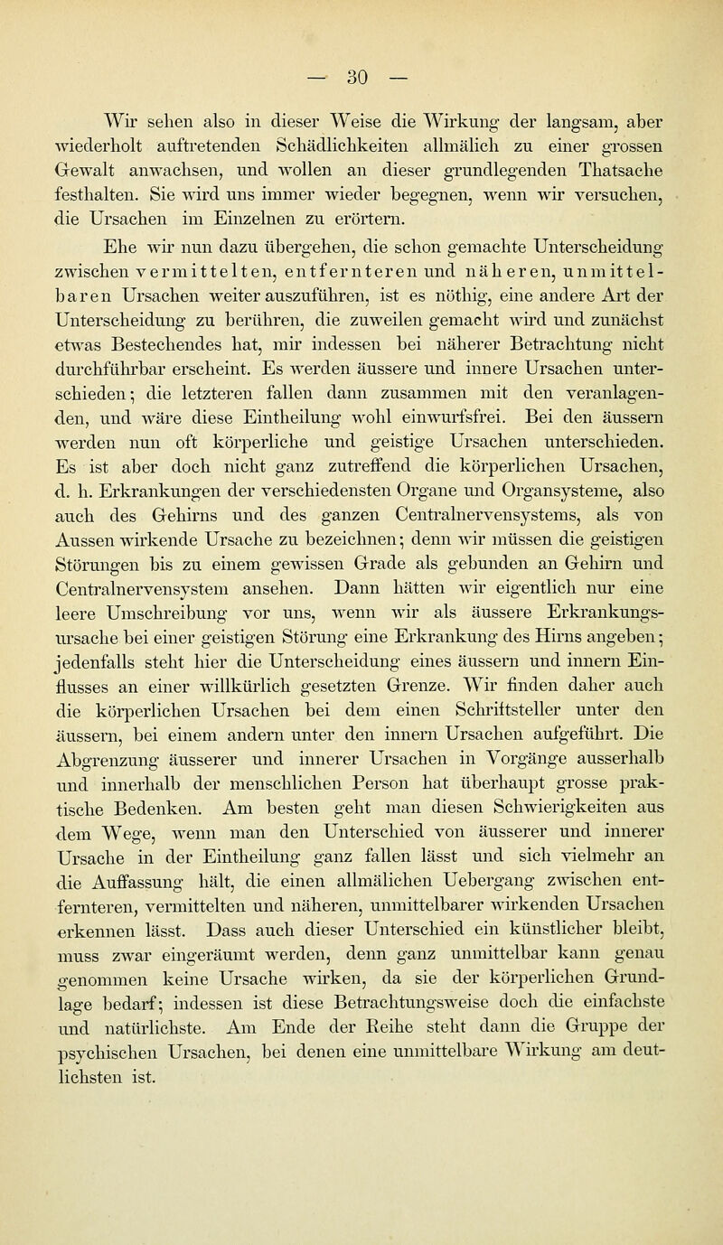 Wir sehen also in dieser Weise die Wirkung der langsam, aber wiederholt auftretenden Schädlichkeiten allmälich zu einer grossen Gewalt anwachsen, und wollen an dieser grundlegenden Thatsache festhalten. Sie wird uns immer wieder begegnen, wenn wir versuchen, die Ursachen im Einzelnen zu erörtern. Ehe wir nun dazu übergehen, die schon gemachte Unterscheidung zwischen vermittelten, entfernteren und näheren, unmittel- baren Ursachen weiter auszuführen, ist es nöthig, eine andere Art der Unterscheidung zu berühren, die zuweilen gemacht wh'd und zunächst efrv\'as Bestechendes hat, mir indessen bei näherer Betrachtung nicht durchführbar erscheint. Es werden äussere und innere Ursachen unter- schieden-, die letzteren fallen dann zusammen mit den veranlagen- den, und wäre diese Eintheilung wohl einwurfsfrei. Bei den äussern werden nun oft körperliche und geistige Ursachen unterschieden. Es ist aber doch nicht ganz zutreffend die körperlichen Ursachen, d. h. Erkrankungen der verschiedensten Organe und Organsysteme, also auch des Gehirns und des ganzen Centralnervensystems, als von Aussen wirkende Ursache zu bezeichnen; denn wir müssen die geistigen Störungen bis zu einem gewissen Grade als gebunden an Gehirn und Centralnervensystem ansehen. Dann hätten wir eigentlich nur eine leere Umschreibung vor uns, wenn wir als äussere Erkrankungs- ursache bei einer geistigen Störung eine Erkrankung des Hirns angeben; jedenfalls steht hier die Unterscheidung eines äussern und Innern Ein- flusses an einer willkürlich gesetzten Grenze. Wir finden daher auch die körperlichen Ursachen bei dem einen Schriftsteller unter den äussern, bei einem andern unter den Innern Ursachen aufgeführt. Die Abgrenzung äusserer und innerer Ursachen in Vorgänge ausserhalb und innerhalb der menschlichen Person hat überhaupt grosse prak- tische Bedenken. Am besten geht man diesen Schwierigkeiten aus dem Wege, wenn man den Unterschied von äusserer und innerer Ursache in der Eintheilung ganz fallen lässt und sich vielmehr an die Auffassung hält, die einen allmälichen Uebergang zwischen ent- fernteren, vermittelten und näheren, unmittelbarer wirkenden Ursachen erkennen lässt. Dass auch dieser Unterschied ein künstlicher bleibt, muss zwar eingeräumt werden, denn ganz unmittelbar kann genau genommen keine Ursache wirken, da sie der körperlichen Grund- lage bedarf; indessen ist diese Betrachtungsweise doch die einfachste und natürlichste. Am Ende der Reihe steht dann die Gruppe der psychischen Ursachen, bei denen eine unmittelbare Wirkung am deut- lichsten ist.