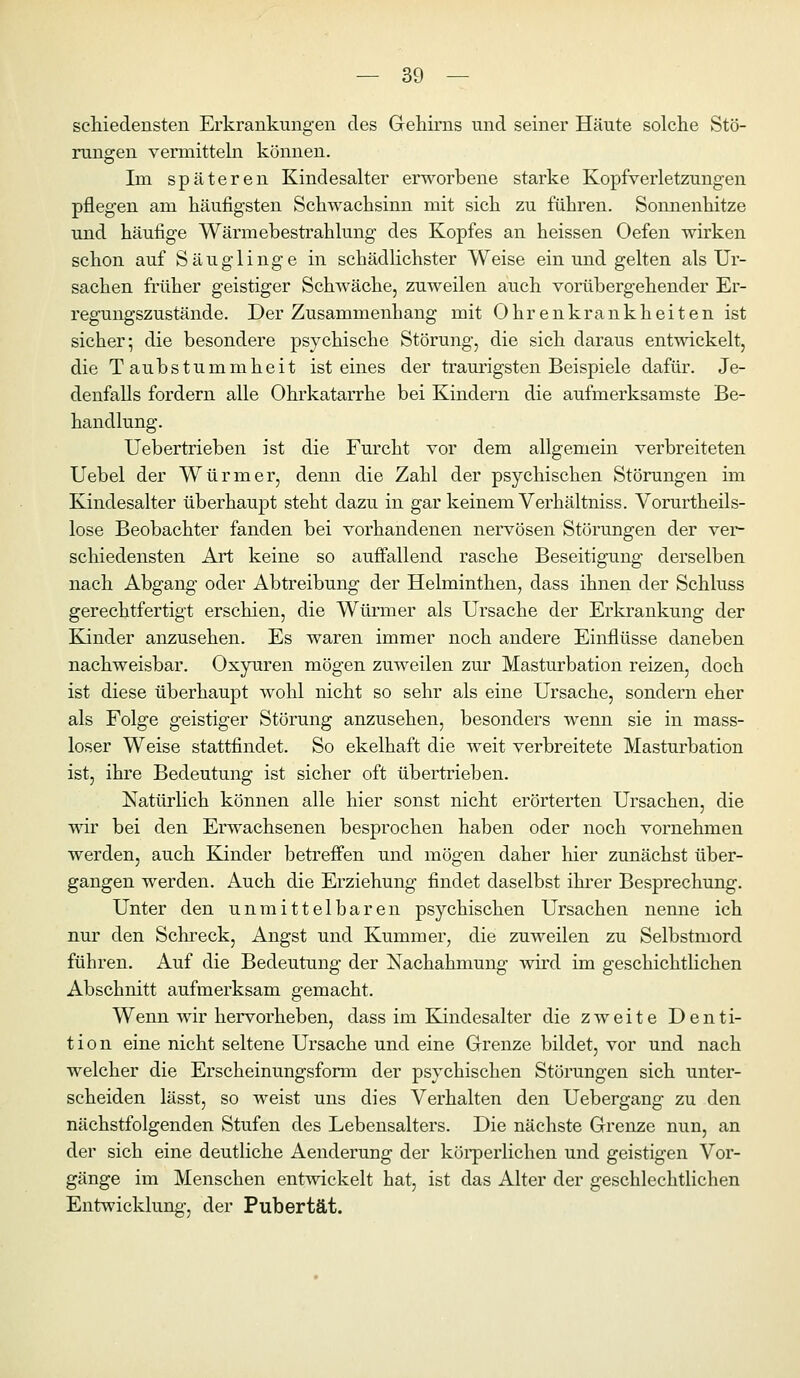 scliiedensten Erkrankungen des Gehirns und seiner Häute solche Stö- rungen vermittehi können. Im späteren Kindesalter erworbene starke Kopfverletzungen pflegen am häufigsten Schwachsinn mit sich zu führen. Sonnenhitze und häufige Wärmebestrahlung des Kopfes an heissen Oefen wirken schon auf Säuglinge in schädlichster Weise ein und gelten als Ur- sachen früher geistiger Schwäche, zuweilen auch vorübergehender Er- regungszustände. Der Zusammenhang mit Ohrenkrankheiten ist sicher; die besondere psychische Störung, die sich daraus entwickelt, die Taubstummheit ist eines der traurigsten Beispiele dafür. Je- denfalls fordern alle Ohrkatarrhe bei Kindern die aufmerksamste Be- handlung. Uebertrieben ist die Furcht vor dem allgemein verbreiteten Uebel der Würmer, denn die Zahl der psychischen Störungen im Kindesalter überhaupt steht dazu in gar keinem Verhältniss. Vorurtheils- lose Beobachter fanden bei vorhandenen nervösen Störungen der ver- schiedensten Art keine so auffallend rasche Beseitigung derselben nach Abgang oder Abtreibung der Helminthen, dass ihnen der Schluss gerechtfertigt erschien, die Wümier als Ursache der Erkrankung der Kinder anzusehen. Es waren immer noch andere Einflüsse daneben nachweisbar. Oxyuren mögen zuweilen zur Masturbation reizen, doch ist diese überhaupt wohl nicht so sehr als eine Ursache, sondern eher als Folge geistiger Störung anzusehen, besonders wenn sie in mass- loser Weise stattfindet. So ekelhaft die weit verbreitete Masturbation ist, ihre Bedeutung ist sicher oft übertrieben. Natürlich können alle hier sonst nicht erörterten Ursachen, die wir bei den Erwachsenen besprochen haben oder noch vornehmen werden, auch Kinder betreffen und mögen daher hier zunächst über- gangen werden. Auch die Erziehung findet daselbst ihi'er Besprechung. Unter den unmittelbaren psychischen Ursachen nenne ich nur den Schreck, Angst und Kummer, die zuweilen zu Selbstmord führen. Auf die Bedeutung der Nachahmung wird im geschichtlichen Abschnitt aufmerksam gemacht. Wenn wir hervorheben, dass im Kindesalter die zweite Denti- tion eine nicht seltene Ursache und eine Grenze bildet, vor und nach welcher die Erscheinungsform der psychischen Störungen sich unter- scheiden lässt, so weist uns dies Verhalten den Uebergang zu den nächstfolgenden Stufen des Lebensalters. Die nächste Grenze nun, an der sich eine deutliche Aenderung der köi-perlichen und geistigen Vor- gänge im Menschen entwickelt hat, ist das Alter der geschlechtlichen Entwicklung, der Pubertät.