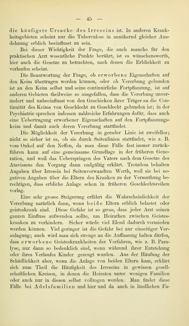 die häufigste Ursache des Irreseins ist. In anderen Krank- heitsgebieten scheint nur die Tuberculose in annähernd gleicher Aus- dehnung erblich beeinflusst zu sein. Bei dieser Wichtigkeit der Frage, die auch manche für den praktischen Arzt wesentliche Punkte berührt, ist es wünschenswerth, hier auch die Gesetze zu betrachten, nach denen die Erblichkeit zu verlaufen scheint. Die Beantwortung der Frage, ob erworbene Eigenschaften auf den Keim übertragen werden können, oder ob Vererbung gebunden ist an den Keim selbst und seine continuirliche Fortpflanzung, ist auf anderen Gebieten theilweise so ausgefallen, dass die Vererbung unver- ändert und unbeeinflusst von den Geschicken ihrer Träger an die Con- tinuität des Keims von Geschlecht zu Geschlecht gebunden ist-, in der Psychiatrie sprechen indessen zahlreiche Erfahrungen dafür, dass auch eine Uebertragung erworbener Eigenschaften auf den Fortpflanzungs- keini und damit auch deren Vererbung stattfindet. Die Möglichkeit der Vererbung in gerader Linie ist zweifellos; nicht so sicher ist es, ob sie durch Seitenlinien stattfindet, wie z. B. vom Onkel auf den Neffen, da man diese Fälle fast immer zurück- führen kann auf eine gemeinsame Grundlage in der früheren Gene- ration, und weil das Ueberspringen des Vaters nach dem Gesetze des Atavismus den Vorgang dann endgültig erklärt. Trotzdem behalten Angaben über Irresein bei Seiten verwandten Werth, weil sie bei ne- gativen Angaben über die Eltern des Kranken zu der Vermuthung be- rechtigen, dass erbliche Anlage schon 'in früheren Geschlechtsreihen vorlag. Eine sehr grosse Steigerung erfährt die Wahrscheinlichkeit der Vererbung natürlich dann, wenn beide Eltern erblich belastet oder geisteskrank sind. Diese Gefahr ist so gross, dass jeder Arzt seinen ganzen Einfluss aufwenden sollte, um Heirathen zwischen Geistes- kranken zu verhindern. Sicher würde viel Elend dadm*ch vermieden werden können. Viel geringer ist die Gefahr bei nur einseitiger Ver- anlagung; auch wird man sich strenge an die Auflassung halten dürfen, dass erworbene Geisteskrankheiten der Vorfahren, wie z. B. Para- lyse, nur dann so bedenklich sind, wenn während ihrer Entstehung oder ihres Verlaufes Kinder gezeugt wurden. Aus der Häufung der Schädlichkeit aber, wenn die Anlage von beiden Eltern kam, erklärt sich zum Theil die Häufigkeit des IiTeseins in gewissen gesell- schaftlichen Kreisen, in denen die Heiraten unter wenigen Familien oder auch nur in diesen selbst vollzogen werden. Man findet diese Fälle bei Adelsfamilien und hier und da auch in ländlichen Fa-