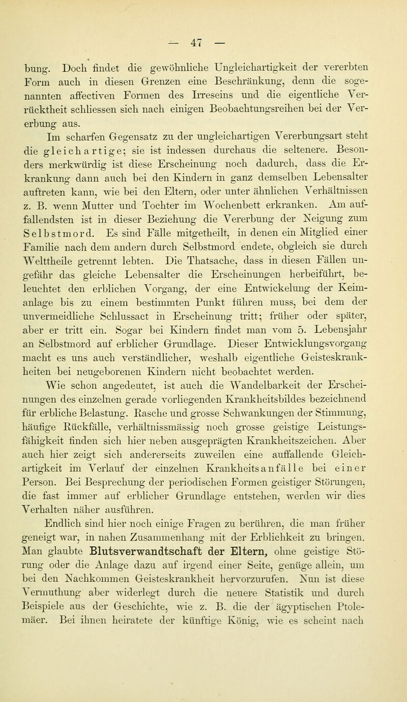 bung. Docli findet die gewöhnliche Ungleichartigkeit der vererbten Form auch in diesen Grenzen eine Beschränkung, denn die soge- nannten afiectiven Formen des IiTeseins und die eigentHche Ver- rücktheit schHessen sich nach einigen Beobachtungsreihen bei der Ver- erbung aus. Im scharfen Gegensatz zu der ungleichartigen Vererbungsart steht die gleichartige-, sie ist indessen durchaus die seltenere. Beson- ders merkwürdig ist diese Erscheinung noch dadurch, dass die Er- krankung dann auch bei den Kindern in ganz demselben Lebensalter aufti'eten kann, wie bei den Eltern, oder unter ähnhchen Verhältnissen z. B. wenn Mutter und Tochter im ^V'ochenbett erkranken. Am auf- fallendsten ist in dieser Beziehung die Vererbung der Neigung zum Selbstmord. Es sind Fälle mitgetheilt, in denen ein Mitglied einer Familie nach dem andern durch Selbstmord endete, obgleich sie dm-ch Welttheile getrennt lebten. Die Thatsache, dass in diesen Fällen un- gefähr das gleiche Lebensalter die Erscheinungen herbeifühit, be- leuchtet den erblichen Vorgang, der eine Entwickelung der Keim- anlage bis zu einem bestimmten Punkt fükren muss, bei dem der unvermeidliche Schlussact in Erscheinung tritt; früher oder später, aber er tritt ein. Sogar bei Kindern findet man vom 5. Lebensjahr an Selbstmord auf erblicher Grundlage. Dieser Entwicklungsvorgang macht es uns auch verständlicher, weshalb eigentliche Geisteskrank- heiten bei neugeborenen Kindern nicht beobachtet werden. Wie schon angedeatet, ist auch die Wandelbarkeit der Erschei- nungen des einzelnen gerade vorliegenden Krankheitsbildes bezeichnend für erbliche Belastung. Rasche und grosse Schwankungen der Stimmung, häufige Rückfälle, verhältnissmässig noch grosse geistige Leistungs- fähigkeit finden sich hier neben ausgeprägten Krankheitszeichen. Aber auch hier zeigt sich andererseits zuweilen eine aufiallende Gleich- artigkeit im Verlauf der einzelnen Krankheits a n fä 11 e bei einer Person. Bei Besprechung der periodischen Formen geistiger Störangen, die fast immer auf erblicher Grundlage entstehen, werden wir dies Verhalten näher ausführen. Endlich sind hier noch einige Fragen zu berühi'en, die man früher geneigt war, in nahen Zusammenhang mit der Erbliclikeit zu bringen. Man glaubte Blutsverwandtschaft der Eltern, ohne geistige Stö- rung oder die Anlage dazu auf h-gend einer Seite, genüge allein, mn bei den Nachkommen Geisteski'ankheit hervorzm'ufen. Nun ist diese Vermuthung aber widerlegt durch die neuere Statistik und durch Beispiele aus der Geschichte, ^\ie z. B. die der ägyptischen Ptole- mäer. Bei ihnen heiiatete der künftige König, wie es scheint nach