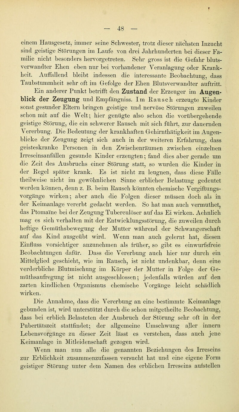 einem Hausgesetz, immer seine Schwester, trotz dieser nächsten Inzucht sind geistige Störungen im Laufe von drei Jahrhunderten bei dieser Fa- milie nicht besonders hervorgetreten. Sehr gross ist die Gefahr bluts- verwandter Ehen eben nur bei vorhandener Veranlagung oder Krank- heit. Auffallend bleibt indessen die interessante Beobachtung, dass Taubstummheit sehr oft im Gefolge der Ehen Blutsverwandter auftritt. Ein anderer Punkt betrifft den Zustand der Erzeuger im Augen- blick der Zeugung und Empfängniss. Im Rausch erzeugte Kinder sonst gesunder Eltern bringen geistige und nervöse Störungen zuweilen schon mit auf die Welt; hier genügte also schon die vorübergehende geistige Störung, die ein schwerer Rausch mit sich führt, zur dauernden Vererbung. Die Bedeutung der krankhaften Gehirnthätigkeit im Augen- blicke der Zeugung zeigt sich auch in der weiteren Erfahrung, dass geisteskranke Personen in den Zwischenräumen zwischen einzelnen Irreseinsanfällen gesunde Kinder erzeugten; fand dies aber gerade um die Zeit des Ausbruchs einer Störung statt, so wurden die Kinder in der Regel später krank. Es ist nicht zu leugnen, dass diese Fälle theilweise nicht im gewöhnlichen Sinne erblicher Belastung gedeutet werden können, denn z. B. beim Rausch könnten chemische Vergiftungs- vorgänge wirken; aber auch die Folgen dieser müssen doch als in der Keimanlage vererbt gedacht werden. So hat man auch vermuthet, das Ptomaine bei der Zeugung Tuberculöser auf das Ei wirken. Aehnlich mag es sich verhalten mit der Entwicklungsstörung, die zuweilen durch heftige Gemüthsbewegung der Mutter während der Schwangerschaft auf das Kind ausgeübt wird. Wenn man auch gelernt hat, diesen Einfluss vorsichtiger anzunehmen als früher, so gibt es einwurfsfreie Beobachtungen dafür. Dass die Vererbung auch hier nur durch ein Mittelglied geschieht, wie im Rausch, ist nicht undenkbar, denn eine verderbliche Blutmischung im Körper der Mutter in Folge der Ge- müthsaufregung ist nicht ausgeschlossen; jedenfalls -würden auf den zarten kindlichen Organismus chemische Vorgänge leicht schädlich wirken. Die Annahme, dass die Vererbung an eine bestimmte Keimanlage gebunden ist, wird unterstützt durch die schon mitgetheilte Beobachtung, dass bei erblich Belasteten der Ausbruch der Störung sehr oft in der Pubertätszeit stattfindet; der allgemeine Umschwung aller innern Lebensvorgänge zu dieser Zeit lässt es verstehen, dass auch jene Keimanlage in Mitleidenschaft gezogen wird. Wenn man nun alle die genannten Beziehungen des Irreseins zur Erblichkeit zusammenzufassen versucht hat und eine eigene Fomi geistiger Störung unter dem Namen des erblichen Irreseins aufstellen