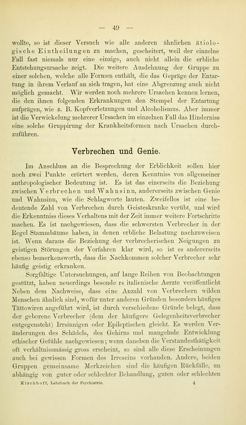 wollte, so ist dieser Versuch wie alle anderen äbnlicLen ätiolo- gisclie Eintheilungen zu machen, gescheitert, weil der einzelne Fall fast niemals nur eine einzige, auch nicht allein die erbliche Entstehungsm'sache zeigt. Die weitere Ausdehnung der Gruppe zu einer solchen, welche alle Formen enthält, die das Gepräge der Entar- tung in ihrem Verlauf an sich tragen, hat eine Abgrenzung auch nicht möglich gemacht. Wir werden noch mehrere Ursachen kennen lernen, die den ihnen folgenden Erkrankungen den Stempel der Entartung aufprägen, -^^de z. B. Kopfverletzungen und Alcoholismus. Aber immer ist die Verwickelung mehrerer Ursachen im einzelnen Fall das Hinderniss eine solche Gruppirung der Krankheitsformen nach Ursachen durch- zuführen. Verbrechen und Genie. Im Anschluss an die Besprechung der Erblichkeit sollen hier noch zwei Punkte erörtert werden, deren Kenntniss von allgemeiner anthi'opologischer Bedeutung ist. Es ist das einerseits die Beziehung zwischen Verbrechen und Wahnsinn, andererseits zwischen Genie und Wahnsinn, wie die Schlagworte lauten. Zweifellos ist eine be- deutende Zahl von Verbrechen durch Geisteskranke verübt, und wird die Erkenntniss dieses Verhaltens mit der Zeit immer weitere Fortschritte machen. Es ist nachgewiesen, dass die schwersten Verbrecher in der Regel Stammbäume haben, in denen erbliche Belastung nachzuweisen ist. Wenn daraus die Beziehung der verbrecherischen Neigungen zu geistigen Störungen der Vorfahren klar wird, so ist es andererseits ebenso bemerkenswerth, dass die Nachkommen solcher Verbrecher sehr häufig geistig erkranken. Sorgfältige Untersuchungen, auf lange Reihen von Beobachtungen gestützt, haben neuerdings besonde rs italienische Aerzte veröffentücht Neben dem Nachweise, dass eine Anzahl von Verbrechern wilden Menschen ähnlich sind, wofür unter anderen Gründen besonders häufiges Tättowiren angeführt wird, ist durch verschiedene Gründe belegt, dass der geborene Verbrecher (dem der häufigere Gelegenheitsverbrecher entgegensteht) Irrsinnigen oder Epileptischen gleicht. Es werden Ver- änderungen des Schädels, des Gehirns und mangelnde Entwicklung ethischer Gefühle nachgewiesen; wenn daneben die Verstandesthätigkeit oft verhältnissmässig gross erscheint, so sind alle diese Erscheinungen auch bei gewissen Formen des Irreseins vorhanden. Andere, beiden Gruppen gemeinsame Merkzeichen sind die häufigen Rückfälle, un abhängig von guter oder schlechter Behandlung, guten oder schlechten Kirchhoff, Lehrbuch der Psychiatrie. 4