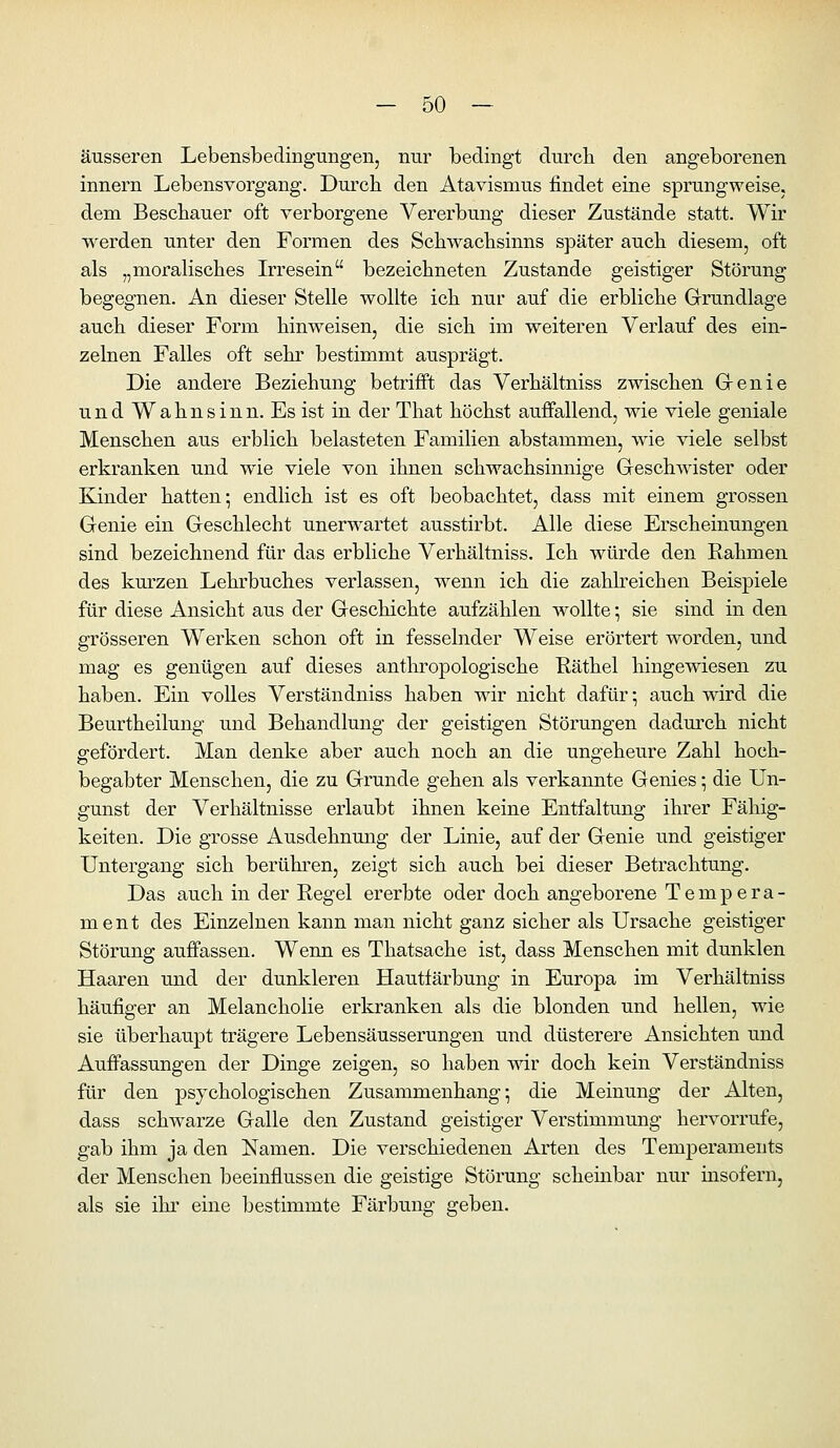 äusseren Lebensbedingungen, nur bedingt durcli den angeborenen innern Lebensvorgang. Durch den Atavismus findet eine sprungweise, dem Bescbauer oft verborgene Vererbung dieser Zustände statt. Wir werden unter den Formen des Schwacbsinns später auch diesem, oft als „moralisches Irresein bezeichneten Zustande geistiger Störung begegnen. An dieser Stelle wollte ich nur auf die erbliche Grundlage auch dieser Form hinweisen, die sich im weiteren Verlauf des ein- zelnen Falles oft sehr bestimmt ausprägt. Die andere Beziehung betrifft das Verhältniss zwischen Genie und Wahnsinn. Es ist in der That höchst auffallend, wie viele geniale Menschen aus erblich belasteten Familien abstammen, wie viele selbst erkranken und wie viele von ihnen schwachsinnige Geschwister oder Kinder hatten; endlich ist es oft beobachtet, dass mit einem grossen Genie ein Geschlecht unerwartet ausstirbt. Alle diese Erscheinungen sind bezeichnend für das erbliche Verhältniss. Ich würde den Eahmen des km-zen Lehrbuches verlassen, wenn ich die zahlreichen Beispiele für diese Ansicht aus der Geschichte aufzählen wollte; sie sind in den grösseren Werken schon oft in fesselnder Weise erörtert worden, und mag es genügen auf dieses antliropologische Räthel hingewiesen zu haben. Ein volles Verstaudniss haben wir nicht dafür •, auch wird die Beurtheilung und Behandlung der geistigen Störungen dadurch nicht gefördert. Man denke aber auch noch an die ungeheure Zahl hoch- begabter Menschen, die zu Grunde gehen als verkannte Genies; die Un- gunst der Verhältnisse erlaubt ihnen keine Entfaltung ihrer Fähig- keiten. Die grosse Ausdehnung der Linie, auf der Genie und geistiger Untergang sich berühren, zeigt sich auch bei dieser Betrachtung. Das auch in der Eegel ererbte oder doch angeborene Tempera- ment des Einzelnen kann man nicht ganz sicher als Ursache geistiger Störung auffassen. Wenn es Thatsache ist, dass Menschen mit dunklen Haaren und der dunkleren Hautfärbung in Europa im Verhältniss häufiger an Melancholie erkranken als die blonden und hellen, wie sie überhaupt trägere Lebensäusserungen und düsterere Ansichten und Aufi'assungen der Dinge zeigen, so haben wir doch kein Verständniss für den psychologischen Zusammenhang; die Meinung der Alten, dass schwarze Galle den Zustand geistiger Verstimmung hervorrufe, gab ihm ja den Namen. Die verschiedenen Arten des Temperaments der Menschen beeinflussen die geistige Störung scheinbar nur insofern, als sie ihi' eine bestimmte Färbung geben.