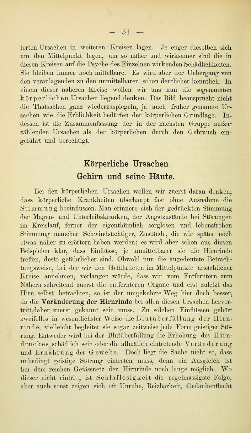 terten Ursaclien in weiteren Kreisen lagen. Je enger dieselben sich um den Mittelpunkt legen, um so näher und wirksamer sind die in diesen Kreisen auf die Psyche des Einzelnen wirkenden Schädlichkeiten. Sie bleiben immer noch mittelbare. Es wird aber der Uebergang von den veranlagenden zu den unmittelbaren schon deutlicher kenntlich. In einem dieser näheren Kreise wollen wir uns nun die sogenannten körperlichen Ursachen liegend denken. Das Bild beansprucht nicht die Thatsachen ganz wiederzuspiegeln, ja auch früher genannte Ur- sachen wie die Erblichkeit bedürfen der körperlichen Grundlage. In- dessen ist die Zusammenfassung der in der nächsten Grruppe aufzu- zählenden Ursachen als der körperlichen durch den Gebrauch ein- geführt und berechtigt. Körperliche Ursachen. Gehirn und seine Häute. Bei den körperlichen Ursachen wollen wir zuerst daran denken, dass körperliche Krankheiten überhaupt fast ohne Ausnahme die Stimmung beeinflussen. Man erinnere sich der gedrückten Stimmung der Magen- und Unterleibskranken, der Angstzustände bei Störungen im Kreislauf, ferner der eigenthümlich sorglosen und lebensfrohen Stimmung mancher Schwindsüchtiger, Zustände, die wir später noch etwas näher zu erörtern haben werden; es wird aber schon aus diesen Beispielen klar, dass Einflüsse, je unmittelbarer sie die Hirnrinde treffen, desto gefährlicher sind. Obwohl nun die angedeutete Betrach- tungsweise, bei der wir den Gefährdeten im Mittelpunkte m*sächlicher Kreise annehmen, verlangen würde, dass wir vom Entferntem zum Nähern schreitend zuerst die entfernteren Organe und erst zuletzt das Hirn selbst betrachten, so ist der umgekehrte Weg hier doch besser, da die Veränderung der Hirnrinde bei allen diesen Ursachen hervor- tritt,daher zuerst gekannt sein muss. Zu solchen Einflüssen gehört zweifellos in wesentlichster Weise die Blut üb er füll ung der Hirn- rinde, vielleicht begleitet sie sogar zeitweise jede Form geistiger Stö- rung. Entweder wird bei der Blutüberfüllung die Erhöhung des Hirn- druckes schädlich sein oder die allmälich eintretende Veränderung und Ernährung der Gewebe. Doch liegt die Sache nicht so, dass unbedingt geistige Störung eintreten muss, denn ein Ausgleich ist bei dem reichen Gefässnetz der Hirnrinde noch lange möglich. Wo dieser nicht eintritt, ist Schlaflosigkeit die regelmässigste Folge, aber auch sonst zeigen sich oft Um-uhe, Eeizbarkeit, Gedankenflucht