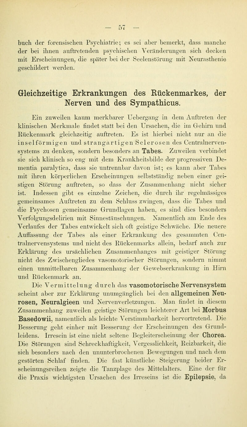 buch der forensischen Psychiati'ie • es sei aber bemerkt, dass manche der bei ihnen auftretenden psychischen Veränderungen sich decken mit Erscheinungen, die später bei der Seelenstörung- mit Neurasthenie geschildert werden. Gleichzeitige Erkrankungen des Rückenmarkes, der Nerven und des Sympathicus. Ein zuweilen kaum merkbarer Uebergang in dem Auftreten der klinischen Merkmale findet statt bei den Ursachen, die im Gehirn und Rückenmark gleichzeitig auftreten. Es ist hierbei nicht nur an die inselförmigen und strangartigen Sclerosen des Centralnerven- systems zu denken, sondern besonders an Tabes. Zuweilen verbindet sie sich klinisch so eng mit dem Krankheitsbilde der progressiven De- mentia paralytica, dass sie untrennbar davon ist; es kann aber Tabes mit ihren körperlichen Erscheinungen selbstständig neben einer gei- stigen Störung auftreten, so dass der Zusammenhang nicht sicher ist. Indessen gibt es einzelne Zeichen, die dmxh ihr regelmässiges gemeinsames Auftreten zu dem Schluss zwingen, dass die Tabes und die Psychosen gemeinsame Grundlagen haben, es sind dies besonders Verfolgungsdelirien mit Sinnestäuschungen. Namentlich am Ende des Verlaufes der Tabes entwickelt sich oft geistige Schwäche. Die neuere Auffassung der Tabes als einer Erkrankung des gesammten Cen- trainer vensystems und nicht des Rückenmarks allein, bedarf auch zur Erklärung des m'sächlichen Zusammenhanges mit geistiger Störung nicht des Zwischengliedes vasomotorischer Störungen, sondern nimmt einen unmittelbaren Zusammenhang der Gewebserla-ankung in Hh'n und Rückenmark an. Die Vermittelung durch das vasomotorische Nervensystem scheint aber zur Erklärung unumgänglich bei den allgemeinen Neu- rosen, Neuralgieen und Nervenverletzungen. Man findet in diesem Zusammenhang zuweilen geistige Störungen leichterer Art bei Morbus Basedowii, namentlich als leichte Verstimmbarkeit hervortretend. Die Besserung geht einher mit Besserung der Erscheinungen des Grund- leidens. Irresein ist eine nicht seltene Begleiterscheinung der Chorea. Die Störungen sind Schreckhaftigkeit, Vergesslichkeit, Reizbarkeit, die sich besonders nach den ununterbrochenen Bewegungen und nach dem gestörten Schlaf finden. Die fast künstliche Steigerung beider Er- scheinungsreihen zeigte die Tanzplage des Mittelalters. Eine der für die Praxis wichtigsten Ursachen des IiTeseins ist die Epilepsie, da