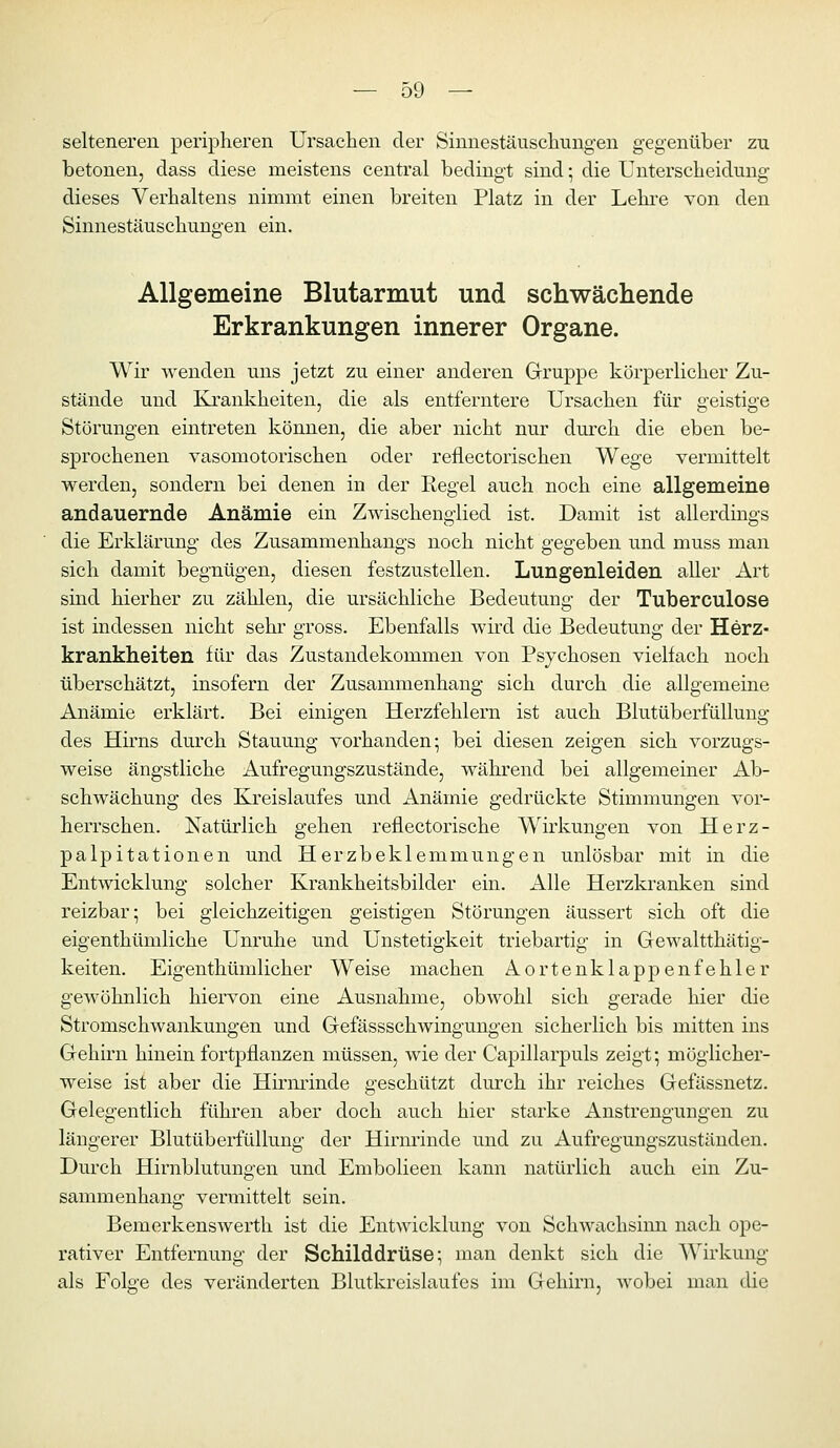 selteneren peripheren Ursachen der Sinnestäuschungen gegenüber zu betonen, dass diese meistens central bedingt sind; die Unterscheidung dieses Verhaltens nimmt einen breiten Platz in der Lehre von den Sinnestäuschungen ein. Allgemeine Blutarmut und schwächende Erkrankungen innerer Organe. Wir wenden uns jetzt zu einer anderen Gruppe körperlicher Zu- stände und Krankheiten, die als entferntere Ursachen für geistige Störungen eintreten können, die aber nicht nur durch die eben be- sprochenen vasomotorischen oder reflectorischen Wege vermittelt werden, sondern bei denen in der Regel auch noch eine allgemeine andauernde Anämie ein Zwischenglied ist. Damit ist allerdings die Erklärung des Zusammenhangs noch nicht gegeben und muss man sich damit begnügen, diesen festzustellen. Lungenleiden aUer Art sind hierher zu zählen, die ursächliche Bedeutung der Tuberculose ist indessen nicht sehr gross. Ebenfalls wird die Bedeutung der Herz- krankheiten für das Zustandekommen von Psychosen vielfach noch überschätzt, insofern der Zusammenhang sich durch die allgemeine Anämie erklärt. Bei einigen Herzfehlern ist auch Blutüberfüllung des Hhns durch Stauung vorhanden; bei diesen zeigen sich vorzugs- weise ängstliche Aufregungszustände, während bei allgemeiner Ab- schwächung des Kreislaufes und Anämie gedrückte Stimmungen vor- herrschen. Natürlich gehen reflectorische Wirkungen von Herz- palpitationen und Herzbeklemmungen unlösbar mit in die Entwicklung solcher Krankheitsbilder ein. Alle Herzkranken sind reizbar; bei gleichzeitigen geistigen Störungen äussert sich oft die eigenthümliche Unruhe und Unstetigkeit triebartig in Gewaltthätig- keiten. Eigenthümlicher Weise machen Aortenklappenfehler gewöhnlich hiervon eine Ausnahme, obwohl sich gerade hier die Stromschwankungen und Gefässschwingungen sicherlich bis mitten ins Gehirn hinein fortpflanzen müssen, wie der Capillarpuls zeigt; möglicher- weise ist aber die Hirminde geschützt durch ihr reiches Gefässnetz. Gelegentlich führen aber doch auch hier starke Anstrengungen zu längerer Blutüberfüllung der Hirnrinde und zu Aufregungszuständen. Durch Hirnblutungen und Embolieen kann natürlich auch ein Zu- sammenhang vermittelt sein. Bemerkenswert!! ist die Entwicklung von Schwachsinn nach ope- rativer Entfernung der Schilddrüse; man denkt sich die Wirkung als Folge des veränderten Blutkreislaufes im Gehirn, wobei man die