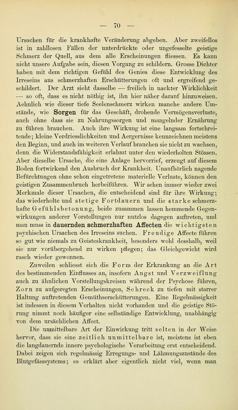 Ursachen für die krankhafte Veränderung abgeben. Aber zweifellos ist in zahllosen Fällen der unterdi'ückte oder ungefesselte geistige Schmerz der Quell, aus dem alle Erscheinungen fliessen. Es kann nicht unsere Aufgabe sein, diesen Vorgang zu schildern. Grosse Dichter haben mit dem richtigen Gefühl des Genies diese Entwicklung des Irreseins aus schmerzhaften Erschütterungen oft und ergreifend ge- schildert. Der Arzt sieht dasselbe — freilich in nackter Wirklichkeit -— so oft, dass es nicht nöthig ist, ihn hier näher darauf hinzuweisen. Aehnlich wie dieser tiefe Seelenschmerz wirken manche andere Um- stände, Avie Sorgen für das Geschäft, drohende Vermögensverluste, auch ohne dass sie zu Nahrungssorgen und mangelnder Ernährung zu führen brauchen. Auch ihre Wirkung ist eine langsam fortschrei- tende-, kleine Verdriesslichkeiten und Aergernisse kennzeichnen meistens den Beginn, und auch im weiteren Verlauf brauchen sie nicht zu wachsen, denn die Widerstandsfähigkeit erlahmt unter den wiederholten Stössen. Aber dieselbe Ursache, die eine Anlage hervorrief, erzeugt auf diesem Boden fortwirkend den Ausbruch der Ki'ankheit. Unaufhörlich nagende Befürchtungen ohne schon eingetretene materielle Verluste, können den geistigen Zusammenbruch herbeiführen. Wir sehen immer wieder zwei Merkmale dieser Ursachen, die entscheidend sind für ihre Wirkung; das wiederholte und stetige Fortdauern und die starke schmerz- hafte Gefühlsbetonung, beide zusammen lassen hemmende Gegen- wirkungen anderer Vorstellungen nur nutzlos dagegen auftreten, und man muss in dauernden schmerzhaften Affecten die wichtigsten psychischen Ursachen des Irreseins suchen. Freudige Affecte führen so gut wie niemals zu Geisteskrankheit, besonders wohl desshalb, weil sie nur vorübergehend zu wirken pflegen; das Gleichgewicht wird rasch wieder gewonnen. Zuweilen schliesst sich die Form der Erkrankung an die Art des bestimmenden Einflusses an, insofern Angst und Verzweiflung auch zu ähnlichen Vorstellungskreisen während der Psychose führen, Zorn zu aufgeregten Erscheinungen, Schreck zu tiefen mit starrer Haltung auftretenden Gemüthserschütterungen. Eine Regelmässigkeit ist indessen in diesem Verhalten nicht vorhanden und die geistige Stö- rung nimmt noch häufiger eine selbständige Entwicklung, unabhängig von dem ursächlichen Affect. Die unmittelbare Art der Einwirkung tritt selten in der Weise hervor, dass sie eine zeitlich unmittelbare ist, meistens ist eben die langdauernde innere psychologische Verarbeitung erst entscheidend. Dabei zeigen sich regelmässig Erregungs- und Lähmungszustände des Blutgefässsystems; es erklärt aber eigentlich nicht viel, wenn man