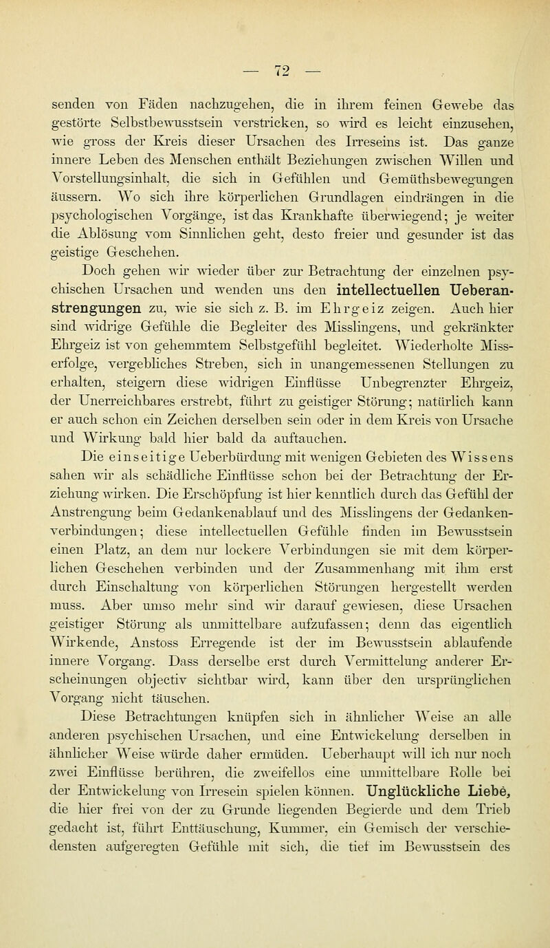 senden von Fäden nachzugehen, die in ihrem feinen Gewebe das gestörte Selbstbev^nisstsein verstricken, so wird es leicht einzusehen, wie gross der Kreis dieser Ursachen des Irreseins ist. Das ganze innere Leben des Menschen enthält Beziehungen zwischen Willen und Vorstellungsinhalt, die sich in Grefühlen und Gemüthsbewegungen äussern. Wo sich ihre körperlichen Grundlagen eindrängen in die psychologischen Vorgänge, ist das Krankhafte überwiegend- je weiter die Ablösung vom Sinnlichen geht, desto freier und gesunder ist das geistige Geschehen. Doch gehen wii' wieder über zm* Betrachtung der einzelnen psy- chischen Ursachen und wenden uns den intellectuellen Ueberan- strengungen zu, wie sie sich z. B. im Ehrgeiz zeigen. Auch hier sind -widrige Gefühle die Begleiter des Misslingens, und gekränkter Ehrgeiz ist von gehemmtem Selbstgefühl begleitet. Wiederholte Miss- erfolge, vergebliches Sti^eben, sich in unangemessenen Stellungen zu erhalten, steigern diese widrigen Einflüsse Unbegrenzter Ehrgeiz, der Unerreichbares ersti^ebt, fülu't zu geistiger Störung- natürlich kann er auch schon ein Zeichen derselben sein oder in dem Kreis von Ursache und Wirkung bald hier bald da auftauchen. Die einseitige Ueberbürdung mit wenigen Gebieten des Wissens sahen wir als schädliche Einflüsse schon bei der Betrachtung der Er- ziehung wirken. Die Erschöpfung ist hier kenntlich durch das Gefühl der Anstrengung beim Gedankenablauf und des Misslingens der Gedanken- verbindungen; diese intellectuellen Gefühle finden im Bewusstsein einen Platz, an dem nur lockere Verbindungen sie mit dem körper- lichen Geschehen verbinden und der Zusammenhang mit ihm erst durch Einschaltung von körperlichen Störungen hergestellt werden muss. Aber umso mehr sind wh' darauf gemesen, diese Ursachen geistiger Störung als unmittelbare aufzufassen; denn das eigentlich Wü'kende, Anstoss Erregende ist der im Bewusstsein ablaufende innere Vorgang. Dass derselbe erst durch Vermittelung anderer Er- scheinungen objectiv sichtbar wüd, kann über den ursprünglichen Vorgang nicht täuschen. Diese Beti'achtungen knüpfen sich in ähnlicher Weise an alle anderen psychischen Ursachen, und eine Entwickelung derselben in ähnlicher Weise -v^oirde daher ermüden. Ueberhaupt will ich nur noch zwei Einflüsse berühren, die zweifellos eine unmittelbare Rolle bei der Entwickelung von Irresein spielen können. Unglückliche Liebe, die hier frei von der zu Grunde liegenden Begierde und dem Trieb gedacht ist, fuhrt Enttäuschung, Kummer, ein Gemisch der verschie- densten aufgeregten Gefühle mit sich, die tiei im Bewusstsein des