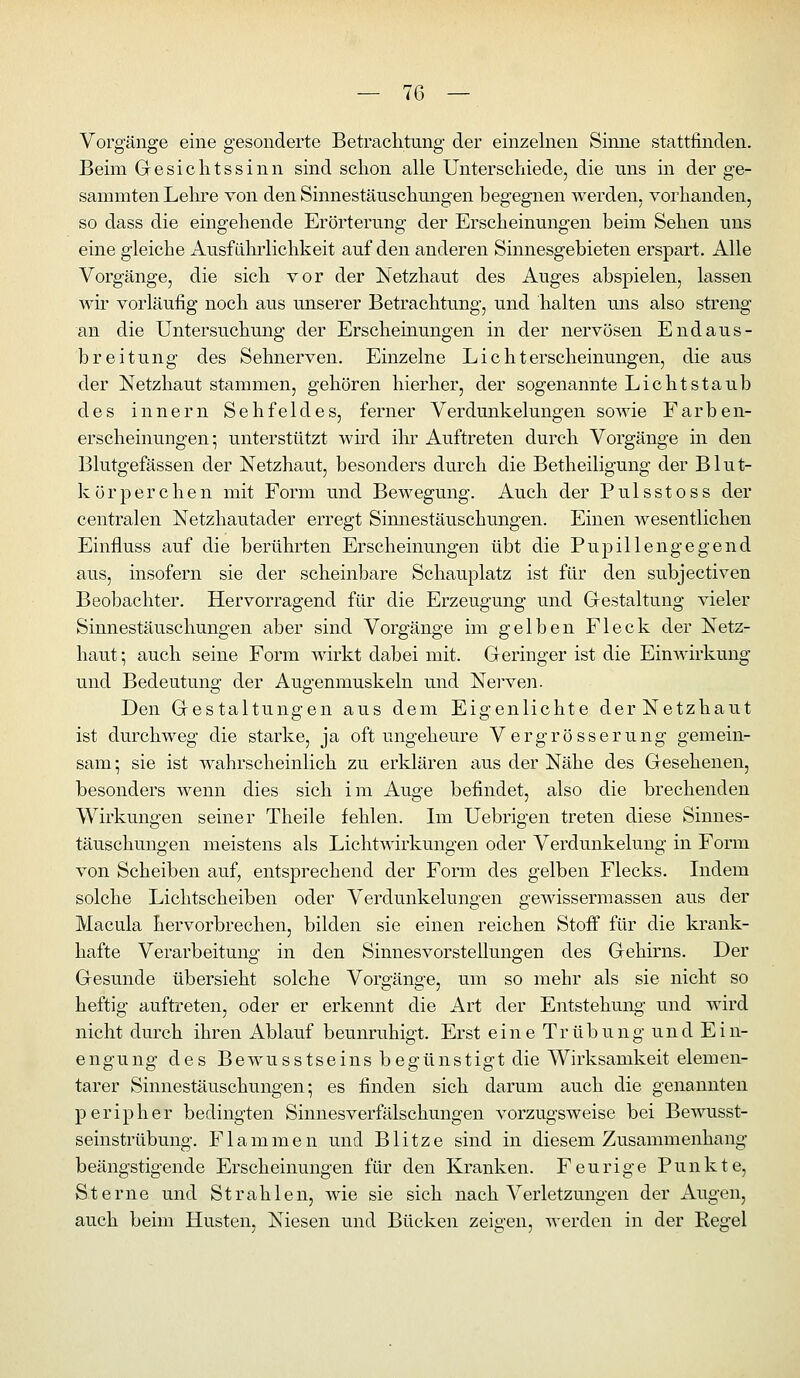 Vorgänge eine gesonderte Betrachtung der einzelnen Sinne stattfinden. Beim Gesichtssinn sind schon alle Unterschiede, die uns in der ge- sammten Lehre von den Sinnestäuschungen begegnen werden, vorhanden, so dass die eingehende Erörterung der Erscheinungen beim Sehen uns eine gleiche Ausführlichkeit auf den anderen Sinnesgebieten erspart. Alle Vorgänge, die sich vor der Netzhaut des Auges abspielen, lassen wir vorläufig noch aus unserer Betrachtung, und halten uns also streng an die Untersuchung der Erscheinungen in der nervösen Endaus- breitung des Sehnerven. Einzelne Lichterscheinungen, die aus der Netzhaut stammen, gehören hierher, der sogenannte Lichtstaub des Innern Sehfeldes, ferner Verdunkelungen sowie Farben- erscheinungen*, unterstützt whd ilir Auftreten durch Vorgänge in den Blutgefässen der Netzhaut, besonders durch die Betheiligung der Blut- körperchen mit Form und Bewegung. Auch der Pulsstoss der centralen Netzhautader erregt Sinnestäuschungen. Einen wesentlichen Einfluss auf die berührten Erscheinungen übt die Pupillengegend aus, insofern sie der scheinbare Schauplatz ist für den subjectiven Beobachter. Hervorragend für die Erzeugung und Grestaltung vieler Sinnestäuschungen aber sind Vorgänge im gelben Fleck der Netz- haut ; auch seine Form wirkt dabei mit. Geringer ist die Eimvirkung und Bedeutung der Augenmuskeln und Nerven. Den Gestaltungen aus dem Eigenlichte der Netzhaut ist durchweg die starke, ja oft ungeheure Vergrösserung gemein- sam; sie ist wahrscheinlich zu erklären aus der Nähe des Gesehenen, besonders wenn dies sich im Auge befindet, also die brechenden Wirkungen seiner Theile fehlen. Im Uebrigen treten diese Sinnes- täuschungen meistens als Lichtwirkungen oder Verdunkelung in Form von Scheiben auf, entsprechend der Form des gelben Flecks. Indem solche Lichtscheiben oder Verdunkelungen gewissermassen aus der Macula hervorbrechen, bilden sie einen reichen Stoff für die krank- hafte Verarbeitung in den Sinnesvorstellungen des Gehirns. Der Gesunde übersieht solche Vorgänge, um so mehr als sie nicht so heftig auftreten, oder er erkennt die Art der Entstehung und wird nicht durch ihren Ablauf beunruhigt. Erst eine Trübung und Ein- engung des Bewusstseins begünstigt die Wirksamkeit elemen- tarer Sinnestäuschungen; es finden sich darum auch die genannten peripher bedingten Sinnesverfälschungen vorzugsweise bei Bewusst- seinstrübung. Flammen und Blitze sind in diesem Zusammenhang beängstigende Erscheinungen für den Kranken. Feurige Punkte, Sterne und Strahlen, wie sie sich nach Verletzungen der Augen, auch beim Husten, Niesen und Bücken zeigen, werden in der Regel