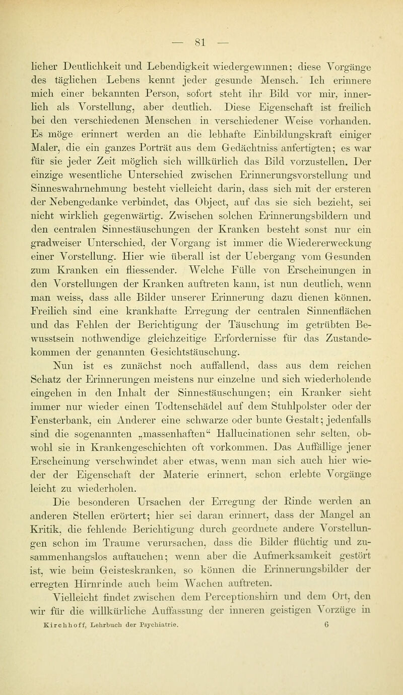 lieber Deutlichkeit und Lebendigkeit wiedergewinnen; diese Vorgänge des täglicben Lebens kennt jeder gesunde Mensch. Ich erinnere mich einer bekannten Person, sofort steht iln* Bild vor mir, inner- lich als Vorstellung, aber deutlich. Diese Eigenschaft ist freilich bei den verschiedenen Menschen in verschiedener Weise vorhanden. Es möge erinnert werden an die lebhafte Einbildungskraft einiger Maler, die ein ganzes Porträt aus dem Gedächtniss anfertigten; es war im sie jeder Zeit möglich sich willkürlich das Bild vorzustellen. Der einzige wesentliche Unterschied zwischen Erinnerungsvorstellung und Sinneswahrnehmung besteht vielleicht darin, dass sich mit der ersteren der Nebengedanke verbindet, das Object, auf das sie sich bezieht, sei nicht wirklich gegenwärtig. Zwischen solchen Eriimerungsbildern und den centralen Sinnestäuschungen der Kranken besteht sonst nur ein gradweiser Unterschied, der Vorgang ist immer die Wiedererweckung einer Vorstellung. Hier wie überall ist der Uebergang vom Gesunden zum Kranken ein iliessender. Welche Fülle von Erscheinungen in den Vorstellungen der Kranken auftreten kann, ist nun deutlich, wenn man weiss, dass alle Bilder unserer Erinnerung dazu dienen können. Freilich sind eine krankhafte Erregung der centralen Sinnenflächen und das Fehlen der Berichtigung der Täuschung im getrübten Be- wusstsein nothwendige gleichzeitige Erfordernisse für das Zustande- kommen der genannten Gesichtstäuschung. Nun ist es zunächst noch auffallend, dass aus dem reichen Schatz der Erinnerungen meistens nur einzelne und sich wiederholende eingehen in den Inhalt der Sinnestäuschungen; ein Kranker sieht immer nur wieder einen Todtenschädel auf dem Stuhlpolster oder der Fensterbank, ein Anderer eine schwarze oder bunte Gestalt; jedenfalls sind die sogenannten „massenhaften Hallucinationen sehi' selten, ob- wohl sie in Krankengeschichten oft vorkommen. Das Auffällige jener Erscheinung verschwindet aber etwas, wenn man sich auch hier wie- der der Eigenschaft der Materie erinnert, schon erlebte Vorgänge leicht zu wiederholen. Die besonderen Ursachen der Erregung der Kinde werden an anderen Stellen erörtert; hier sei daran erinnert, dass der Mangel an Kritik, die fehlende Berichtigung dm-ch geordnete andere Vorstellun- gen schon im Traume verursachen, dass die Bilder flüchtig und zu- sammenhangslos auftauchen; wenn aber die Aufmerksamkeit gestört ist, wie beim Geisteskranken, so können die Erinnerungsbilder der erregten Hirnrinde auch beim Wachen auftreten. Vielleicht findet zwischen dem Perceptionshirn und dem Ort, den wir für die willkürliche Auffassung der inneren geistigen Vorzüge in Kirch hoff, Lehrbuch der Psychiatrie. 6