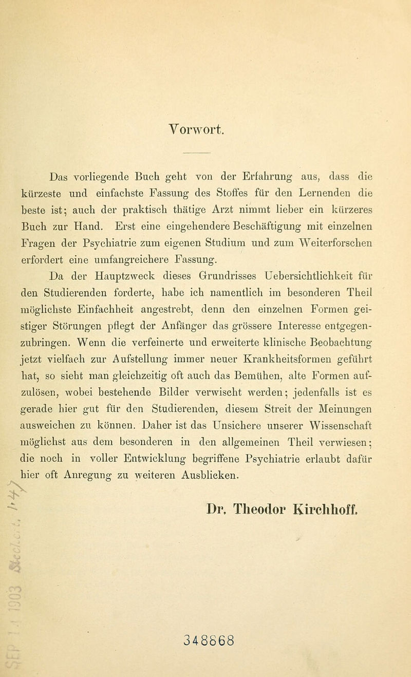 Vorwort. Das vorliegende Buch geht von der Erfahrung aus, dass die kürzeste und einfachste Fassung des Stoffes für den Lernenden die beste ist; auch der praktisch thätige Arzt nimmt lieber ein Icürzeres Buch zur Hand, Erst eine eingehendere Beschäftigung mit einzelnen Fragen der Psychiatrie zum eigenen Studium und zum Weiterforschen erfordert eine umfangreichere Fassung. Da der Hauptzweck dieses Grundrisses Uebersichtlichkeit für den Studierenden forderte, habe ich namentlich im besonderen Theil möglichste Einfachheit angestrebt, denn den einzelnen Formen gei- stiger Störungen pflegt der Anfänger das grössere Interesse entgegen- zubringen. Wenn die verfeinerte und erweiterte klinische Beobachtung jetzt vielfach zur Aufstellung immer neuer Krankheitsformen geführt hat, so sieht man gleichzeitig oft auch das Bemühen, alte Formen auf- zulösen, wobei bestehende Bilder verwischt werden; jedenfalls ist es gerade hier gut für den Studierenden, diesem Streit der Meinungen ausweichen zu können. Daher ist das Unsichere unserer Wissenschaft möglichst aus dem besonderen in den allgemeinen Theil verwiesen: die noch in voller Entwicklung begriffene Psychiatrie erlaubt dafür hier oft Anregung zu weiteren Ausblicken. -^ Dr. Theodor Kirchhof!. 348868