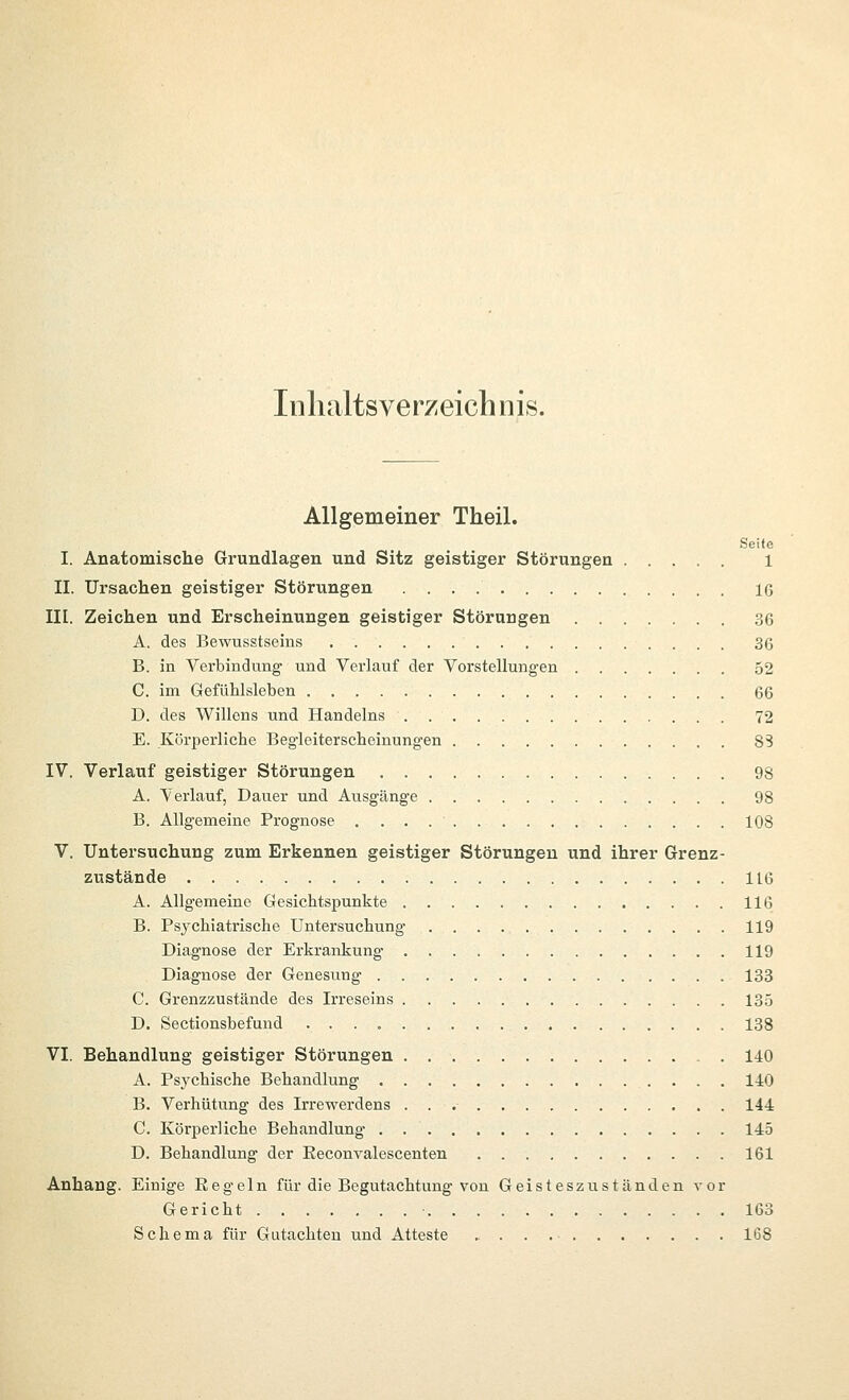 Inlialtsverzeich nis. Allgemeiner Theil. Seite I. Anatomische Grundlagen und Sitz geistiger Störungen 1 II. Ursachen geistiger Störungen 16 III. Zeichen und Erscheinungen geistiger Störungen 36 A. des Bewusstseins 36 B. in Verbindung' und Verlauf der Vorstellungen 52 C. im Gefühlsleben 66 D. des Willens und Handelns 72 E. Körperliche Begleiterscheinungen 83 IV. Verlauf geistiger Störungen 98 A. \'erlauf, Dauer und Ausgänge 98 B. Allgemeine Prognose 108 V. Untersuchung zum Erkennen geistiger Störungen und ihrer Grenz- zustände IIG A. Allgemeine Gesichtspunkte 116 B. Psychiatrische Untersuchung 119 Diagnose der Erkrankung 119 Diagnose der Genesung 133 C. Grenzzustände des Irreseins 135 D. Sectionsbefuud 138 VI. Behandlung geistiger Störungen , . 140 A. Psychische Behandlung 140 B. Verhütung des Irrewerdens 144 C. Körperliche Behandlung 145 D. Behandlung der Reconvalescenten 161 Anhang. Einige Eegeln für die Begutachtung von Geisteszuständen vor Gericht 163 Schema für Gutachten und Atteste . . . 168