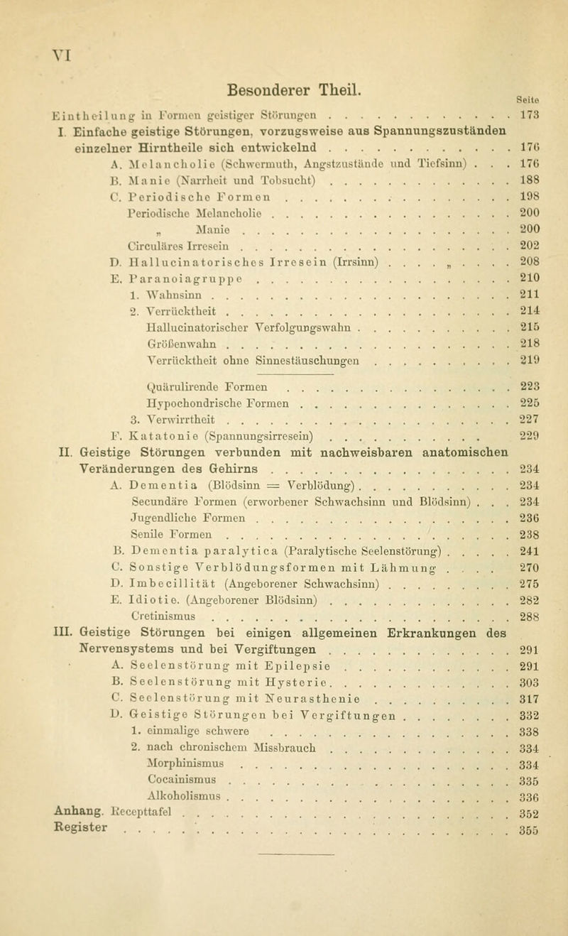 VI Besonderer Theil. Seite. Killt liti I Uli jj: in l'oniun yvistig:er Sti'ininj;'LMi 173 I. Einfache geistige Störungen, vorzugsweise aus Spannungszuatänden einzelner Hirntheile sich entwickelnd 170 A. Molancliolio (Schwcrmutli, AngstzustUnde und Tiefsinn) . . . 17ü B. Manie (Narrheit und Tobsucht) 188 C. Periodische Formen 198 Periodische Melancholie 200 Manie '200 Circulftres Irresein 202 D. Hallucinatorisches Irresein (Irrsinn) ......... 208 E. Paranoiagruppe 210 1. Wahnsinn 211 2. Verrücktheit 214 llallucinatorischer Verfolgungswahn 215 Grüßenwahn 218 Verrücktheit ohne Sinnestäuschungen 219 Quärulirende Formen 223 Hypochondrische Formen 225 3. Venvirrtheit 227 F. Katatonie (Spannungsirresein) 229 II. Geistige Störungen verbunden mit nachweisbaren anatomischen Veränderungen des Gehirns 234 Ä. Dementia (Blödsinn = Verblödung) 234 Secundäre Formen (erworbener Schwachsinn und Blödsinn) . . . 234 Jugendliche Formen 236 Senile Formen 238 B. Dementia paralytica (Paralytische Seelenstörung) 241 C. Sonstige Verblödungsformen mit Lähmung .... 270 D. Imbecillität (Angeborener Schwachsinn) 275 E. Idiotie. (Angeborener Blödsinn) 282 Cretinismus 288 III. Geistige Störungen bei einigen allgemeinen Erkrankungen des Nervensystems und bei Vergiftungen 291 A. Seelenstörung mit Epilepsie 291 B. Seelenstörung mit Hysterie 303 C. SeclenstörungmitNeurasthcnio 317 D. Geistige Störungen bei Vergiftungen 332 1. einmalige schwere 338 2. nach chronischem Missbrauch 334 Morphinismus 334 Cocainismus 335 Alkoholismus 336 Anhang. Peccpttafel 352 Register 355