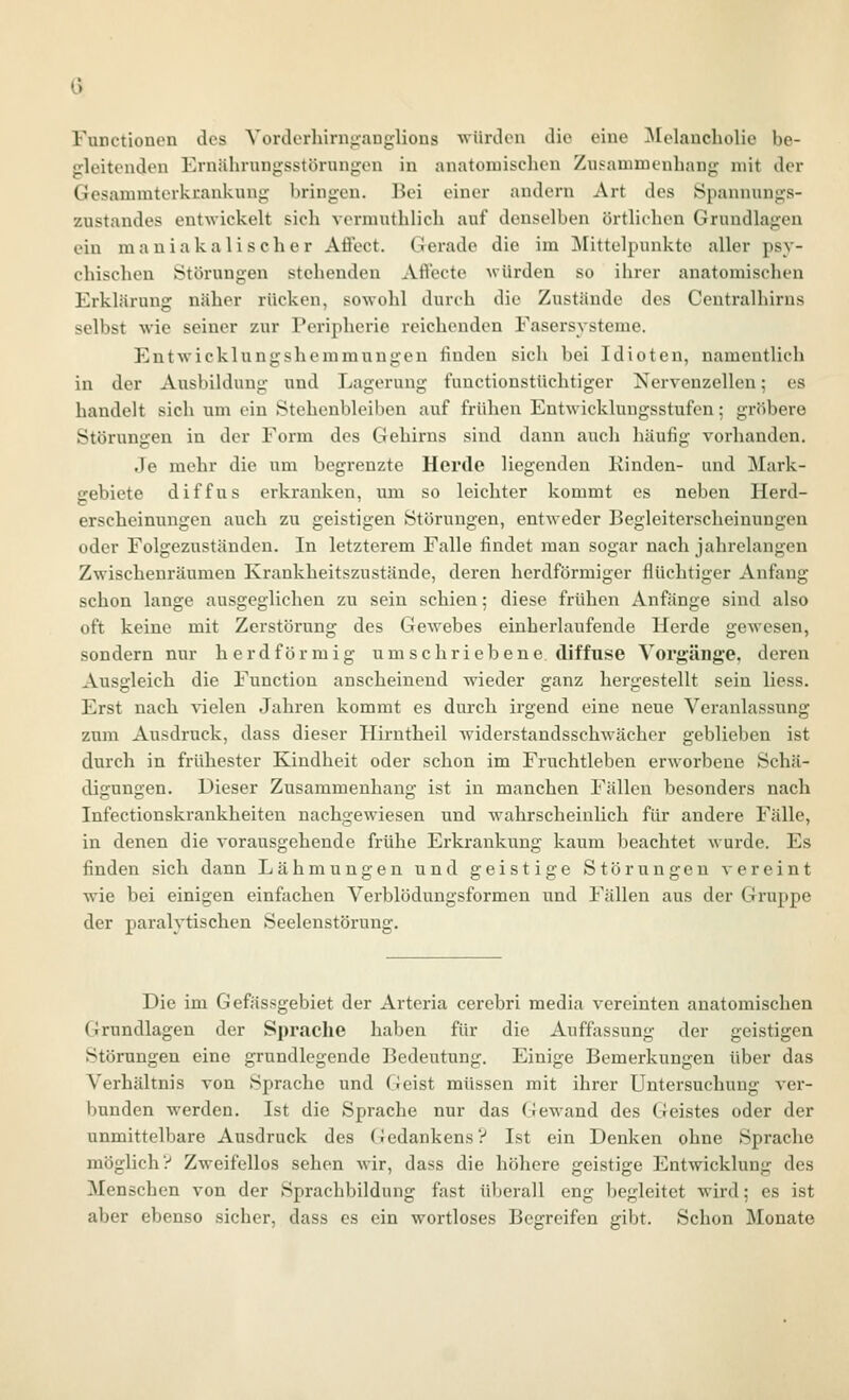 0 Functionen des Vorclerhirnjianglions würden die eine ^[elancholie be- gleitenden Ernährungsstörungen in anatomischen Zusammenhang mit der Gesammtcrkuankung bringen. Bei einer andern Art des Spannungs- zustandes entwickelt sich vcrmuthlich auf denselben örtlichen Grundlagen ein m a u i a k a 1 i s c h e r Aflect. G erade die im ^Mittelpunkte aller psy- chischen Störungen stehenden Aflecte Avürden so ihrer anatomischen Erklärung näher rücken, sowohl durch die Zustände des Centralhirns selbst wie seiner zur Peripherie reichenden Fasersysteme. Entwicklungshemmungen finden sich bei Idioten, namentlich in der Ausbildung und Lagerung functionstüchtiger Nervenzellen; es handelt sich um ein Stehenbleiben auf frühen Entwicklungsstufen; gröbere Störungen in der Form des Gehirns sind dann auch häufig vorhanden. Je mehr die um begrenzte Herde liegenden Einden- und Mark- ffebiete diffus erkranken, um so leichter kommt es neben Herd- erscheinungcn auch zu geistigen Störungen, entweder Begleiterscheinungen oder Folgezuständen. In letzterem Falle findet man sogar nach jahrelangen Zwischenräumen Krankheitszustände, deren herdförmiger flüchtiger Anfang schon lange ausgeglichen zu sein schien; diese frühen Anftinge sind also oft keine mit Zerstörung des Gewebes einherlaufeude Ucrde gewesen, sondern nur herdförmig umschriebene diffuse Vorgänge, deren Ausgleich die Function anscheinend wieder ganz hergestellt sein liess. Erst nach vielen Jahren kommt es durch irgend eine neue Veranlassung zum Ausdruck, dass dieser Hirntheil Aviderstandsschwächer geblieben ist durch in frühester Kindheit oder schon im Fruchtleben erworbene Schä- digungen. Dieser Zusammenhang ist in manchen Fällen besonders nach Infectionskrankheiten nachgewiesen und wahrscheinlich für andere Fälle, in denen die vorausgehende frühe Erkrankung kaum beachtet wurde. Es finden sich dann Lähmungen und geistige Störungen vereint wie bei einigen einfachen Verblödungsformen und Fällen aus der Gruppe der paralytischen Seelenstörung. Die im Gefässgebiet der Arteria cercbri media vereinten anatomischen Grundlagen der Sprache haben für die Auffassung der geistigen Störungen eine grundlegende Bedeutung. Einige Bemerkungen über das Verhältnis von Sprache und (Jeist müssen mit ihrer Untersuchung ver- bunden werden. Ist die Sprache nur das Gewand des Geistes oder der unmittelbare Ausdruck des (iedankens? Ist ein Denken ohne Sprache möglich? Zweifellos sehen wir, dass die höhere geistige Entwicklung des Menschen von der Sprachbildung fast überall eng begleitet wird; es ist aber ebenso sicher, dass es ein wortloses Begreifen gibt. Schon Monate