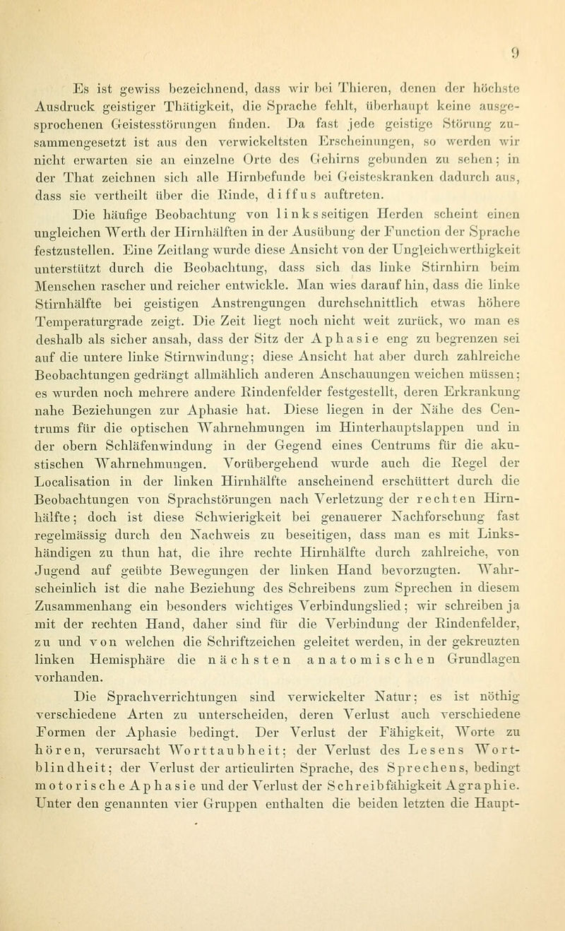 Es ist gewiss bezeichnend, dass wir bei Thieren, denen der höchste Ausdruck geistiger Thätigkeit, die Sprache felilt, überhaupt keine ausge- sprochenen Geistesstörungen finden. Da fast jede geistige Störung zu- sammengesetzt ist aus den verwickcltstcn Erscheinungen, so werden wir nicht erwarten sie an einzelne Orte des Cjehirns gebunden zu sehen: in der That zeichnen sich alle Ilirnbefunde bei Geisteskranken dadurch aus, dass sie vertheilt über die Rinde, diffus auftreten. Die häufige Beobachtung von links seifigen Herden scheint einen ungleichen Werth der Hirnhälften in der Ausübung der Function der Sprache festzustellen. Eine Zeitlang wurde diese Ansicht von der Ungleichwerthigkeit unterstützt durch die Beobachtung, dass sich das linke Stirnhirn beim Menschen rascher und reicher entwickle. Man wies darauf hin, dass die linke Stirnhälfte bei geistigen Anstrengungen durchschnittlich etwas höhere Temperaturgrade zeigt. Die Zeit liegt noch nicht weit zurück, wo man es deshalb als sicher ansah, dass der Sitz der Aphasie eng zu begrenzen sei auf die untere linke Stirnwindung; diese Ansicht hat aber durch zahlreiche Beobachtungen gedrängt allmählich anderen Anschauungen weichen müssen; es wurden noch mehrere andere Eindenfelder festgestellt, deren Erkrankung nahe Beziehungen zur Aphasie hat. Diese liegen in der Nähe des Cen- trums für die optischen Wahrnehmungen im Hinterhauptslappen und in der obern Schläfenwindung in der Gegend eines Centrums für die aku- stischen Wahrnehmungen. Vorübergehend wurde auch die Eegel der Localisation in der linken Hirnhälfte anscheinend erschüttert durch die Beobachtungen von Sprachstörungen nach Verletzung der rechten Hirn- hälfte ; doch ist diese Schwierigkeit bei genauerer Nachforschung fast regelmässig durch den Nachweis zu beseitigen, dass man es mit Links- händigen zu thun hat, die ihre rechte Hirnhälfte durch zahlreiche, von Jugend auf geübte Bewegungen der linken Hand bevorzugten. Wahr- scheinlich ist die nahe Beziehung des Schreibens zum Sprechen in diesem Zusammenhang ein besonders wichtiges Verbindungslied; wir schreiben ja mit der rechten Hand, daher sind für die Verbindung der Eindenfelder, zu und von welchen die Schriftzeichen geleitet werden, in der gekreuzten linken Hemisphäre die nächsten anatomischen Grundlagen vorhanden. Die Sprachverrichtungen sind verwickelter Natur; es ist nöthig verschiedene Arten zu unterscheiden, deren Verlust auch verschiedene Formen der Aphasie bedingt. Der Verlust der Fähigkeit, Worte zu hören, verursacht Worttaubheit; der Verlust des Lesens Wort- blindheit; der Verlust der articulirten Sprache, des Sprechens, bedingt motorische Aphasie und der Verlust der Schreibfähigkeit Agraphie. Unter den genannten vier Gruppen enthalten die beiden letzten die Haupt-