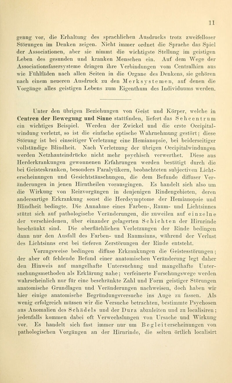 genug vor, die Erhaltung des sprachlichen Ausdrucks trotz zweifelloser Störungen im Denken zeigen. Nicht immer ordnet die »Sprache das Spiel der Associationen, aber sie nimmt die wichtigste Stellung im geistigen Leben des gesunden und kranken Menschen ein. Auf dem Wege der Associationsfasersysteme dringen ihre Verbindungen vom Centralhirn aus wie Fühlfäden nach allen Seiten in die Organe des Denkens, sie gehören nach einem neueren Ausdruck zu den Merk Systemen, auf denen die Vorgänge alles geistigen Lebens zum Eigenthum des Individuums werden. Unter den übrigen Beziehungen von Geist und Körper, welche in Centren der Bewegung und Sinne stattfinden, liefert das Sehcentrum ein wichtiges Beispiel. Werden der Zwickel und die erste Occipital- windung verletzt, so ist die einfache optische Wahrnehmung gestört; diese Störung ist bei einseitiger Verletzung eine Hemianopsie, bei beiderseitiger vollständige Blindheit. Nach Verletzung der übrigen Occipitalwindungen werden Netzhauteindrücke nicht mehr psychisch verwerthet. Diese aus Herderkrankungen gewonnenen Erfahrungen werden bestätigt durch die bei Geisteskranken, besonders Paralytikern, beobachteten subjectiven Licht- erscheinungen und Gesichtstäuschungen, die dem Befunde diffuser Ver- änderungen in jenen Hirntheilen vorausgingen. Es handelt sich also um die Wirkung von Eeizvorgängen in denjenigen Eindengebieten, deren andersartige Erkrankung sonst die Herdsymptome der Hemianopsie und Blindheit bedingte. Die Annahme eines Farben-, Eaum- und Lichtsinnes stützt sich auf pathologische Veränderungen, die zuweilen auf einzelne der verschiedenen, über einander gelagerten Schichten der Hirnrinde beschränkt sind. Die oberflächlichen Verletzungen der Rinde bedingen dann nur den Ausfall des Farben- und Raumsinns, während der Verlust des Lichtsinns erst bei tieferen Zerstörungen der Rinde entsteht. Vorzugsweise bedingen diffuse Erkrankungen die Geistesstörungen; der aber oft fehlende Befand einer anatomischen Veränderung legt daher den Hinweis auf mangelhafte Untersuchung und mangelhafte Unter- suchungsmethoden als Erklärung nahe; verfeinerte Forschungswege werden wahrscheinlich nur für eine beschränkte Zahl und Form geistiger Störungen anatomische Grundlagen und Veränderungen nachweisen, doch haben wir hier einige anatomische Begründungsversuche ins Auge zn fassen. Als wenig erfolgreich müssen wir die Versuche betrachten, bestimmte Psychosen aus Anomalien des Schädels und der Dura abzuleiten und zu localisiren; jedenfalls kommen dabei oft Verwechslungen von Ursache und Wirkung vor. Es handelt sich fast immer nur um B e g 1 e i t erscheinungen von pathologischen Vorgängen an der Hirnrinde, die selten örtlich localisirt