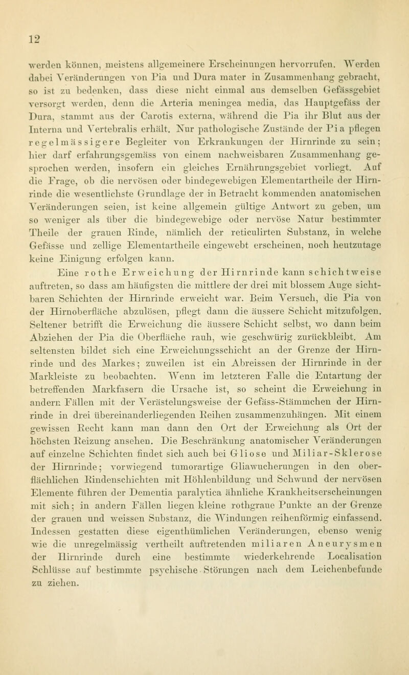 werden können, meistens allgremeinere Erscheinungen hervorrufen. Werden dabei Veränderungen von l'ia und Dura mater in Zusammenhang- gebracht, so ist zu bedenken, dass diese nicht einmal aus demselben Grefässgebiet versorgt werden, denn die Arteria meningea media, das Ilauptgefäss der Dura, stammt aus der Carotis externa, während die Pia ihr IJlut aus der Interna und Vertebralis erhält. Nur pathologische Zustände der Pia pflegen regelmässigere Begleiter von Erkrankungen der Hirnrinde zu sein; hier darf erfahrungsgemäss von einem nachweisbaren Zusammenhang ge- sprochen werden, insofern ein gleiches Ernährungsgebiet vorliegt. Auf die Frage, ob die nervösen oder bindegewebigen Elemeutartheile der Hirn- rinde die wesentlichste Grundlage der in Betracht kommenden anatomischen Veränderungen seien, ist keine allgemein gültige Antwort zu geben, um so weniger als über die bindegewebige oder nervöse Natur bestimmter Theile der grauen Pinde, nämlich der reticulirten Substanz, in welche Gefässe und zellige Elementartheile eingewebt erscheinen, noch heutzutage keine Einigung erfolgen kann. Eine rothe Erweichung der Hirnrinde kann schichtweise auftreten, so dass am häufigsten die mittlere der drei mit blossem Auge sicht- baren Schichten der Hirnrinde erweicht war. Beim Versuch, die Pia von der Hirnoberfläche abzulösen, pflegt dann die äussere Schicht mitzufolgen. Seltener betriö't die Erweichung die äussere Schicht selbst, wo dann beim Abziehen der Pia die Oberfläche rauh, wie geschwürig zurückbleibt. Am seltensten bildet sieh eine Erweichungsschicht an der Grenze der Hirn- rinde und des Markes; zuweilen ist ein Abreissen der Hirnrinde in der Markleiste zu beobachten. Wenn im letzteren Falle die Entartung der betreffenden Markfasern die L'rsache ist, so scheint die Erweichung in andern Fällen mit der Verästelungsweise der Gefäss-Stämmchen der Hirn- rinde in drei übereinanderliegenden Reihen zusammenzuhängen. Mit einem gewissen Eecht kann man dann den Ort der Erweichung als Ort der höchsten Peizung ansehen. Die Beschränkung anatomischer A'eränderungen auf einzelne Schichten findet sich auch bei Gliose und Miliar-Sklerose der Hirnrinde; vorwiegend tumorartige Gliawucherungen in den ober- flächlichen Pindenschichten mit Höhlenbildung und Schwund der nervösen Elemente führen der Dementia paralytica ähnliche Krankheitserscheinungen mit sich; in andern Fällen liegen kleine rothgrauc Punkte an der Grenze der grauen und weissen Substanz, die Windungen reihenförmig einfassend. Indessen gestatten diese eigenthümlichen Veränderungen, ebenso wenig wie die unregelmässig vertheilt auftretenden miliaren Aneurysmen der Hirnrinde durch eine bestimmte wiederkehrende Localisation Schlüsse auf bestimmte psychische Störungen nach dem Leichenbefunde zu ziehen.