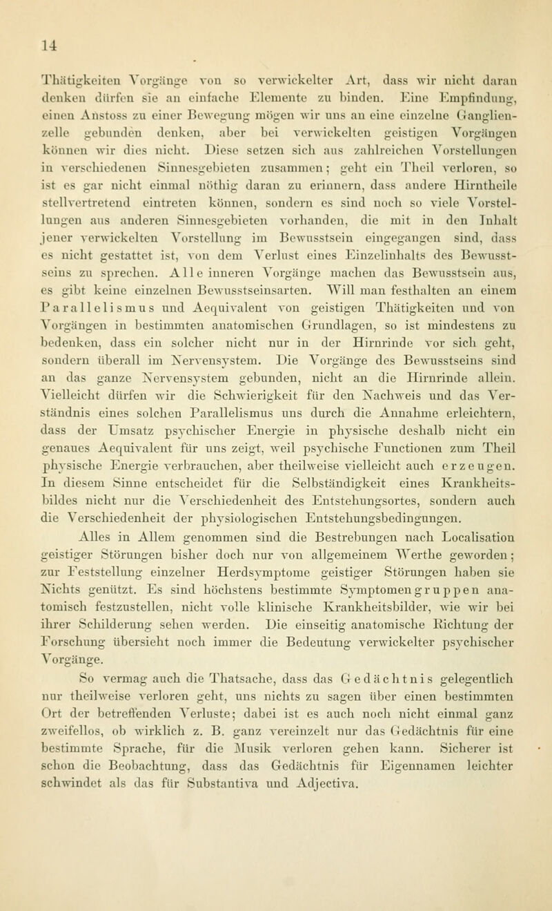 Tliätigkeitcu ^'ol•g•^inge von so verwickelter Art, dass wir nicht daran denken dürfen sie au einfaclie Elemente zu binden. Eine Empfindung, einen Anstoss zu einer Bewegung mögen wir uns au eine einzelne (ianglion- zelle gebunden denken, aber bei verwickelten geistigen Vorgängen können wir dies nicht. Diese setzen sich aus zahlreichen Vorstellungen in verschiedeneu Sinnesgebicten zusammen; geht ein Theil verloren, so ist es gar nicht einmal nöthig daran zu erinnern, dass andere Ilirntheile stellvertretend eintreten können, sondern es sind noch so viele Vorstel- lungen aus anderen Sinnesgebieten vorhanden, die mit in den Inhalt jener verwickelten Vorstellung im Bcwusstsein eingegangen sind, dass es nicht gestattet ist, Aon dem Verlust eines Einzcliuhalts des Bewusst- seins zu sprechen. Alle inneren Vorgänge machen das Bewusstsein aus, es gibt keine einzelnen Bewusstseinsarten. Will man festhalten an einem Parallelismus und Aequivalent von geistigen Thätigkeiten und von Vorgängen in bestimmten anatomischen Cirundlagen, so ist mindestens zu bedenken, dass ein solcher nicht nur in der Hirnrinde vor sich geht, sondern überall im ISTervensystem. Die Vorgänge des Bewusstseins sind an das ganze Nervensystem gebunden, nicht an die Hirnrinde allein. Vielleicht dürfen wir die Schwierigkeit für den Nachweis und das Ver- ständnis eines solchen Parallelismus uns durch die Annahme erleichtern, dass der Umsatz psychischer Energie in physische deshalb nicht ein genaues Aequivalent für uns zeigt, weil psychische Eunctionen zum Theil physische Energie verbrauchen, aber theilweise vielleicht auch erzeugen. In diesem Sinne entscheidet für die Selbständigkeit eines Krankheits- bildes nicht nur die Verschiedenheit des Eutstehungsortes, sondern auch die Verschiedenheit der physiologischen Entstehungsbedingungen. Alles in Allem genommen sind die Bestrebungen nach Localisation geistiger Störungen bisher doch nur von allgemeinem TN'erthe geworden ; zur Eeststellung einzelner Herdsymptome geistiger Störungen haben sie Nichts genützt. Es sind höchstens bestimmte Symptomen g r u p p e n ana- tomisch festzustellen, nicht volle klinische Krankheitsbilder, wie wir bei ihrer Schilderung sehen werden. Die einseitig anatomische Richtung der Eorschung übersieht noch immer die Bedeutung verwickelter psychischer Vorgänge. So vermag auch die Thatsache, dass das Gedächtnis gelegentlich nur theilweise verloren geht, uns nichts zu sagen über einen bestimmten Ort der betreftenden Verluste; dabei ist es auch noch nicht einmal ganz zweifellos, ob wirklich z. B. ganz vereinzelt nur das Gedächtnis für eine bestimmte Sprache, für die ]\rusik A'erloren gehen kann. Sicherer ist schon die Beobachtung, dass das Gedächtnis für Eigennamen leichter schwindet als das für Substantiva und Adjectiva.