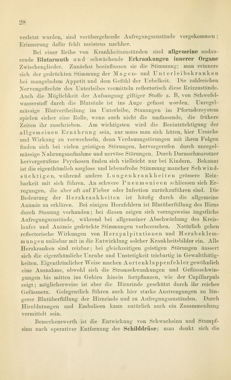 vorletzt Avurdcn, sind voiübergolunide Aufregnngszustäncle vorgekommen ; Erinnerung- dafür fehlt meistens nachher. Bei einer Reihe von Krankheitszuständcn sind allg'Ciueine andau- ernde IJlutarnuith und schwächende Erkrankunj^oii innerer Organe Zwischenglieder. Zunächst beeinflussen sie die Stimmung; man erinnere sich der gedrückten Stimmung der Magen- und Unterleibskrauken bei mangelndem Appetit und dem Gefühl der Uebelkeit. Die zahlreichen Kervengeflechte des Unterleibes vermitteln reflectorisch diese Eeizzustände. Auch die jMöglichkeit der Aufsaugung giftiger Stoffe z. B. von Schwefel- wasserstoff durch die Blutsäule ist ins Auge gefasst worden. Unregel- mässige Blutvertheilung im Unterleibe, Stauungen im Pfortadersystem spielen sicher eine Rolle, wenn auch nicht die umfassende, die frühere Zeiten ihr zuschrieben. Am wichtigsten wird die Beeinträchtigung der allgemeinen Ernährung sein, nur muss man sich hüten, hier Ursache und Wirkung zu verwechseln, denn Yerdauungstörungen mit ihren Folgen finden sich bei vielen geistigen Störungen, hervorgerufen durch unregel- mässige Nahrungsaufnahme und nervöse Störungen. Durch Darmschmarotzer hervorgerufene Psvchosen finden sich vielleicht nur bei Kindern. Bekannt ist die eigenthümlich sorglose und lebensfrohe Stimmung mancher Schwind- süchtigen, Avährend andere Lungenkrankheiten grössere Reiz- barkeit mit sich führen. An schwere Pneumonieen schliessen sich Er- reuns:en, die aber oft auf Fieber oder Infection zurückzuführen sind. Die Bedeutung der Herzkrankheiten ist häufig durch die allgemeine Anämie zu erklären. Bei einigen Herzfehlern ist Blutüberfüllung des Hirns durch Stauung vorhanden; bei diesen zeigen sich vorzugsweise ängstliche Aiifregungszustände, während bei allgemeiner Abschwächung des Kreis- laufes und Anämie gedrückte Stimmungen vorherrschen. Natürlich gehen reflectorische Wirkungen von Herzpalpitationen und Herzbeklem- mungen unlösbar mit in die Entwicklung solcher Krankheitsbilder ein. Alle Herzkranken sind reizbar; bei gleichzeitigen geistigen Störungen äussert sich die eigenthümliche Unruhe und Unstetigkeit triebartig in Gewaltthätig- keiten. Eigcnthümlicher Weise machen Aortenklappenfehler gewöhnlich eine Ausnahme, obwohl sich die Stromschwankungen und Gefässschwin- gungen bis mitten ins Gehirn hinein fortpflanzen, wie der Capillarpuls zeigt; möglicherweise ist aber die Hirnrinde geschützt durch ihr reiches Gefässnetz. Gelegentlich führen auch hier starke Anstrengungen zu län- gerer Blutüberfüllung der Hirnrinde und zu Aufregungszuständen. Durch Hirnldutunüen und Embolieen kann natürlich auch ein Zusammenhanü' vermittelt sein. Bemerkenswerth ist die Entwickung von Schwachsinn und Stumpf- sinn nach operativer Entfernung der Schilddrüse; man denkt sich die