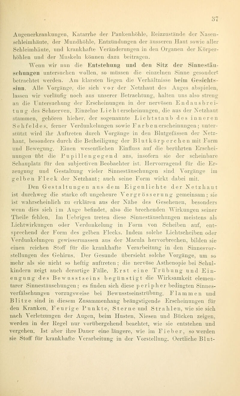m Augenerkrankungen, Katarrhe der Paukenliölile, Keizzustände der Nascn- schleimliäute, der Mundhöhle, Entzündiangen der äusseren Haut sowie aller Schleimhäute, und krankhafte Veränderungen in den Organen der Körper- höhlen und der Muskeln können dazu beitragen. Wenn wir nun die Entstehung und den Sitz der Sinnestäu- schungen untersuchen wollen, so müssen die einzelnen .Sinne gesondert betrachtet werden. Am klarsten liegen die Verhältnisse beim Gesichts- sinn. Alle Vorgänge, die sich vor der Netzhaut des Auges abspielen, lassen wir vorläufig noch aus unserer Betrachtung, halten uns also streng an die Untersuchung der Ei-scheinungen in der nervösen Endausbrei- tung des Sehnerven. Einzelne Licht erscheinungen, die aus der Netzhaut stammen, gehören hieher, der sogenannte Lichtstaub des inneren Sehfeldes, ferner Verdunkelungen sowie Farben erscheinungen; unter- stützt wird ihr Auftreten durch Vorgänge in den Blutgefässen der Netz- haut, besonders durch die Betheiligung der Blutkörp er eben mit Form und Bewegung. Einen wesentlichen Einfluss auf die berührten Erschei- nungen übt die Pupillengegend aus, insofern sie der scheinbare Schauplatz für den subjectiven Beobachter ist. Hervorragend für die Er- zeugung und Gestaltung vieler Sinnestäuschungen sind Vorgänge im gelben Fleck der Netzhaut; auch seine Form wirkt dabei mit. Den Gestaltungen aus dem Eigenlichte der Netzhaut ist durchweg die starke oft ungeheure Ver gr ö s s er ung gemeinsam : sie ist wahrscheinlich zu erklären aus der Nähe des Gesehenen, besonders wenn dies sich im Auge befindet, also die brechenden Wirkungen seiner Theile fehlen. Im üebrigen treten diese Sinnestäuschungen meistens als Lichtwirkuugen oder Verdunkelung in Form von Scheiben auf, ent- sprechend der Form des gelben Flecks. Indem solche Lichtscheiben oder Verdunkelungen gewissermassen aus der Macula hervorbrechen, bilden sie einen reichen Stoff für die krankhafte Verarbeitung in den Sinnesvor- stellungen des Gehirns. Der Gesunde übersieht solche Vorgänge, um so mehr als sie nicht so heftig auftreten; die nervöse Asthenopie bei Schul- kindern zeigt auch derartige Fälle. Erst eine Trübung und Ein- engung des Bewnsstseins begünstigt die Wirksamkeit elemen- tarer Sinnestäuschungen; es finden sich diese peripher bedingten Sinnes- verfälschungen vorzugsweise bei Bewusstseinstrübung. Flammen und Blitze sind in diesem Zusammenhang beängstigende Erscheinungen für den Kranken. Feurige Punkte, Sterne und Strahlen, wie sie sich nach Verletzungen der Augen, beim Husten, Niesen und Bücken zeigen, werden in der Regel nur vorübergehend beachtet, wie sie entstehen und vergehen. Ist aber ihre Dauer eine längere, wie im Fieber, so werden sie Stoff für krankhafte Verarbeitung iu der Vorstelluns'. Oertliche Blut-