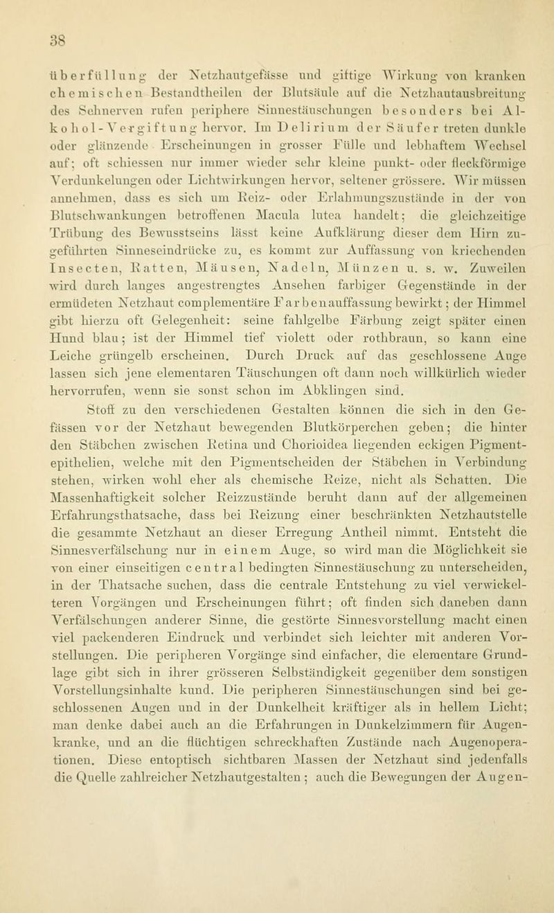 überfü 11 nu j;- der Xetzhantgefässe und iiiftige Wirkung- von kranken chemischen Bestandtheilen der Blutsäule auf die Netzhautausbreitung des Selinerven rufen periphere Sinnestäuschungen besonders bei Al- kohol-Vergiftung hervor. Im D e 1 i ri u m der Sauf er treten dunkle oder glänzende Erscheinungen in grosser Fülle und lebhaftem Wechsel auf; oft schiesseu nur immer Avieder sehr kleine punkt- oder ileckformige Verdunkelungen oder Lichtwirkungen hervor, seltener grössere. Wir müssen annehmen, dass es sich um Beiz- oder Erlahnuingszustände in der von Blutsclnvaukungen betroffenen Macula lutea handelt; die gleichzeitige Trübung des Bewusstseins lässt keine Aufklärung dieser dem Hirn zu- jreführten Sinneseindrücke zu, es kommt zur Auffassun; von kriechenden Insecten, Batten, Mäusen, Xadeln, jMünzen u. s. w. Zuweilen wird durch langes angestrengtes Ansehen farbiger Gregenstände in der ermüdeten Netzhaut complementäre Farbenauffassung bewirkt; der Himmel gibt hierzu oft CTclegenheit: seine fahlgelbe Färbung zeigt später einen Hund blau; ist der Himmel tief violett oder rothbraun, so kann eine Leiche grüngelb erscheinen. Durch Druck auf das geschlossene Auge lassen sich jene elementaren Täuschungen oft dann noch willkürlich wieder hervorrufen, wenn sie sonst schon im Abklingen sind. Stoti zu den verschiedenen Gestalten können die sich in den Ge- fässen vor der Netzhaut bewegenden Blutkörperchen geben; die hinter den Stäbchen zwischen Betina und Chorioidea liegenden eckigen Pigment- epithelien, welche mit den Pigmentscheiden der Stäbchen in Verbindung stehen, wirken wohl eher als chemische Beize, nicht als Schatten. Die Massenhaftigkeit solcher Beizzustände beruht dann auf der allgemeinen Erfahrungsthatsache, dass bei Beizung einer beschränkten Netzhautstelle die gesammte Netzhaut an dieser Erregung Antheil nimmt. Entsteht die Sinnesverfälschung nur in einem Auge, so wird man die Möglichkeit sie von einer einseitigen central bedingten Sinnestäuschung zu unterscheiden, in der Thatsache suchen, dass die centrale Entstehung zu viel verwickei- teren Vorgängen und Erscheinungen führt; oft finden sich daneben dann Verfälschungen anderer Sinne, die gestörte Sinnesvorstellung macht einen viel packenderen Eindruck und verbindet sich leichter mit anderen Vor- stellungen. Die peripheren Vorgänge sind einfacher, die elementare Grund- lage gibt sich in ihrer grösseren Selbständigkeit gegenüber dem sonstigen Vorstellungsinhalte kund. Die peripheren Sinnestäuschungen sind bei ge- schlossenen Augen und in der Dunkelheit kräftiger als in hellem Licht; man denke dabei auch an die Erfahrungen in Dunkelzimmern für Augen- kranke, und an die flüchtigen schreckhaften Zustände nach Augenopera- tionen. Diese entoptisch sichtbaren Massen der Netzhaut sind jedenfalls die Quelle zahlreicher Netzhautgestalten ; auch die Bewegungen der Augen-