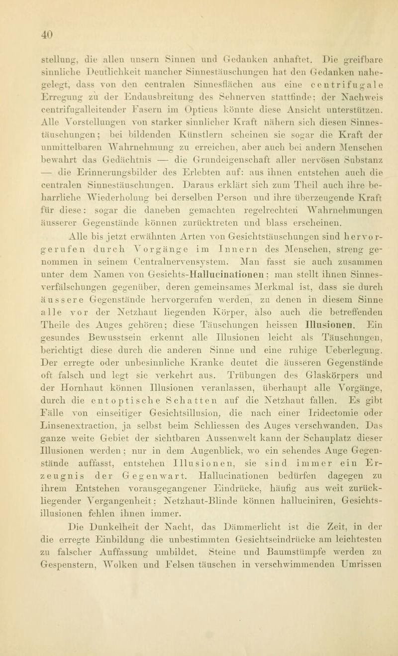 Stellung, die allen uusern Sinnen und (lodanken anhaftet. Die greifl)aie sinnliehe Deutlichkeit manchor iSinuestäuschungen hat den Gedanken nalie- gelegt, dass von den centralen Öinnesflächen aus eine centrifugale Erregung zu der Kndausbreitung des Sehnerven stattfinde: der Nachweis ceutrifugalleitender Fasern im Opticus könnte diese Ansicht unterstützen. Alle Vorstellungen von starker sinnlicher Kraft nähern sich diesen Sinnes- täuschungen ; bei bildenden Künstlern scheinen sie sogar die Kraft der unmittelbaren Wahrnehmung zu erreichen, aber auch bei andern Menschen bewahrt das Gedächtnis — die Grundeigenschaft aller nervösen Substanz — die Erinnerungsbilder des Erlebten auf: aus ihnen entstehen auch die centralen Sinnestäuschungen. Daraus erklärt sich zum Theil auch ihre be- harrliche Wiederholung bei derselben Person und ihre überzeugende Kraft für diese: sogar die daneben gemachten regelrechten Wahrnehmungen äusserer Gegenstände können zurücktreten und blass erscheinen. Alle bis jetzt erwähnten Arten A^on Gesichtstäuschungen sind hervor- gerufen durch Vorgänge im Innern des Menschen, streng ge- nommen in seinem Gentralnervensystcm. Man fasst sie auch zusammen unter dem Namen von Gesichts-Hallucinationeii; man stellt ihnen Sinnes- verfälschungen gegenüber, deren gemeinsames Merkmal ist, dass sie durch äussere Gegenstände hervorgerufen werden, zu denen in diesem Sinne alle vor der Netzhaut liegenden Körper, also auch die betreffenden Theile des Auges gehören; diese Täuschungen heisseu Illusionen. Ein gesundes Bewusstseiu erkennt alle Illusionen leicht als Täuschungen, berichtigt diese durch die anderen Sinne und eine ruhige ITcberlegung. Der erregte oder unbesinnliche Kranke deutet die äusseren Gegenstände oft falsch und legt sie verkehrt aus. Trübungen des Glaskörpers und der Hornhaut können Illusionen veranlassen, überhaupt alle Vorgänge, durch die entoptische Schatten auf die Netzhaut fallen. Es gibt Fälle von einseitiger Gesichtsillusion; die nach einer Iridectomie oder Linsenextraction, ja selbst beim Schliessen des Auges verschwanden. Das ganze weite Gebiet der sichtbaren Aussenwelt kann der Schauplatz dieser Illusionen werden : nur in dem Augenblick, wo ein sehendes Auge Gegen- stände auffasst, entstehen Illusionen, sie sind immer ein Er- zeugnis der Gegenwart. Hallucinationen bedürfen dagegen zu ihrem Entstehen vorausgegangener Eindrücke, häufig aus weit zurück- liegender Vergangenheit: Netzhaut-Blinde können halluciniren, Gesichts- illusionen fehlen ihnen immer. Die Dunkelheit der Nacht, das Dämmerlicht ist die Zeit, in der die erregte Einbildung die unbestimmten Gesichtseindrücke am leichtesten zu falscher Auffassung umbildet. Steine und Baumstümpfe ^verden zu Gespenstern, Wolken und Felsen täuschen in verschwimmenden Umrissen
