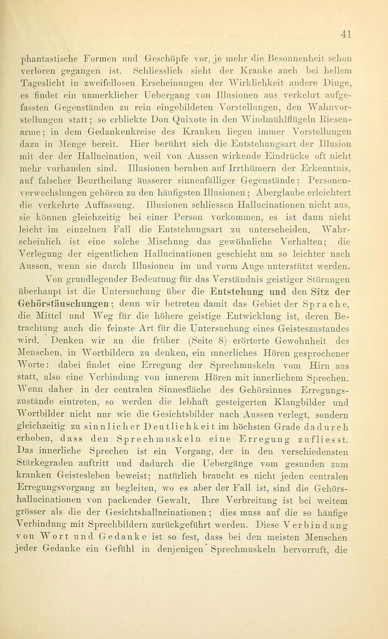 phantastische Formen und Geschöpfe vor, je mehr die Besonnenheit sclion verloren gegangen ist. tSchliesslich sieht der Kranke auch hei hellem Tageslicht in zweifellosen Erscheinungen der Wirklichkeit andere Dinge, es findet ein unmerklicher Uebergang von Illusionen aus verkehrt aufge- fassten Gegenständen zu rein eingebildeten Vorstellungen, den Wahnvor- stellungen statt; so erblickte Don Quixote in den Windmühlflügeln Kiesen- arme ; in dem Gedankenkreise des Kranken liegen immer Vorstellungen dazu in Menge bereit. Hier berührt sich die Entstehungsart der Illusion mit der der Hallucination, weil von Aussen wirkende Eindrücke oft nicht mehr vorhanden sind. Illusionen beruhen auf Irrthümern der Erkenntnis, auf falscher Beurtheilung äusserer sinnenfälliger Gegenstände; Personen- verwechslungen gehören zu den häufigsten Illusionen; Aberglaube erleichtert die verkehrte Auffassung. Illusionen schliessen Hallucinationen nicht aus, sie können gleichzeitig bei einer Person vorkommen, es ist dann nicht leicht im einzelnen Fall die Entstehungsart zu unterscheiden. Wahr- scheinlich ist eine solche Mischung das gewöhnliche Verhalten; die Verlegung der eigentlichen Hallucinationen geschieht um so leichter nach Aussen, wenn sie durch Illusionen im und vorm Auge unterstützt werden. Von grundlegender Bedeutung für das Verständnis geistiger Störungen überhaupt ist die Untersuchung über die Entstehung und den Sitz der Gehörstäuschungen; denn wir betreten damit das Gebiet der Sprache, die Mittel und Weg für die höhere geistige Entwicklung ist, deren Be- trachtung auch die feinste Art für die Untersuchung eines Geisteszustandes wird. Denken wir an die früher (Seite 8) erörterte Gewohnheit des Menschen, in Wortbildern zu denken, ein innerliches Hören gesprochener Worte: dabei findet eine Erregung der Sprechmuskeln vom Hirn aus statt, also eine Verbindimg von innerem Hören mit innerlichem Sprechen. Wenn daher in der centralen Sinnesfläche des Gehörsinnes Erresunss- zustände eintreten, so werden die lebhaft gesteigerten Klangbilder und Wortbilder nicht nur wie die Gesichtsbilder nach Aussen verlegt, sondern gleichzeitig zu sinnlicher Deutlichkeit im höchsten Grade dadurch erhoben, dass den Sprech muskeln eine Erregung zufliesst. Das innerliche Sprechen ist ein Vorgang, der in den verschiedensten Stärkegraden auftritt und dadurch die Uebergänge vom gesunden zum kranken Geistesleben beweist; natürlich braucht es nicht jeden centralen Erregungsvorgang zu begleiten, wo es aber der Fall ist, sind die Gehörs- hallueinationen von packender Gewalt. Ihre Verbreitung ist bei weitem grösser als die der Gesichtshallucinationen ; dies muss auf die so häufige Verbindung mit Sprechbildern zurückgeführt werden. Diese Verbindung von Wort und Gedanke ist so fest, dass bei den meisten Menschen jeder Gedanke ein Gefühl in denjenigen Sprechmuskeln hervorruft, die