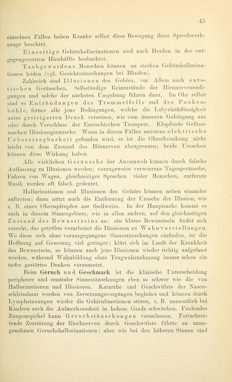 4a einzelnen Fällen haben Kranke seihst diese Bewe^-ung ihrer .Sprechwerk- zeuge beachtet. Einseitige Gehörshallucinationen sind nach Herden in der ent- ireseneesetzten Hirnhälfte beobachtet. Taubgewordene Menschen können an starken Clehörshallucina- tionen leiden (vgl. Gcsiclatstäuschungen bei Blinden). Zahlreich sind Illusionen des Gehörs, vor Allem nach ento- tischen Geräuschen. Selbständige Keizzustände der Hirnnervenendi- gungen und solche der nächsten Umgebung führen dazu. Im Ohr selbst sind es Entzündungen des Trommelfells und der Pauken- höhle, ferner alle jene Bedingungen, welche die Labyrinthflüssigkeit unter gesteigerten Druck versetzen, wie vom äusseren Gehörgang aus oder durch Verschluss der Eustachischen Trompete. Klopfende Gefässe machen Illusionsgeräusche. Wenn in diesen Fällen meistens elektrische Uebererregbarkeit gefunden wird, so ist die Ohrerkrankung nicht leicht von dem Zustand des Hörnerven abzugrenzen; beide Ursachen können diese Wirkung haben. Alle wirklichen Geräusche der Aussenwelt können durch falsche Auffassung zu Illusionen werden; vorzugsweise verworrene Tagesgeräusche, Fahren von Wagen, gleichzeitiges Sprechen vieler Menschen, entfernte Musik werden oft falsch gedeutet. Hallucinationen und Illusionen des Gehörs können neben einander auftreten; dann nützt auch die Entfernung der Ursache der Illusion, wie z. B. eines Ohrenpfropfen nur theilweise. In der Hauptsache kommt es auch in diesem Sinnesgebiete, wie in allen andern, auf den gleichzeitigen Zustand des Bewusstseins an: ein klares Bewusstsein findet sich zurecht, das getrübte verarbeitet die Illusionen zu Wahnvorstellungen. Wo diese sich ohne vorausgegangene Sinnestäuschungen einfinden, ist die Hoffnung auf Genesung viel geringer; klärt sich im Laufeder Krankheit das Bewusstsein, so können auch jene Illusionen wieder richtig aufgefasst werden, während Wahnbildung ohne Trugwahrnehmung immer schon ein tiefer gestörtes Denken voraussetzt. Beim Geruch und Geschmack ist die klinische Unterscheidung peripherer und centraler Sinnestäuschungen eben so schwer wie die von Hallucinationen und Illusionen. Katarrhe und Geschwülste der ISTasen- schleimhaut werden von Zersetzungsvorgängen begleitet und können durch Lymphstauungen wieder die Gehirnfunctionen stören, z. B. namentlich bei Kindern auch die Aufmerksamkeit in hohem Grade schwächen. Faulendes Zungenepithel kann Geruchstäuschungen veranlassen. Fortschrei- tende Zerstörung der Eiechnerven durch Geschwülste führte zu unan- genehmen Geruchshallucinationen ; aber wie bei den höheren Sinnen sind