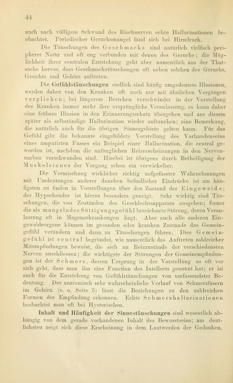auch nach völligoin Scliwuml des Eiechnervon oelite llalhicinatiouen be- obachtet. Periodischer Gernchsmang:el fand sich bei Hirndruck. Die Täuschungen des Gesclimacks sind natürlich vielfach peri- pherer Xatlir und oft eng- verbunden mit denen des (.loruchs ; die Mög- lichheit ihrer centralen Entstehung geht aber namentlich aus der That- sache hervor, dass Geschmackstäuschuugen oft neben solchen des Geruchs, Gesichts und Gehörs auftreten. Die (iiofiililstäu!*chuu^en endlich sind häufig umgedeutete Illusionen, werden daher von den Kranken oft auch nur mit ähnlichen Vorgängen verglichen; bei längerem Bestehen verschwindet in der A'orstellung des Kranken immer mehr ihre ursprüngliche Veranlassung, es kann daher eine frühere Illusion in den Erinnerungsschatz übergehen und aus diesem später als selbständige Hallucination wieder auftauchen; eine Bemerkung, die natürlich auch für die übrigen Sinnesgebiete gelten kann. Für das Gefühl gibt die bekannte eingebildete Vorstellung des Vorhandenseins eines amputirten Fusses ein Beispiel einer Hallucination, die central ge- worden ist, nachdem die anfänglichen Keizerscheinungen in den Nerven- narben verschwunden sind. Hierbei ist übrigens durch Betheiligung der Muskelsinnes der Vorgang schon ein verwickelter. Die Vermischung wirklicher richtig aufgefasster Wahrnehmungen mit Umdeut'Ungen anderer daneben befindlicher Eindrücke ist am häu- figsten zu finden in Vorstellungen über den Zustand der Eingeweide; der Hypochonder ist hierzu besonders geneigt. Sehr wichtig sind Täu- schungen, die von Zuständen des Geschlechtsapparats ausgehen; ferner die als mangelndes Sät tigungsgefühl bezeichnete Störung, deren Veran- lassung oft in Magenerkrankungen liegt. Aber auch alle anderen Ein- geweideorgane können im gesunden oder kranken Zustande das Gemein- gefülil verändern und dann zu Täuschungen führen. Dies Gemein- gefühl ist central begründet, wie namentlich das Auftreten zahlreicher Mitempfindungen beweist, die sich an Eeizzustände der verschiedensten Nerven anschliessen; die wichtigste der Störungen der Gemeiuempfindun- gen ist der Schmerz, dessen Ursprung in der Vorstellung so oft vor sich geht, dass man ihn eine Function des Intellects genannt hat; er ist auch für die Entstehung von Gefühlstäuschungen von umfassendster Be- deutung. Der anatomisch sehr wahrscheinliche Verlauf von Schmerzfasern im Gehirn (s. o. Seite 5) lässt die Beziehungen zu den zahlreichen Formen der Empfindung erkennen. Echte Seh me rzha llucinatio nen beobachtet man oft bei Hysterischen. Inhalt nnd Häufigkeit der Sinnestäuscluingen sind wesentlich ab- hängig von dem gerade vorhandenen Inhalt des Bewusstseins; am deut- lichsten zeigt sich diese Erscheinung in dem Laut werden der Gedanken.