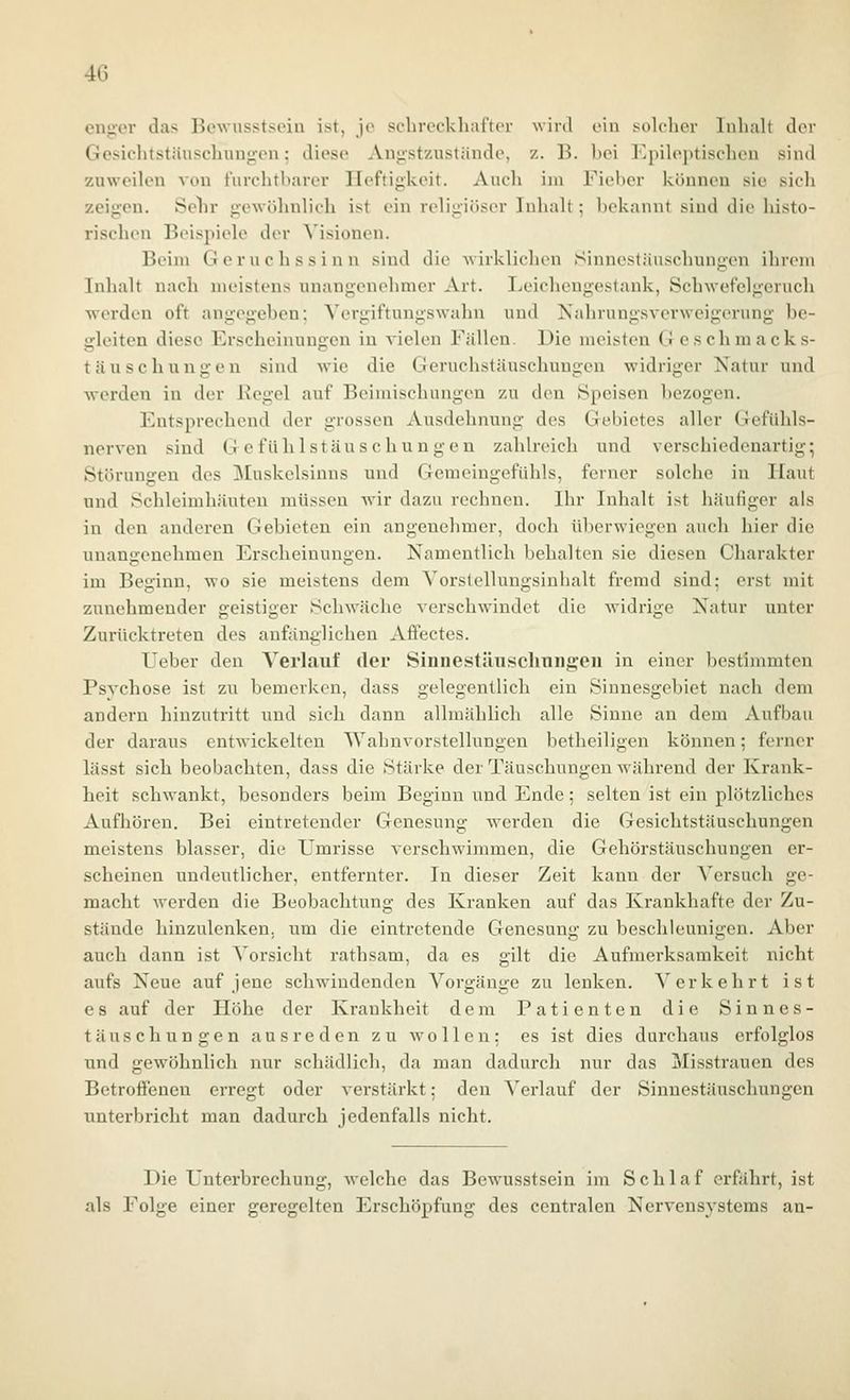 engen- das Bewusstsein ist, je schreckliufter wird ein solcher Inhalt der Gesichtstäuschung-en; diese Angstzustände, z. B. hei Epileptischen sind zuweilen von furchtbarer Heftigkeit. Auch im Fiel)er können sie sich zeigen. Selir gewöhnlich ist ein religiöser Inhalt; bekannt sind die histo- rischen Beispiele der Visionen. Beim Geruchssinn sind die wirklichen Sinnestäuschungen ihrem Inhalt nach meistens unangenehmer Art. Leicheugestank, Schwefelgeruch werden oft angegeben; Ycrgiftungswahn und Kahrungsverweigerung be- gleiten diese Erscheinungen in vielen Fällen. Die meisten Geschraacks- täuschungen sind Avie die Geruchstäuschungen widriger Natur und werden in der Kegel auf Beimischungen zu den Speisen bezogen. Entsprechend der grossen Ausdehnung des Gebietes aller Gefühls- nerven sind Gefühlstäuschungen zahlreich und verschiedenartig; Störungen des ^luskclsinns und Gemcingefühls, ferner solche in Haut und Schleimhäuten müssen wür dazu rechnen. Ihr Inhalt ist häufiger als in den anderen Gebieten ein angenehmer, doch überwiegen auch hier die unangenehmen Erscheinungen. Namentlich behalten sie diesen Charakter im Beginn, wo sie meistens dem Yorstellungsinhalt fremd sind; erst mit zunehmender geistiger Schwäche verschwindet die Avidrige Natur unter Zurücktreten des anfänglichen Affectes. Ueber den Verlauf der Sinnestäuschnngeu in einer bestimmten Psvchose ist zu bemerken, dass gelegentlich ein Sinnesgebiet nach dem andern hinzutritt und sich dann allmählich alle Sinne an dem Aufbau der daraus entwickelten Wahnvorstellungen betheiligen können; ferner lässt sich beobachten, dass die Stärke der Täuschungen während der Krank- heit schwankt, besonders beim Beginn und Ende; selten ist ein plötzliches Aufhören. Bei eintretender Genesung werden die Gesichtstäuschungen meistens blasser, die Umrisse verschwimmen, die Gehörstäuschungen er- scheinen undeutlicher, entfernter. In dieser Zeit kann der Versuch ge- macht Avcrden die Beobachtung des Kranken auf das Krankhafte der Zu- stände hinzulenken, um die eintretende Genesung zu beschleunigen. Aber auch dann ist Vorsicht rathsam, da es gilt die Aufmerksamkeit nicht aufs Neue auf jene schwindenden Vorgänge zu lenken. Verkehrt ist es auf der Höhe der Krankheit dem Patienten die Sinnes- täuschungen ausreden zu wollen: es ist dies durchaus erfolglos und gewöhnlich nur schädlich, da man dadurch nur das Misstrauen des Betroffenen erregt oder verstärkt; den Verlauf der Sinnestäuschungen unterbricht man dadurch jedenfalls nicht. Die Unterbrechung, welche das Bewusstsein im Schlaf erfährt, ist als Folge einer geregelten Erschöpfung des centralen Nervensystems au-