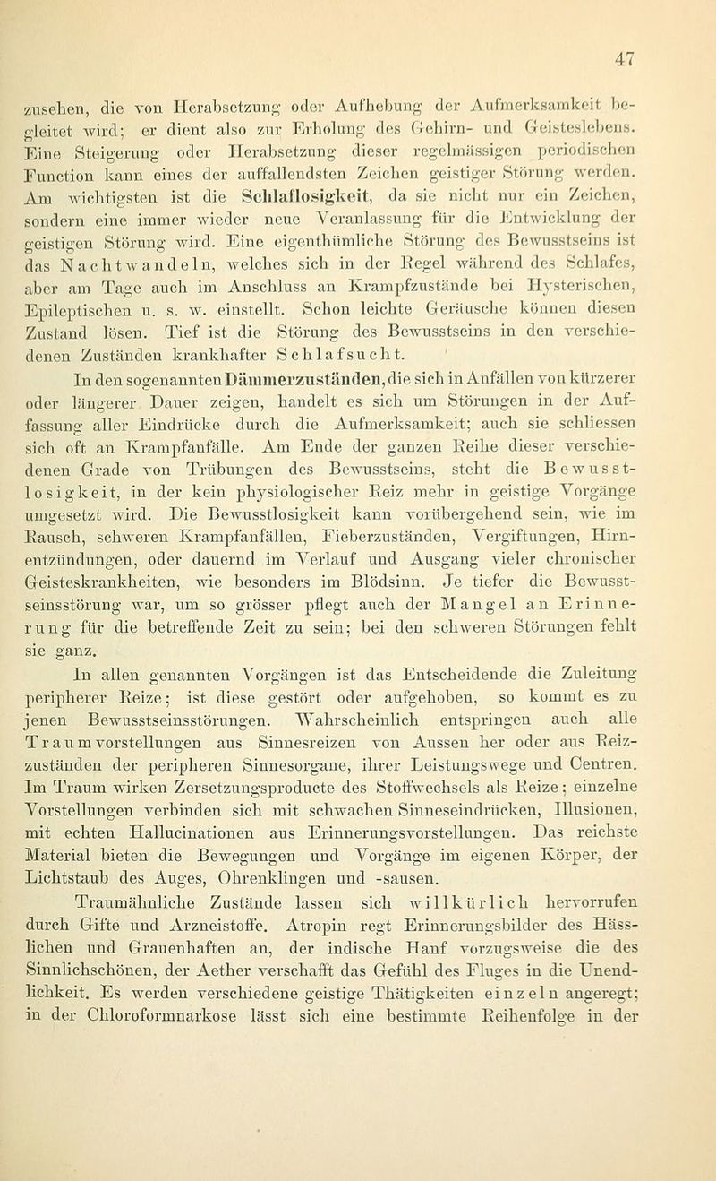 zusehen, die von Herabsetzung oder Aufhebung der Aufmerksamkeit be- gleitet wird; er dient also zur Erholung des Gehirn- und Geisteslebens. Eine Steigerung oder Herabsetzung dieser regelmässigen periodischen Function kann eines der auffallendsten Zeichen geistiger .Störung werden. Am wichtigsten ist die Schlaflosigkeit, da sie nicht nur ein Zeichen, sondern eine immer wieder neue Veranlassung für die Entwicklung der geistigen Störung wird. Eine eigenthümliche Störung des Bewusstseins ist das Nachtwandeln, welches sich in der Eegel währenddes Schlafes, aber am Tage auch im Anschluss an Krampfzustände bei Hysterischen, Epileptischen u. s. w. einstellt. Schon leichte Geräusche können diesen Zustand lösen. Tief ist die Störung des Bewusstseins in den verschie- denen Zuständen krankhafter Schlafsucht. In den sogenannten Dämmerzuständen, die sich in Anfällen von kürzerer oder längerer Dauer zeigen, handelt es sich um Störungen in der Auf- fassung aller Eindrücke durch die Aufmerksamkeit; auch sie schliessen sich oft an Krampfanfälle. Am Ende der ganzen Reihe dieser verschie- denen Grade von Trübungen des Bewusstseins, steht die Bewusst- losigkeit, in der kein physiologischer Reiz mehr in geistige Vorgänge umgesetzt wird. Die Bewusstlosigkeit kann vorübergehend sein, wie im Rausch, schweren Krampfanfällen, Fieberzuständen, Vergiftungen, Hirn- entzündungen, oder dauernd im Verlauf und Ausgang vieler chronischer Geisteskrankheiten, wie besonders im Blödsinn. Je tiefer die Bewusst- seinsstörung war, um so grösser pflegt auch der Mangel an Erinne- rung für die betreffende Zeit zu sein; bei den schweren Störungen fehlt sie ganz. In allen genannten Vorgängen ist das Entscheidende die Zuleitung peripherer Reize; ist diese gestört oder aufgehoben, so kommt es zu jenen Bewusstseinsstörungen. Wahrscheinlich entspringen auch alle T r a u m Vorstellungen aus Sinnesreizen von Aussen her oder aus Reiz- zuständen der peripheren Sinnesorgane, ihrer Leistungswege und Centreu. Im Traum wirken Zersetzungsproducte des Stoffwechsels als Reize; einzelne Vorstellungen verbinden sich mit schwachen Sinneseindrücken, Illusionen, mit echten Hallucinationen aus Erinnerungsvorstellungen. Das reichste Material bieten die Bewegungen und Vorgänge im eigenen Körper, der Lichtstaub des Auges, Ohrenklingen und -sausen. Traumähnliche Zustände lassen sich willkürlich hervorrufen durch Gifte und ArzneistofiPe. Atropin regt Erinnerungsbilder des Häss- lichen und Grauenhaften an, der indische Hanf vorzugsweise die des Sinnlichschönen, der Aether verschafft das Gefühl des Fluges in die L^nend- lichkeit. Es werden verschiedene geistige Thätigkeiten ein z ein angeregt; in der Chloroformnarkose lässt sich eine bestimmte Reihenfols-e in der