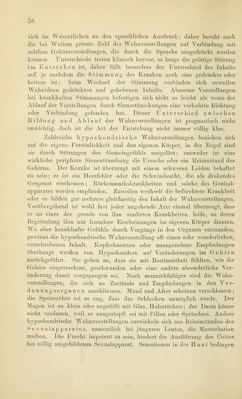 sich im AVesontliclicn au Jen sprachlichen Ausdruck; daher beruht auch die bei AVeitem grösste Zahl der Wahnvorstellungen auf Verbindung- mit solchen Gehörsvorstellungcu, die durch die Sprache ausgedrückt werden können. Unterschiede treten klinisch hervor, so lange die geistige Störung im Entstehen ist, daher fällt besonders der Unterschied des Inhalts auf, je nachdem die Stimmung des Kranken noch eine gedrückte oder heitere ist; beim Wechsel der Stimmung verl)indcn sich zuweilen Wahnideen gedrückten und gehobenen Inhalts. Abnorme Vorstellungen bei krankhaften Stimmungen befestigen sich nicht so leicht als wenn der Ablauf der Vorstellungen durch Sinnestäuschungen eine verkehrte Richtung oder Verbindung gefunden hat. Dieser Unterschied zwischen Bildung und Ablauf der Wahnvorstellungen ist prognostisch nicht unwichtig, doch ist die Art der Entstehung nicht immer völlig klar. Zahlreiche hypochondrische Wahnvorstellungen beziehen sich auf die eigene Persönlichkeit und den eigenen Körper, in der Regel sind sie durch Störungen des Gemeingefühls ausgelöst; entweder ist eine wirkliche periphere Sinnestäuschung die Ursache oder ein Reizzustand des Gehirns. Der Kranke ist überzeugt mit einem schweren Leiden behaftet zu sein; es ist ein Herzfehler oder die Schwindsucht, die als drohendes Gespenst erscheinen; Rückenmarkskrankheiten und solche des Genital- apparates werden empfunden. Zuweilen wechselt die befürchtete Krankheit oder es bilden gar mehrere gleichzeitig den Inhalt der Wahnvorstellungen. Vorübergehend ist wohl fast jeder angehende Arzt einmal überzeugt, dass er an einer der gerade von ihm studirten Krankheiten leide, zu deren Begründung ihm nur harmlose Erscheinungen im eigenen Körper dienten. Wo aber krankhafte Gefühle durch Vorgänge in den Organen entstanden, gewinnt die hypochondrische Wahnvorstellung oft einen sehr wunderlichen, verschrobenen Inhalt. Kopfschmerzen oder unangenehme Empfindungen tiberhaupt werden von Hypochondern auf Veränderungen im Gehirn zurückgeführt. Sie geben an, dass sie mit Bestimmtheit fühlten, wie ihr Gehirn eingetrocknet, geschwunden oder eine andere absonderliche Ver- änderung damit vorgegangen sei. Noch mannichfaltiger sind die AVahn- vorstellungen, die sich au Zustände und Empfindungen in den Ver- dauungsorganen anschliessen. Mund und After scheinen verschlossen; die Speiseröhre sei so eng, dass das Schlucken unmöglich werde. Der Magen ist zu klein oder angefüllt mit Glas, Holzstücken; der Darm könne nicht verdauen, weil er ausgestopft sei mit Pillen oder Speisebrei. Andere hypochondrische Wahnvorstellungen entwickeln sich aus Reizzuständen des Sexualapparates, namentlich bei jüngeren Leuten, die Masturbation treiben. Die Furcht impotent zu sein, hindert die Ausführung des Coitus bei völlig ausgebildetem Sexualapparat. Sensationen in der Haut bedingen